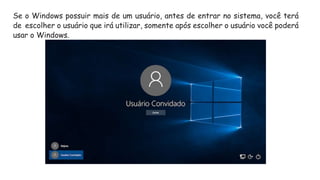Se o Windows possuir mais de um usuário, antes de entrar no sistema, você terá
de escolher o usuário que irá utilizar, somente após escolher o usuário você poderá
usar o Windows.
 