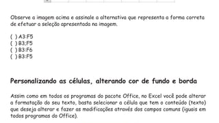 Observe a imagem acima e assinale a alternativa que representa a forma correta
de efetuar a seleção apresentada na imagem.
( ) A3:F5
( ) B3;F5
( ) B3:F6
( ) B3:F5
Personalizando as células, alterando cor de fundo e borda
Assim como em todos os programas do pacote Office, no Excel você pode alterar
a formatação do seu texto, basta selecionar a célula que tem o conteúdo (texto)
que deseja alterar e fazer as modificações através dos campos comuns (iguais em
todos programas do Office).
 