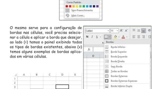 O mesmo serve para a configuração de
bordas nas células, você precisa selecio-
nar a célula e aplicar a borda que desejar,
ao lado (>) temos o painel exibindo todos
os tipos de bordas existentes, abaixo (v)
temos alguns exemplos de bordas aplica-
dos em várias células.
 