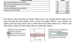 Para inserir uma nova linha na tabela, basta clicar com o botão direito sobre o nú-
mero da linha que você deseja criar, e clicar na opção “Inserir”, por exemplo, na
tabela acima se você clicar com o botão direito na linha número 5 e inserir uma
linha nova, a linha 5 irá se tornar linha 6 e assim por diante.
 
