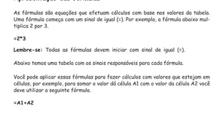 Apresentação das fórmulas
As fórmulas são equações que efetuam cálculos com base nos valores da tabela.
Uma fórmula começa com um sinal de igual (=). Por exemplo, a fórmula abaixo mul-
tiplica 2 por 3.
=2*3
Lembre-se: Todas as fórmulas devem iniciar com sinal de igual (=).
Abaixo temos uma tabela com os sinais responsáveis para cada fórmula.
Você pode aplicar essas fórmulas para fazer cálculos com valores que estejam em
células, por exemplo, para somar o valor dá célula A1 com o valor da célula A2 você
deve utilizar a seguinte fórmula.
=A1+A2
 