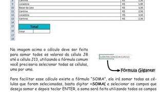 Na imagem acima o cálculo deve ser feito
para somar todos os valores da célula J8
até a célula J13, utilizando a fórmula comum
você precisaria selecionar todas as células,
uma por uma.
Para facilitar esse cálculo existe a fórmula “SOMA”, ela irá somar todos as cé-
lulas que forem selecionadas, basta digitar =SOMA( e selecionar os campos que
deseja somar e depois teclar ENTER, a soma será feita utilizando todos os campos
 