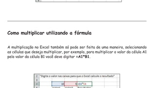 Como multiplicar utilizando a fórmula
A multiplicação no Excel também só pode ser feita de uma maneira, selecionando
as células que deseja multiplicar, por exemplo, para multiplicar o valor da célula A1
pelo valor da célula B1 você deve digitar =A1*B1.
 
