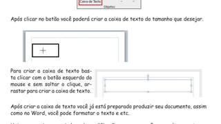 Após clicar no botão você poderá criar a caixa de texto do tamanho que desejar.
Para criar a caixa de texto bas-
ta clicar com o botão esquerdo do
mouse e sem soltar o clique, ar-
rastar para criar a caixa de texto.
Após criar a caixa de texto você já está preparado produzir seu documento, assim
como no Word, você pode formatar o texto e etc.
 