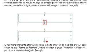 no Word e no PowerPoint para redimensionar cliparts e imagens, basta clicar com
o botão esquerdo do mouse na alça da direção para onde deseja redimensionar a
caixa e, sem soltar clique, mover o mouse até atingir o tamanho desejado.
O redimensionamento através do painel é feito através de medidas exatas, após
clicar na aba “Forma de Formato”, basta localizar o grupo “Tamanho” e depois es-
pecificar o tamanho desejado. Exemplo:
 