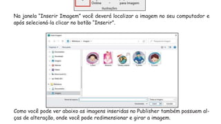 Na janela “Inserir Imagem” você deverá localizar a imagem no seu computador e
após selecioná-la clicar no botão “Inserir”.
Como você pode ver abaixo as imagens inseridas no Publisher também possuem al-
ças de alteração, onde você pode redimensionar e girar a imagem.
 