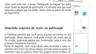 Como você pode ver, o painel “Navegação de Página” (ao lado)
exibe todas as páginas da publicação, e é através dele que você
seleciona a página que irá editar, assim como no painel de slides
do PowerPoint.
Inserindo arquivos de texto na publicação
O Publisher permite que você insira arquivos de textos na sua
publicação, dessa maneira, você pode utilizar um texto que já
foi criado, ajustando apenas sua formatação, essa é uma das
principais funções do Publisher.
Pense no seguinte, você irá produzir uma revistinha e essa re-
vistinha terá texto de vários amigos, através desse recurso do
Publisher cada um poderia fazer seu próprio texto no Bloco de
 