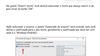 Na janela “Inserir texto” você deverá selecionar o texto que deseja inserir e de-
pois clicar no botão “OK”.
Após selecionar o arquivo, a janela “Conversão de arquivo” será exibida, nela você
define a codificação para o seu texto, geralmente a codificação que deve ser utili-
zada é a “Windows (Padrão)”.
 