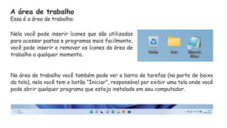Nela você pode inserir ícones que são utilizados
para acessar pastas e programas mais facilmente,
você pode inserir e remover os ícones da área de
trabalho a qualquer momento.
Na área de trabalho você também pode ver a barra de tarefas (na parte de baixo
da tela), nela você tem o botão “Iniciar”, responsável por exibir uma tela onde você
pode abrir qualquer programa que esteja instalado em seu computador.
A área de trabalho
Essa é a área de trabalho:
 
