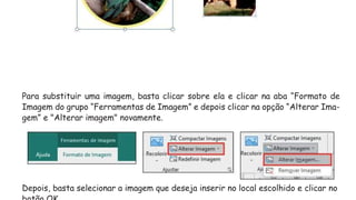 Para substituir uma imagem, basta clicar sobre ela e clicar na aba “Formato de
Imagem do grupo “Ferramentas de Imagem” e depois clicar na opção “Alterar Ima-
gem” e "Alterar imagem" novamente.
Depois, basta selecionar a imagem que deseja inserir no local escolhido e clicar no
 