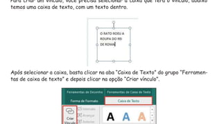 Para criar um vínculo, você precisa selecionar a caixa que terá o vínculo, abaixo
temos uma caixa de texto, com um texto dentro.
Após selecionar a caixa, basta clicar na aba “Caixa de Texto” do grupo “Ferramen-
tas de caixa de texto” e depois clicar na opção “Criar vínculo”.
 
