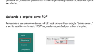 para o texto, a continuação dele será enviada para a segunda caixa, como você pode
ver abaixo.
Salvando o arquivo como PDF
Para salvar o seu arquivo no formato PDF, você deve utilizar a opção “Salvar como...”
e então escolher o formato “PDF” na janela responsável por salvar o arquivo.
 