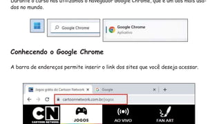 Durante o curso nós utilizamos o navegador Google Chrome, que é um dos mais usa-
dos no mundo.
Conhecendo o Google Chrome
A barra de endereços permite inserir o link dos sites que você deseja acessar.
 