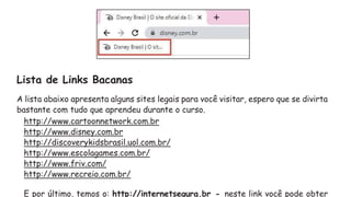 Lista de Links Bacanas
A lista abaixo apresenta alguns sites legais para você visitar, espero que se divirta
bastante com tudo que aprendeu durante o curso.
http://www.cartoonnetwork.com.br
http://www.disney.com.br
http://discoverykidsbrasil.uol.com.br/
http://www.escolagames.com.br/
http://www.friv.com/
http://www.recreio.com.br/
E por último, temos o: http://internetsegura.br - neste link você pode obter
 