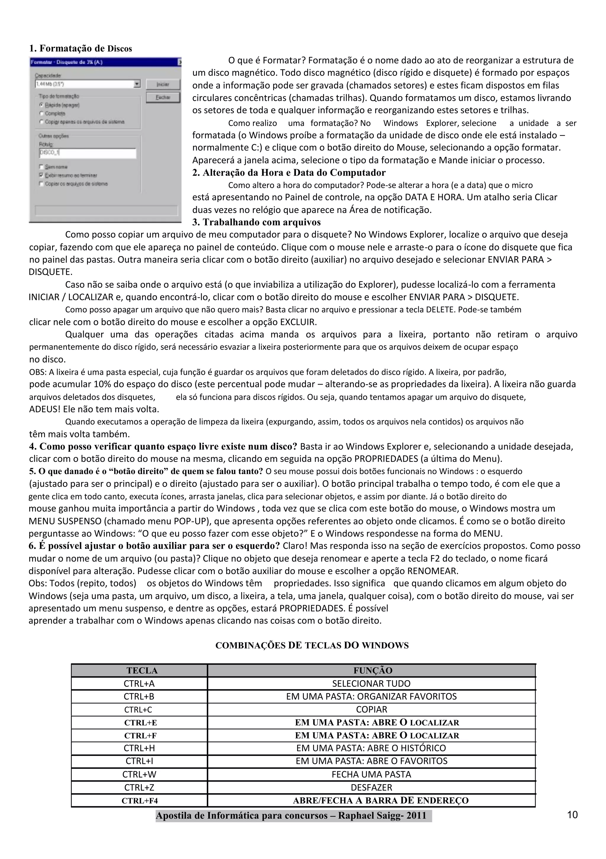 1. Formatação de Discos
                                                      O que é Formatar? Formatação é o nome dado ao ato de reorganizar a estrutura de
                                             um disco magnético. Todo disco magnético (disco rígido e disquete) é formado por espaços
                                             onde a informação pode ser gravada (chamados setores) e estes ficam dispostos em filas
                                             circulares concêntricas (chamadas trilhas). Quando formatamos um disco, estamos livrando
                                             os setores de toda e qualquer informação e reorganizando estes setores e trilhas.
                                                       Como realizo    uma formatação? No        Windows Explorer, selecione           a unidade a ser
                                             formatada (o Windows proíbe a formatação da unidade de disco onde ele está instalado –
                                             normalmente C:) e clique com o botão direito do Mouse, selecionando a opção formatar.
                                             Aparecerá a janela acima, selecione o tipo da formatação e Mande iniciar o processo.
                                             2. Alteração da Hora e Data do Computador
                                                       Como altero a hora do computador? Pode‐se alterar a hora (e a data) que o micro
                                       está apresentando no Painel de controle, na opção DATA E HORA. Um atalho seria Clicar
                                       duas vezes no relógio que aparece na Área de notificação.
                                       3. Trabalhando com arquivos
         Como posso copiar um arquivo de meu computador para o disquete? No Windows Explorer, localize o arquivo que deseja
copiar, fazendo com que ele apareça no painel de conteúdo. Clique com o mouse nele e arraste‐o para o ícone do disquete que fica
no painel das pastas. Outra maneira seria clicar com o botão direito (auxiliar) no arquivo desejado e selecionar ENVIAR PARA >
DISQUETE.
         Caso não se saiba onde o arquivo está (o que inviabiliza a utilização do Explorer), pudesse localizá‐lo com a ferramenta
INICIAR / LOCALIZAR e, quando encontrá‐lo, clicar com o botão direito do mouse e escolher ENVIAR PARA > DISQUETE.
          Como posso apagar um arquivo que não quero mais? Basta clicar no arquivo e pressionar a tecla DELETE. Pode‐se também
clicar nele com o botão direito do mouse e escolher a opção EXCLUIR.
          Qualquer uma das operações citadas acima manda os arquivos para a lixeira, portanto não retiram o arquivo
permanentemente do disco rígido, será necessário esvaziar a lixeira posteriormente para que os arquivos deixem de ocupar espaço
no disco.
OBS: A lixeira é uma pasta especial, cuja função é guardar os arquivos que foram deletados do disco rígido. A lixeira, por padrão,
pode acumular 10% do espaço do disco (este percentual pode mudar – alterando‐se as propriedades da lixeira). A lixeira não guarda
arquivos deletados dos disquetes,       ela só funciona para discos rígidos. Ou seja, quando tentamos apagar um arquivo do disquete,
ADEUS! Ele não tem mais volta.
          Quando executamos a operação de limpeza da lixeira (expurgando, assim, todos os arquivos nela contidos) os arquivos não
têm mais volta também.
4. Como posso verificar quanto espaço livre existe num disco? Basta ir ao Windows Explorer e, selecionando a unidade desejada,
clicar com o botão direito do mouse na mesma, clicando em seguida na opção PROPRIEDADES (a última do Menu).
5. O que danado é o “botão direito” de quem se falou tanto? O seu mouse possui dois botões funcionais no Windows : o esquerdo
(ajustado para ser o principal) e o direito (ajustado para ser o auxiliar). O botão principal trabalha o tempo todo, é com ele que a
gente clica em todo canto, executa ícones, arrasta janelas, clica para selecionar objetos, e assim por diante. Já o botão direito do
mouse ganhou muita importância a partir do Windows , toda vez que se clica com este botão do mouse, o Windows mostra um
MENU SUSPENSO (chamado menu POP‐UP), que apresenta opções referentes ao objeto onde clicamos. É como se o botão direito
perguntasse ao Windows: “O que eu posso fazer com esse objeto?” E o Windows respondesse na forma do MENU.
6. É possível ajustar o botão auxiliar para ser o esquerdo? Claro! Mas responda isso na seção de exercícios propostos. Como posso
mudar o nome de um arquivo (ou pasta)? Clique no objeto que deseja renomear e aperte a tecla F2 do teclado, o nome ficará
disponível para alteração. Pudesse clicar com o botão auxiliar do mouse e escolher a opção RENOMEAR.
Obs: Todos (repito, todos) os objetos do Windows têm propriedades. Isso significa que quando clicamos em algum objeto do
Windows (seja uma pasta, um arquivo, um disco, a lixeira, a tela, uma janela, qualquer coisa), com o botão direito do mouse, vai ser
apresentado um menu suspenso, e dentre as opções, estará PROPRIEDADES. É possível
aprender a trabalhar com o Windows apenas clicando nas coisas com o botão direito.

                                                   COMBINAÇÕES DE TECLAS DO WINDOWS

                           TECLA                                                         FUNÇÃO
                          CTRL+A                                        SELECIONAR TUDO
                          CTRL+B                              EM UMA PASTA: ORGANIZAR FAVORITOS
                         CTRL+C                                              COPIAR
                         CTRL+E                                 EM UMA PASTA: ABRE O LOCALIZAR
                         CTRL+F                                 EM UMA PASTA: ABRE O LOCALIZAR
                         CTRL+H                                  EM UMA PASTA: ABRE O HISTÓRICO
                          CTRL+I                                EM UMA PASTA: ABRE O FAVORITOS
                         CTRL+W                                         FECHA UMA PASTA
                         CTRL+Z                                             DESFAZER
                         CTRL+F4                                ABRE/FECHA A BARRA DE ENDEREÇO
                                 Apostila de Informática para concursos – Raphael Saigg‐ 2011                                                      10
 