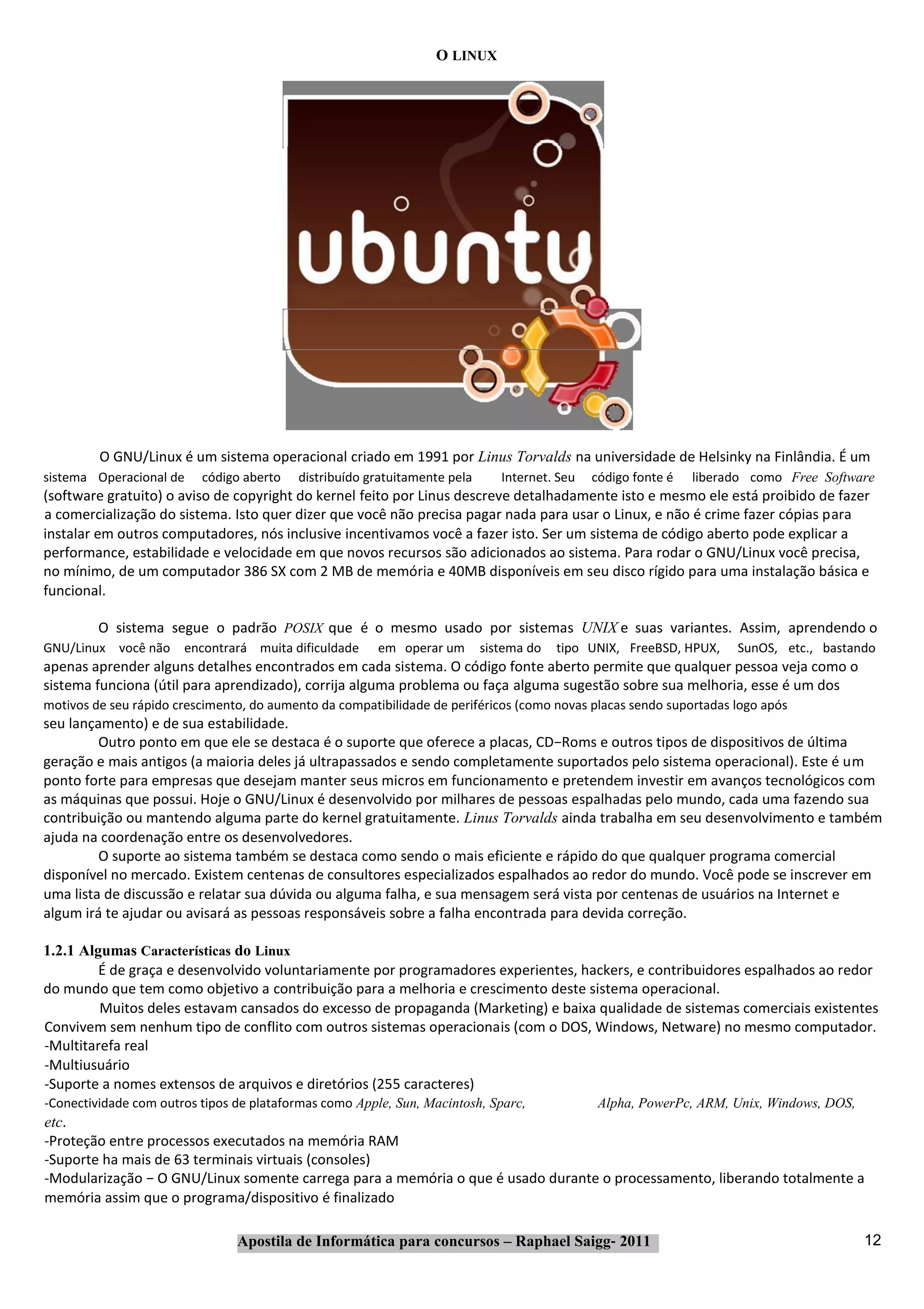 O LINUX




         O GNU/Linux é um sistema operacional criado em 1991 por Linus Torvalds na universidade de Helsinky na Finlândia. É um
sistema Operacional de    código aberto   distribuído gratuitamente pela      Internet. Seu   código fonte é   liberado como Free Software
(software gratuito) o aviso de copyright do kernel feito por Linus descreve detalhadamente isto e mesmo ele está proibido de fazer
a comercialização do sistema. Isto quer dizer que você não precisa pagar nada para usar o Linux, e não é crime fazer cópias para
instalar em outros computadores, nós inclusive incentivamos você a fazer isto. Ser um sistema de código aberto pode explicar a
performance, estabilidade e velocidade em que novos recursos são adicionados ao sistema. Para rodar o GNU/Linux você precisa,
no mínimo, de um computador 386 SX com 2 MB de memória e 40MB disponíveis em seu disco rígido para uma instalação básica e
funcional.

         O sistema segue o padrão POSIX que é o mesmo usado por sistemas UNIX e suas variantes. Assim, aprendendo o
GNU/Linux você não     encontrará muita dificuldade     em operar um       sistema do   tipo UNIX, FreeBSD, HPUX,    SunOS, etc., bastando
apenas aprender alguns detalhes encontrados em cada sistema. O código fonte aberto permite que qualquer pessoa veja como o
sistema funciona (útil para aprendizado), corrija alguma problema ou faça alguma sugestão sobre sua melhoria, esse é um dos
motivos de seu rápido crescimento, do aumento da compatibilidade de periféricos (como novas placas sendo suportadas logo após
seu lançamento) e de sua estabilidade.
         Outro ponto em que ele se destaca é o suporte que oferece a placas, CD−Roms e outros tipos de dispositivos de última
geração e mais antigos (a maioria deles já ultrapassados e sendo completamente suportados pelo sistema operacional). Este é um
ponto forte para empresas que desejam manter seus micros em funcionamento e pretendem investir em avanços tecnológicos com
as máquinas que possui. Hoje o GNU/Linux é desenvolvido por milhares de pessoas espalhadas pelo mundo, cada uma fazendo sua
contribuição ou mantendo alguma parte do kernel gratuitamente. Linus Torvalds ainda trabalha em seu desenvolvimento e também
ajuda na coordenação entre os desenvolvedores.
         O suporte ao sistema também se destaca como sendo o mais eficiente e rápido do que qualquer programa comercial
disponível no mercado. Existem centenas de consultores especializados espalhados ao redor do mundo. Você pode se inscrever em
uma lista de discussão e relatar sua dúvida ou alguma falha, e sua mensagem será vista por centenas de usuários na Internet e
algum irá te ajudar ou avisará as pessoas responsáveis sobre a falha encontrada para devida correção.

1.2.1 Algumas Características do Linux
         É de graça e desenvolvido voluntariamente por programadores experientes, hackers, e contribuidores espalhados ao redor
do mundo que tem como objetivo a contribuição para a melhoria e crescimento deste sistema operacional.
         Muitos deles estavam cansados do excesso de propaganda (Marketing) e baixa qualidade de sistemas comerciais existentes
Convivem sem nenhum tipo de conflito com outros sistemas operacionais (com o DOS, Windows, Netware) no mesmo computador.
‐Multitarefa real
‐Multiusuário
‐Suporte a nomes extensos de arquivos e diretórios (255 caracteres)
‐Conectividade com outros tipos de plataformas como Apple, Sun, Macintosh, Sparc,              Alpha, PowerPc, ARM, Unix, Windows, DOS,
etc.
‐Proteção entre processos executados na memória RAM
‐Suporte ha mais de 63 terminais virtuais (consoles)
‐Modularização − O GNU/Linux somente carrega para a memória o que é usado durante o processamento, liberando totalmente a
memória assim que o programa/dispositivo é finalizado

                                Apostila de Informática para concursos – Raphael Saigg‐ 2011                                              12
 