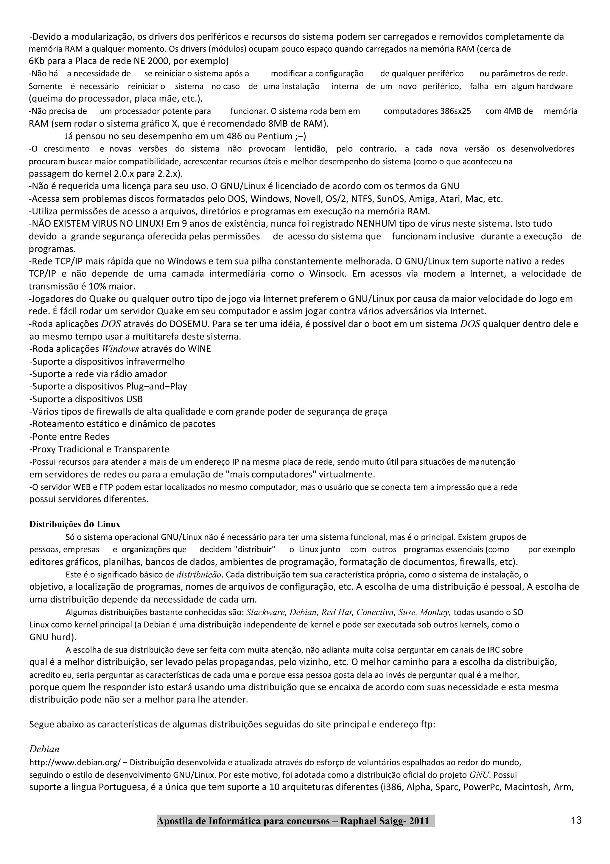 ‐Devido a modularização, os drivers dos periféricos e recursos do sistema podem ser carregados e removidos completamente da
memória RAM a qualquer momento. Os drivers (módulos) ocupam pouco espaço quando carregados na memória RAM (cerca de
6Kb para a Placa de rede NE 2000, por exemplo)
‐Não há a necessidade de se reiniciar o sistema após a modificar a configuração de qualquer periférico ou parâmetros de rede.
Somente é necessário reiniciar o sistema no caso de uma instalação interna de um novo periférico, falha em algum hardware
(queima do processador, placa mãe, etc.).
‐Não precisa de   um processador potente para        funcionar. O sistema roda bem em          computadores 386sx25        com 4MB de     memória
RAM (sem rodar o sistema gráfico X, que é recomendado 8MB de RAM).
       Já pensou no seu desempenho em um 486 ou Pentium ;−)
‐O crescimento e novas versões do sistema não provocam lentidão, pelo contrario, a cada nova versão os desenvolvedores
procuram buscar maior compatibilidade, acrescentar recursos úteis e melhor desempenho do sistema (como o que aconteceu na
passagem do kernel 2.0.x para 2.2.x).
‐Não é requerida uma licença para seu uso. O GNU/Linux é licenciado de acordo com os termos da GNU
‐Acessa sem problemas discos formatados pelo DOS, Windows, Novell, OS/2, NTFS, SunOS, Amiga, Atari, Mac, etc.
‐Utiliza permissões de acesso a arquivos, diretórios e programas em execução na memória RAM.
‐NÃO EXISTEM VIRUS NO LINUX! Em 9 anos de existência, nunca foi registrado NENHUM tipo de vírus neste sistema. Isto tudo
devido a grande segurança oferecida pelas permissões de acesso do sistema que funcionam inclusive durante a execução de
programas.
‐Rede TCP/IP mais rápida que no Windows e tem sua pilha constantemente melhorada. O GNU/Linux tem suporte nativo a redes
TCP/IP e não depende de uma camada intermediária como o Winsock. Em acessos via modem a Internet, a velocidade de
transmissão é 10% maior.
‐Jogadores do Quake ou qualquer outro tipo de jogo via Internet preferem o GNU/Linux por causa da maior velocidade do Jogo em
rede. É fácil rodar um servidor Quake em seu computador e assim jogar contra vários adversários via Internet.
‐Roda aplicações DOS através do DOSEMU. Para se ter uma idéia, é possível dar o boot em um sistema DOS qualquer dentro dele e
ao mesmo tempo usar a multitarefa deste sistema.
‐Roda aplicações Windows através do WINE
‐Suporte a dispositivos infravermelho
‐Suporte a rede via rádio amador
‐Suporte a dispositivos Plug−and−Play
‐Suporte a dispositivos USB
‐Vários tipos de firewalls de alta qualidade e com grande poder de segurança de graça
‐Roteamento estático e dinâmico de pacotes
‐Ponte entre Redes
‐Proxy Tradicional e Transparente
‐Possui recursos para atender a mais de um endereço IP na mesma placa de rede, sendo muito útil para situações de manutenção
em servidores de redes ou para a emulação de "mais computadores" virtualmente.
‐O servidor WEB e FTP podem estar localizados no mesmo computador, mas o usuário que se conecta tem a impressão que a rede
possui servidores diferentes.

Distribuições do Linux
          Só o sistema operacional GNU/Linux não é necessário para ter uma sistema funcional, mas é o principal. Existem grupos de
pessoas, empresas e organizações que decidem "distribuir"           o Linux junto com outros programas essenciais (como            por exemplo
editores gráficos, planilhas, bancos de dados, ambientes de programação, formatação de documentos, firewalls, etc).
         Este é o significado básico de distribuição. Cada distribuição tem sua característica própria, como o sistema de instalação, o
objetivo, a localização de programas, nomes de arquivos de configuração, etc. A escolha de uma distribuição é pessoal, A escolha de
uma distribuição depende da necessidade de cada um.
         Algumas distribuições bastante conhecidas são: Slackware, Debian, Red Hat, Conectiva, Suse, Monkey, todas usando o SO
Linux como kernel principal (a Debian é uma distribuição independente de kernel e pode ser executada sob outros kernels, como o
GNU hurd).
         A escolha de sua distribuição deve ser feita com muita atenção, não adianta muita coisa perguntar em canais de IRC sobre
qual é a melhor distribuição, ser levado pelas propagandas, pelo vizinho, etc. O melhor caminho para a escolha da distribuição,
acredito eu, seria perguntar as características de cada uma e porque essa pessoa gosta dela ao invés de perguntar qual é a melhor,
porque quem lhe responder isto estará usando uma distribuição que se encaixa de acordo com suas necessidade e esta mesma
distribuição pode não ser a melhor para lhe atender.

Segue abaixo as características de algumas distribuições seguidas do site principal e endereço ftp:

Debian
http://www.debian.org/ − Distribuição desenvolvida e atualizada através do esforço de voluntários espalhados ao redor do mundo,
seguindo o estilo de desenvolvimento GNU/Linux. Por este motivo, foi adotada como a distribuição oficial do projeto GNU. Possui
suporte a lingua Portuguesa, é a única que tem suporte a 10 arquiteturas diferentes (i386, Alpha, Sparc, PowerPc, Macintosh, Arm,


                                 Apostila de Informática para concursos – Raphael Saigg‐ 2011                                                  13
 