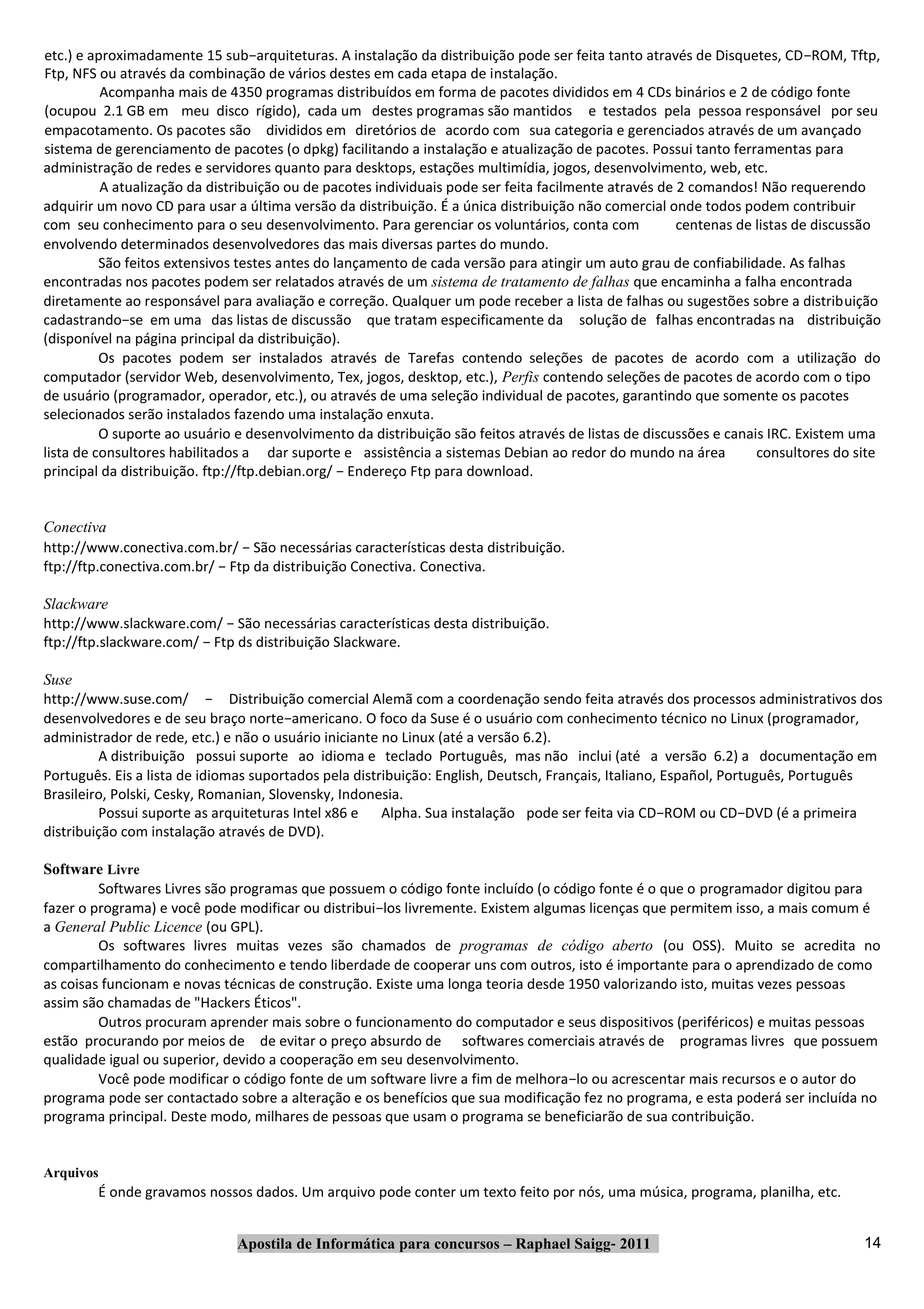 etc.) e aproximadamente 15 sub−arquiteturas. A instalação da distribuição pode ser feita tanto através de Disquetes, CD−ROM, Tftp,
Ftp, NFS ou através da combinação de vários destes em cada etapa de instalação.
          Acompanha mais de 4350 programas distribuídos em forma de pacotes divididos em 4 CDs binários e 2 de código fonte
(ocupou 2.1 GB em meu disco rígido), cada um destes programas são mantidos e testados pela pessoa responsável por seu
empacotamento. Os pacotes são divididos em diretórios de acordo com sua categoria e gerenciados através de um avançado
sistema de gerenciamento de pacotes (o dpkg) facilitando a instalação e atualização de pacotes. Possui tanto ferramentas para
administração de redes e servidores quanto para desktops, estações multimídia, jogos, desenvolvimento, web, etc.
          A atualização da distribuição ou de pacotes individuais pode ser feita facilmente através de 2 comandos! Não requerendo
adquirir um novo CD para usar a última versão da distribuição. É a única distribuição não comercial onde todos podem contribuir
com seu conhecimento para o seu desenvolvimento. Para gerenciar os voluntários, conta com              centenas de listas de discussão
envolvendo determinados desenvolvedores das mais diversas partes do mundo.
          São feitos extensivos testes antes do lançamento de cada versão para atingir um auto grau de confiabilidade. As falhas
encontradas nos pacotes podem ser relatados através de um sistema de tratamento de falhas que encaminha a falha encontrada
diretamente ao responsável para avaliação e correção. Qualquer um pode receber a lista de falhas ou sugestões sobre a distribuição
cadastrando−se em uma das listas de discussão que tratam especificamente da solução de falhas encontradas na distribuição
(disponível na página principal da distribuição).
          Os pacotes podem ser instalados através de Tarefas contendo seleções de pacotes de acordo com a utilização do
computador (servidor Web, desenvolvimento, Tex, jogos, desktop, etc.), Perfis contendo seleções de pacotes de acordo com o tipo
de usuário (programador, operador, etc.), ou através de uma seleção individual de pacotes, garantindo que somente os pacotes
selecionados serão instalados fazendo uma instalação enxuta.
          O suporte ao usuário e desenvolvimento da distribuição são feitos através de listas de discussões e canais IRC. Existem uma
lista de consultores habilitados a dar suporte e assistência a sistemas Debian ao redor do mundo na área           consultores do site
principal da distribuição. ftp://ftp.debian.org/ − Endereço Ftp para download.


Conectiva
http://www.conectiva.com.br/ − São necessárias características desta distribuição.
ftp://ftp.conectiva.com.br/ − Ftp da distribuição Conectiva. Conectiva.

Slackware
http://www.slackware.com/ − São necessárias características desta distribuição.
ftp://ftp.slackware.com/ − Ftp ds distribuição Slackware.

Suse
http://www.suse.com/ − Distribuição comercial Alemã com a coordenação sendo feita através dos processos administrativos dos
desenvolvedores e de seu braço norte−americano. O foco da Suse é o usuário com conhecimento técnico no Linux (programador,
administrador de rede, etc.) e não o usuário iniciante no Linux (até a versão 6.2).
         A distribuição possui suporte ao idioma e teclado Português, mas não inclui (até a versão 6.2) a documentação em
Português. Eis a lista de idiomas suportados pela distribuição: English, Deutsch, Français, Italiano, Español, Português, Português
Brasileiro, Polski, Cesky, Romanian, Slovensky, Indonesia.
         Possui suporte as arquiteturas Intel x86 e Alpha. Sua instalação pode ser feita via CD−ROM ou CD−DVD (é a primeira
distribuição com instalação através de DVD).

Software Livre
         Softwares Livres são programas que possuem o código fonte incluído (o código fonte é o que o programador digitou para
fazer o programa) e você pode modificar ou distribui−los livremente. Existem algumas licenças que permitem isso, a mais comum é
a General Public Licence (ou GPL).
         Os softwares livres muitas vezes são chamados de programas de código aberto (ou OSS). Muito se acredita no
compartilhamento do conhecimento e tendo liberdade de cooperar uns com outros, isto é importante para o aprendizado de como
as coisas funcionam e novas técnicas de construção. Existe uma longa teoria desde 1950 valorizando isto, muitas vezes pessoas
assim são chamadas de "Hackers Éticos".
         Outros procuram aprender mais sobre o funcionamento do computador e seus dispositivos (periféricos) e muitas pessoas
estão procurando por meios de de evitar o preço absurdo de softwares comerciais através de programas livres que possuem
qualidade igual ou superior, devido a cooperação em seu desenvolvimento.
         Você pode modificar o código fonte de um software livre a fim de melhora−lo ou acrescentar mais recursos e o autor do
programa pode ser contactado sobre a alteração e os benefícios que sua modificação fez no programa, e esta poderá ser incluída no
programa principal. Deste modo, milhares de pessoas que usam o programa se beneficiarão de sua contribuição.


Arquivos
        É onde gravamos nossos dados. Um arquivo pode conter um texto feito por nós, uma música, programa, planilha, etc.


                               Apostila de Informática para concursos – Raphael Saigg‐ 2011                                        14
 