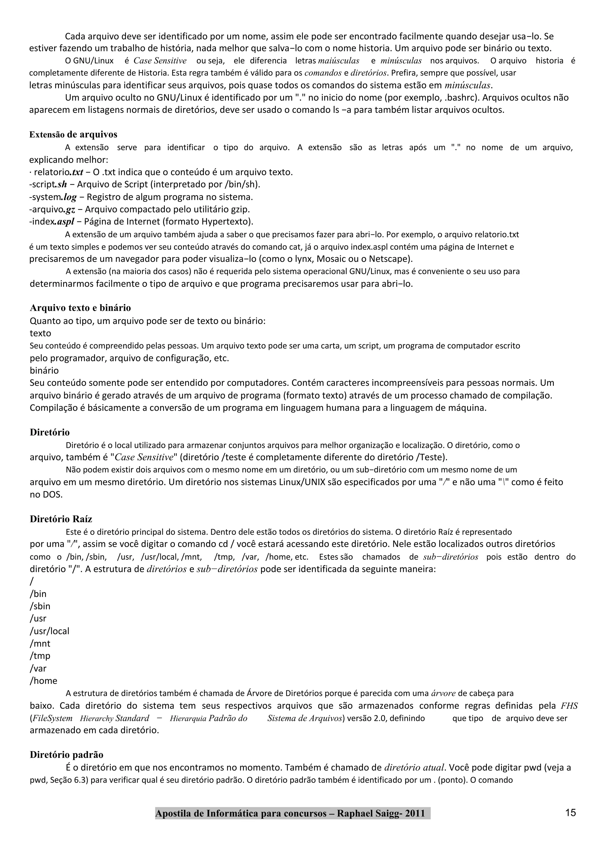 Cada arquivo deve ser identificado por um nome, assim ele pode ser encontrado facilmente quando desejar usa−lo. Se
estiver fazendo um trabalho de história, nada melhor que salva−lo com o nome historia. Um arquivo pode ser binário ou texto.
        O GNU/Linux é Case Sensitive ou seja, ele diferencia letras maiúsculas e minúsculas nos arquivos. O arquivo historia é
completamente diferente de Historia. Esta regra também é válido para os comandos e diretórios. Prefira, sempre que possível, usar
letras minúsculas para identificar seus arquivos, pois quase todos os comandos do sistema estão em minúsculas.
         Um arquivo oculto no GNU/Linux é identificado por um "." no inicio do nome (por exemplo, .bashrc). Arquivos ocultos não
aparecem em listagens normais de diretórios, deve ser usado o comando ls −a para também listar arquivos ocultos.

Extensão de arquivos
        A extensão serve para identificar o tipo do arquivo. A extensão são as letras após um "." no nome de um arquivo,
explicando melhor:
∙ relatorio.txt − O .txt indica que o conteúdo é um arquivo texto.
‐script.sh − Arquivo de Script (interpretado por /bin/sh).
‐system.log − Registro de algum programa no sistema.
‐arquivo.gz − Arquivo compactado pelo utilitário gzip.
‐index.aspl − Página de Internet (formato Hypertexto).
         A extensão de um arquivo também ajuda a saber o que precisamos fazer para abri−lo. Por exemplo, o arquivo relatorio.txt
é um texto simples e podemos ver seu conteúdo através do comando cat, já o arquivo index.aspl contém uma página de Internet e
precisaremos de um navegador para poder visualiza−lo (como o lynx, Mosaic ou o Netscape).
         A extensão (na maioria dos casos) não é requerida pelo sistema operacional GNU/Linux, mas é conveniente o seu uso para
determinarmos facilmente o tipo de arquivo e que programa precisaremos usar para abri−lo.

Arquivo texto e binário
Quanto ao tipo, um arquivo pode ser de texto ou binário:
texto
Seu conteúdo é compreendido pelas pessoas. Um arquivo texto pode ser uma carta, um script, um programa de computador escrito
pelo programador, arquivo de configuração, etc.
binário
Seu conteúdo somente pode ser entendido por computadores. Contém caracteres incompreensíveis para pessoas normais. Um
arquivo binário é gerado através de um arquivo de programa (formato texto) através de um processo chamado de compilação.
Compilação é básicamente a conversão de um programa em linguagem humana para a linguagem de máquina.

Diretório
         Diretório é o local utilizado para armazenar conjuntos arquivos para melhor organização e localização. O diretório, como o
arquivo, também é "Case Sensitive" (diretório /teste é completamente diferente do diretório /Teste).
         Não podem existir dois arquivos com o mesmo nome em um diretório, ou um sub−diretório com um mesmo nome de um
arquivo em um mesmo diretório. Um diretório nos sistemas Linux/UNIX são especificados por uma "/" e não uma "" como é feito
no DOS.

Diretório Raíz
         Este é o diretório principal do sistema. Dentro dele estão todos os diretórios do sistema. O diretório Raíz é representado
por uma "/", assim se você digitar o comando cd / você estará acessando este diretório. Nele estão localizados outros diretórios
como o /bin, /sbin,    /usr, /usr/local, /mnt,   /tmp, /var, /home, etc.      Estes são   chamados de sub−diretórios pois estão dentro do
diretório "/". A estrutura de diretórios e sub−diretórios pode ser identificada da seguinte maneira:
/
/bin
/sbin
/usr
/usr/local
/mnt
/tmp
/var
/home
         A estrutura de diretórios também é chamada de Árvore de Diretórios porque é parecida com uma árvore de cabeça para
baixo. Cada diretório do sistema tem seus respectivos arquivos que são armazenados conforme regras definidas pela FHS
(FileSystem Hierarchy Standard − Hierarquia Padrão do           Sistema de Arquivos) versão 2.0, definindo        que tipo de arquivo deve ser
armazenado em cada diretório.

Diretório padrão
        É o diretório em que nos encontramos no momento. Também é chamado de diretório atual. Você pode digitar pwd (veja a
pwd, Seção 6.3) para verificar qual é seu diretório padrão. O diretório padrão também é identificado por um . (ponto). O comando


                                 Apostila de Informática para concursos – Raphael Saigg‐ 2011                                                15
 