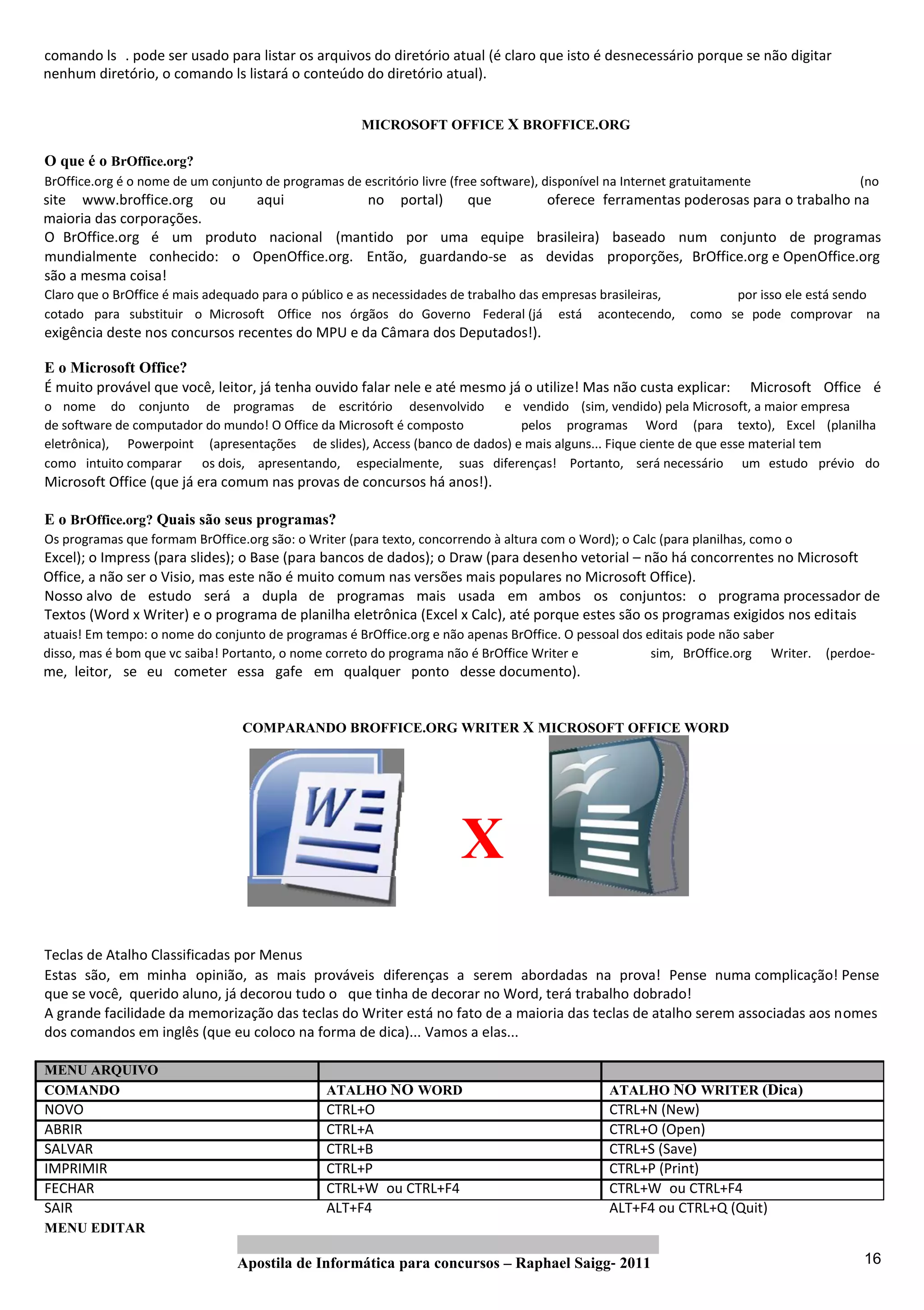 comando ls . pode ser usado para listar os arquivos do diretório atual (é claro que isto é desnecessário porque se não digitar
nenhum diretório, o comando ls listará o conteúdo do diretório atual).


                                                       MICROSOFT OFFICE X BROFFICE.ORG

O que é o BrOffice.org?
BrOffice.org é o nome de um conjunto de programas de escritório livre (free software), disponível na Internet gratuitamente              (no
site www.broffice.org ou   aqui           no portal)   que       oferece ferramentas poderosas para o trabalho na
maioria das corporações.
O BrOffice.org é um produto nacional (mantido por uma equipe brasileira) baseado num conjunto de programas
mundialmente conhecido: o OpenOffice.org. Então, guardando‐se as devidas proporções, BrOffice.org e OpenOffice.org
são a mesma coisa!
Claro que o BrOffice é mais adequado para o público e as necessidades de trabalho das empresas brasileiras,           por isso ele está sendo
cotado para substituir o Microsoft Office nos órgãos do Governo Federal (já está acontecendo,                   como se pode comprovar na
exigência deste nos concursos recentes do MPU e da Câmara dos Deputados!).

E o Microsoft Office?
É muito provável que você, leitor, já tenha ouvido falar nele e até mesmo já o utilize! Mas não custa explicar:           Microsoft Office é
o nome do conjunto de programas de escritório desenvolvido e vendido (sim, vendido) pela Microsoft, a maior empresa
de software de computador do mundo! O Office da Microsoft é composto        pelos programas Word (para texto), Excel (planilha
eletrônica), Powerpoint (apresentações de slides), Access (banco de dados) e mais alguns... Fique ciente de que esse material tem
como intuito comparar os dois, apresentando, especialmente, suas diferenças! Portanto, será necessário um estudo prévio do
Microsoft Office (que já era comum nas provas de concursos há anos!).

E o BrOffice.org? Quais são seus programas?
Os programas que formam BrOffice.org são: o Writer (para texto, concorrendo à altura com o Word); o Calc (para planilhas, como o
Excel); o Impress (para slides); o Base (para bancos de dados); o Draw (para desenho vetorial – não há concorrentes no Microsoft
Office, a não ser o Visio, mas este não é muito comum nas versões mais populares no Microsoft Office).
Nosso alvo de estudo será a dupla de programas mais usada em ambos os conjuntos: o programa processador de
Textos (Word x Writer) e o programa de planilha eletrônica (Excel x Calc), até porque estes são os programas exigidos nos editais
atuais! Em tempo: o nome do conjunto de programas é BrOffice.org e não apenas BrOffice. O pessoal dos editais pode não saber
disso, mas é bom que vc saiba! Portanto, o nome correto do programa não é BrOffice Writer e            sim, BrOffice.org Writer.    (perdoe‐
me, leitor, se eu cometer essa gafe em qualquer ponto desse documento).


                                  COMPARANDO BROFFICE.ORG WRITER X MICROSOFT OFFICE WORD




                                                                        X
Teclas de Atalho Classificadas por Menus
Estas são, em minha opinião, as mais prováveis diferenças a serem abordadas na prova! Pense numa complicação! Pense
que se você, querido aluno, já decorou tudo o que tinha de decorar no Word, terá trabalho dobrado!
A grande facilidade da memorização das teclas do Writer está no fato de a maioria das teclas de atalho serem associadas aos nomes
dos comandos em inglês (que eu coloco na forma de dica)... Vamos a elas...

MENU ARQUIVO
COMANDO                                          ATALHO NO WORD                                   ATALHO NO WRITER (Dica)
NOVO                                             CTRL+O                                           CTRL+N (New)
ABRIR                                            CTRL+A                                           CTRL+O (Open)
SALVAR                                           CTRL+B                                           CTRL+S (Save)
IMPRIMIR                                         CTRL+P                                           CTRL+P (Print)
FECHAR                                           CTRL+W ou CTRL+F4                                CTRL+W ou CTRL+F4
SAIR                                             ALT+F4                                           ALT+F4 ou CTRL+Q (Quit)
MENU EDITAR

                                 Apostila de Informática para concursos – Raphael Saigg‐ 2011                                             16
 