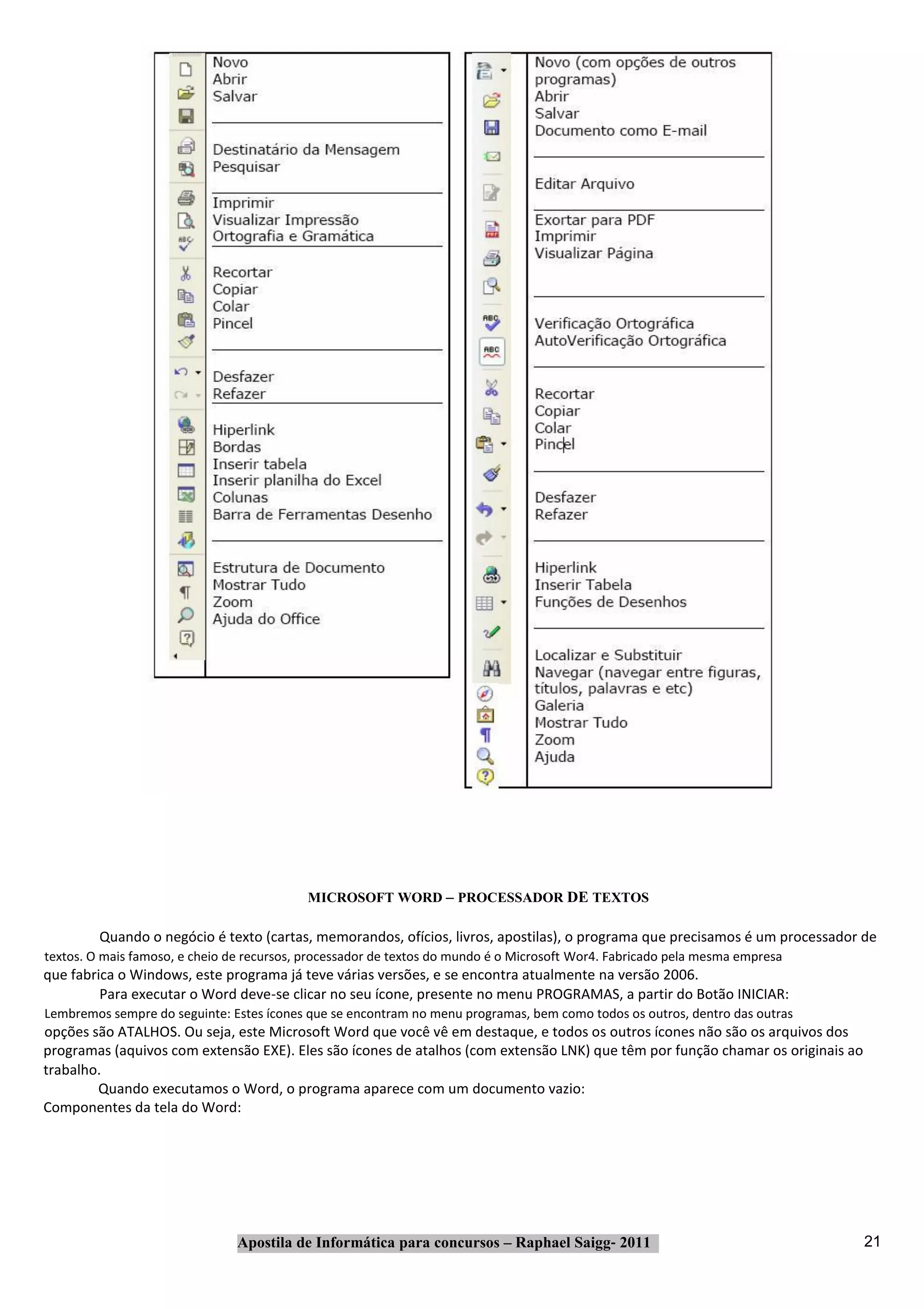 MICROSOFT WORD – PROCESSADOR DE TEXTOS

         Quando o negócio é texto (cartas, memorandos, ofícios, livros, apostilas), o programa que precisamos é um processador de
textos. O mais famoso, e cheio de recursos, processador de textos do mundo é o Microsoft Wor4. Fabricado pela mesma empresa
que fabrica o Windows, este programa já teve várias versões, e se encontra atualmente na versão 2006.
         Para executar o Word deve‐se clicar no seu ícone, presente no menu PROGRAMAS, a partir do Botão INICIAR:
Lembremos sempre do seguinte: Estes ícones que se encontram no menu programas, bem como todos os outros, dentro das outras
opções são ATALHOS. Ou seja, este Microsoft Word que você vê em destaque, e todos os outros ícones não são os arquivos dos
programas (aquivos com extensão EXE). Eles são ícones de atalhos (com extensão LNK) que têm por função chamar os originais ao
trabalho.
        Quando executamos o Word, o programa aparece com um documento vazio:
Componentes da tela do Word:




                                Apostila de Informática para concursos – Raphael Saigg‐ 2011                                    21
 