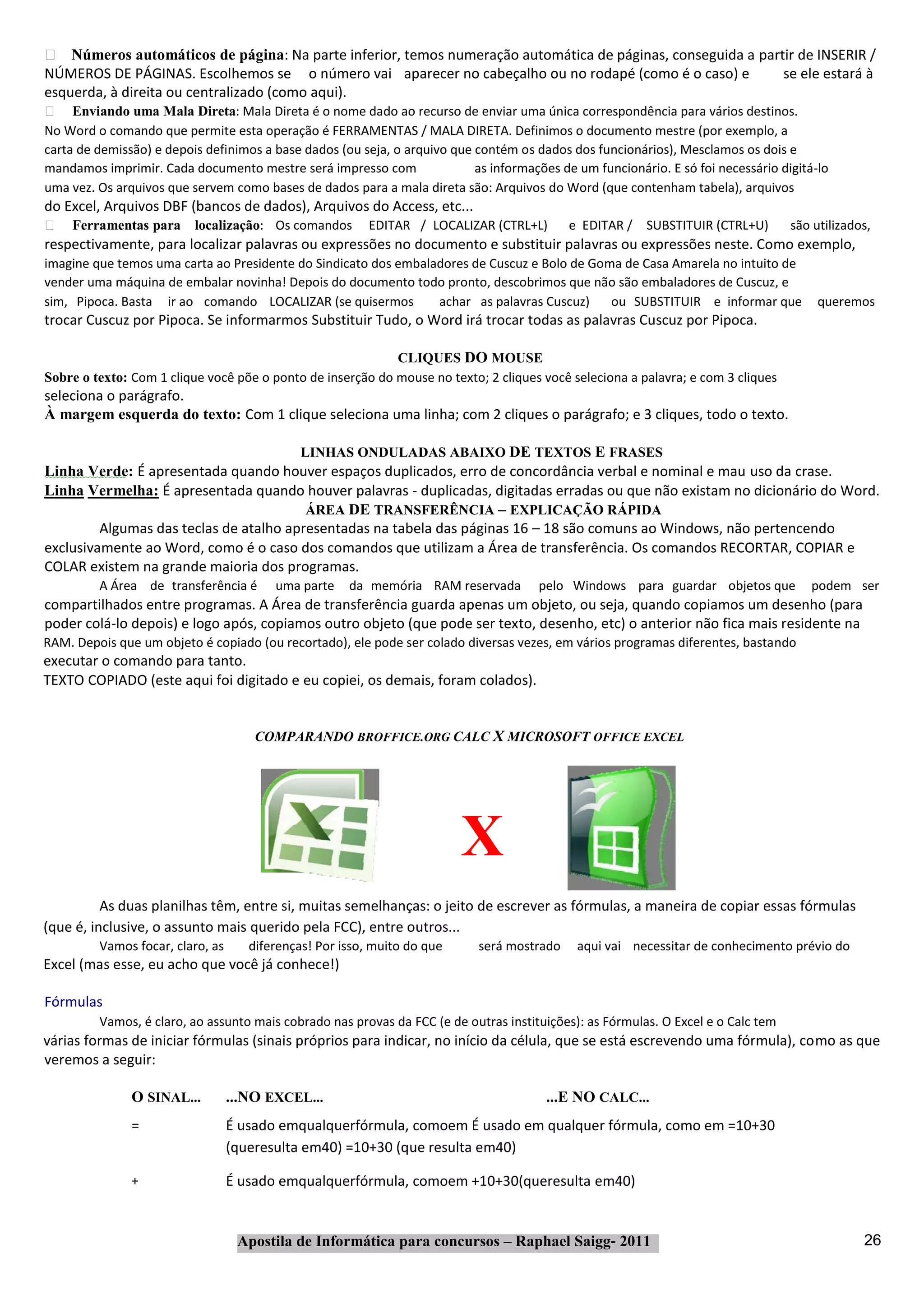 Números automáticos de página: Na parte inferior, temos numeração automática de páginas, conseguida a partir de INSERIR /
NÚMEROS DE PÁGINAS. Escolhemos se o número vai aparecer no cabeçalho ou no rodapé (como é o caso) e           se ele estará à
esquerda, à direita ou centralizado (como aqui).
     Enviando uma Mala Direta: Mala Direta é o nome dado ao recurso de enviar uma única correspondência para vários destinos.
No Word o comando que permite esta operação é FERRAMENTAS / MALA DIRETA. Definimos o documento mestre (por exemplo, a
carta de demissão) e depois definimos a base dados (ou seja, o arquivo que contém os dados dos funcionários), Mesclamos os dois e
mandamos imprimir. Cada documento mestre será impresso com                 as informações de um funcionário. E só foi necessário digitá‐lo
uma vez. Os arquivos que servem como bases de dados para a mala direta são: Arquivos do Word (que contenham tabela), arquivos
do Excel, Arquivos DBF (bancos de dados), Arquivos do Access, etc...
    Ferramentas para      localização: Os comandos        EDITAR / LOCALIZAR (CTRL+L)       e EDITAR /   SUBSTITUIR (CTRL+U)       são utilizados,
respectivamente, para localizar palavras ou expressões no documento e substituir palavras ou expressões neste. Como exemplo,
imagine que temos uma carta ao Presidente do Sindicato dos embaladores de Cuscuz e Bolo de Goma de Casa Amarela no intuito de
vender uma máquina de embalar novinha! Depois do documento todo pronto, descobrimos que não são embaladores de Cuscuz, e
sim, Pipoca. Basta ir ao comando LOCALIZAR (se quisermos         achar as palavras Cuscuz)    ou SUBSTITUIR e informar que              queremos
trocar Cuscuz por Pipoca. Se informarmos Substituir Tudo, o Word irá trocar todas as palavras Cuscuz por Pipoca.

                                                            CLIQUES DO MOUSE
Sobre o texto: Com 1 clique você põe o ponto de inserção do mouse no texto; 2 cliques você seleciona a palavra; e com 3 cliques
seleciona o parágrafo.
À margem esquerda do texto: Com 1 clique seleciona uma linha; com 2 cliques o parágrafo; e 3 cliques, todo o texto.

                                        LINHAS ONDULADAS ABAIXO DE TEXTOS E FRASES
Linha Verde: É apresentada quando houver espaços duplicados, erro de concordância verbal e nominal e mau uso da crase.
Linha Vermelha: É apresentada quando houver palavras ‐ duplicadas, digitadas erradas ou que não existam no dicionário do Word.
                                         ÁREA DE TRANSFERÊNCIA – EXPLICAÇÃO RÁPIDA
         Algumas das teclas de atalho apresentadas na tabela das páginas 16 – 18 são comuns ao Windows, não pertencendo
exclusivamente ao Word, como é o caso dos comandos que utilizam a Área de transferência. Os comandos RECORTAR, COPIAR e
COLAR existem na grande maioria dos programas.
         A Área de transferência é       uma parte    da memória RAM reservada        pelo Windows para guardar objetos que           podem ser
compartilhados entre programas. A Área de transferência guarda apenas um objeto, ou seja, quando copiamos um desenho (para
poder colá‐lo depois) e logo após, copiamos outro objeto (que pode ser texto, desenho, etc) o anterior não fica mais residente na
RAM. Depois que um objeto é copiado (ou recortado), ele pode ser colado diversas vezes, em vários programas diferentes, bastando
executar o comando para tanto.
TEXTO COPIADO (este aqui foi digitado e eu copiei, os demais, foram colados).


                                      COMPARANDO BROFFICE.ORG CALC X MICROSOFT OFFICE EXCEL




                                                                          X
          As duas planilhas têm, entre si, muitas semelhanças: o jeito de escrever as fórmulas, a maneira de copiar essas fórmulas
(que é, inclusive, o assunto mais querido pela FCC), entre outros...
         Vamos focar, claro, as      diferenças! Por isso, muito do que     será mostrado    aqui vai necessitar de conhecimento prévio do
Excel (mas esse, eu acho que você já conhece!)

Fórmulas
         Vamos, é claro, ao assunto mais cobrado nas provas da FCC (e de outras instituições): as Fórmulas. O Excel e o Calc tem
várias formas de iniciar fórmulas (sinais próprios para indicar, no início da célula, que se está escrevendo uma fórmula), como as que
veremos a seguir:

               O SINAL...         ...NO EXCEL...                                        ...E NO CALC...
               =                  É usado emqualquerfórmula, comoem É usado em qualquer fórmula, como em =10+30
                                  (queresulta em40) =10+30 (que resulta em40)

               +                  É usado emqualquerfórmula, comoem +10+30(queresulta em40)


                                   Apostila de Informática para concursos – Raphael Saigg‐ 2011                                                 26
 