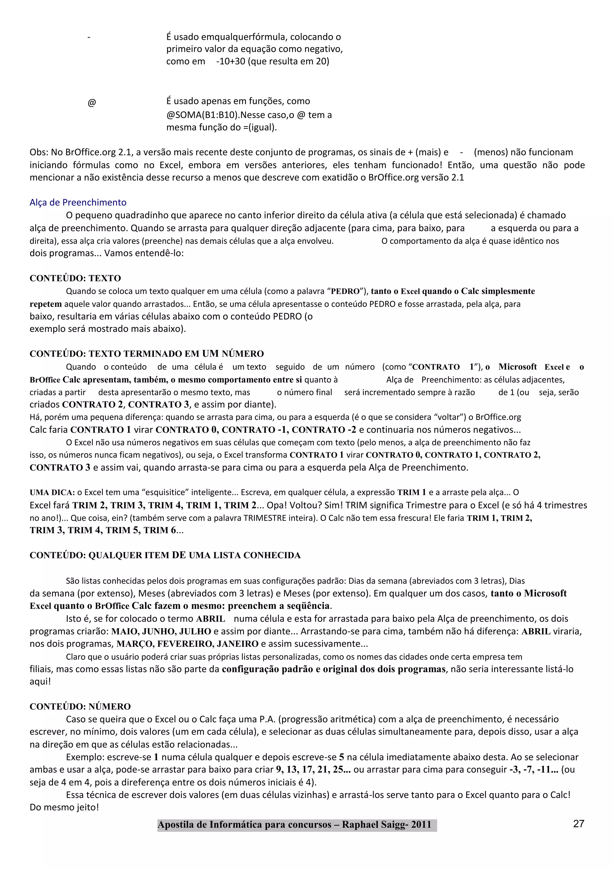 ‐                     É usado emqualquerfórmula, colocando o
                                     primeiro valor da equação como negativo,
                                     como em ‐10+30 (que resulta em 20)



               @                     É usado apenas em funções, como
                                     @SOMA(B1:B10).Nesse caso,o @ tem a
                                     mesma função do =(igual).

Obs: No BrOffice.org 2.1, a versão mais recente deste conjunto de programas, os sinais de + (mais) e ‐ (menos) não funcionam
iniciando fórmulas como no Excel, embora em versões anteriores, eles tenham funcionado! Então, uma questão não pode
mencionar a não existência desse recurso a menos que descreve com exatidão o BrOffice.org versão 2.1

Alça de Preenchimento
         O pequeno quadradinho que aparece no canto inferior direito da célula ativa (a célula que está selecionada) é chamado
alça de preenchimento. Quando se arrasta para qualquer direção adjacente (para cima, para baixo, para          a esquerda ou para a
direita), essa alça cria valores (preenche) nas demais células que a alça envolveu.         O comportamento da alça é quase idêntico nos
dois programas... Vamos entendê‐lo:

CONTEÚDO: TEXTO
        Quando se coloca um texto qualquer em uma célula (como a palavra “PEDRO”), tanto o Excel quando o Calc simplesmente
repetem aquele valor quando arrastados... Então, se uma célula apresentasse o conteúdo PEDRO e fosse arrastada, pela alça, para
baixo, resultaria em várias células abaixo com o conteúdo PEDRO (o
exemplo será mostrado mais abaixo).

CONTEÚDO: TEXTO TERMINADO EM UM NÚMERO
          Quando o conteúdo de uma célula é um texto seguido de um número (como “CONTRATO 1”), o Microsoft Excel e o
BrOffice Calc apresentam, também, o mesmo comportamento entre si quanto à                   Alça de Preenchimento: as células adjacentes,
criadas a partir desta apresentarão o mesmo texto, mas            o número final será incrementado sempre à razão        de 1 (ou seja, serão
criados CONTRATO 2, CONTRATO 3, e assim por diante).
Há, porém uma pequena diferença: quando se arrasta para cima, ou para a esquerda (é o que se considera “voltar”) o BrOffice.org
Calc faria CONTRATO 1 virar CONTRATO 0, CONTRATO ‐1, CONTRATO ‐2 e continuaria nos números negativos...
          O Excel não usa números negativos em suas células que começam com texto (pelo menos, a alça de preenchimento não faz
isso, os números nunca ficam negativos), ou seja, o Excel transforma CONTRATO 1 virar CONTRATO 0, CONTRATO 1, CONTRATO 2,
CONTRATO 3 e assim vai, quando arrasta‐se para cima ou para a esquerda pela Alça de Preenchimento.

UMA DICA: o Excel tem uma “esquisitice” inteligente... Escreva, em qualquer célula, a expressão TRIM 1 e a arraste pela alça... O
Excel fará TRIM 2, TRIM 3, TRIM 4, TRIM 1, TRIM 2... Opa! Voltou? Sim! TRIM significa Trimestre para o Excel (e só há 4 trimestres
no ano!)... Que coisa, ein? (também serve com a palavra TRIMESTRE inteira). O Calc não tem essa frescura! Ele faria TRIM 1, TRIM 2,
TRIM 3, TRIM 4, TRIM 5, TRIM 6...

CONTEÚDO: QUALQUER ITEM DE UMA LISTA CONHECIDA

         São listas conhecidas pelos dois programas em suas configurações padrão: Dias da semana (abreviados com 3 letras), Dias
da semana (por extenso), Meses (abreviados com 3 letras) e Meses (por extenso). Em qualquer um dos casos, tanto o Microsoft
Excel quanto o BrOffice Calc fazem o mesmo: preenchem a seqüência.
         Isto é, se for colocado o termo ABRIL numa célula e esta for arrastada para baixo pela Alça de preenchimento, os dois
programas criarão: MAIO, JUNHO, JULHO e assim por diante... Arrastando‐se para cima, também não há diferença: ABRIL viraria,
nos dois programas, MARÇO, FEVEREIRO, JANEIRO e assim sucessivamente...
         Claro que o usuário poderá criar suas próprias listas personalizadas, como os nomes das cidades onde certa empresa tem
filiais, mas como essas listas não são parte da configuração padrão e original dos dois programas, não seria interessante listá‐lo
aqui!

CONTEÚDO: NÚMERO
         Caso se queira que o Excel ou o Calc faça uma P.A. (progressão aritmética) com a alça de preenchimento, é necessário
escrever, no mínimo, dois valores (um em cada célula), e selecionar as duas células simultaneamente para, depois disso, usar a alça
na direção em que as células estão relacionadas...
         Exemplo: escreve‐se 1 numa célula qualquer e depois escreve‐se 5 na célula imediatamente abaixo desta. Ao se selecionar
ambas e usar a alça, pode‐se arrastar para baixo para criar 9, 13, 17, 21, 25... ou arrastar para cima para conseguir ‐3, ‐7, ‐11... (ou
seja de 4 em 4, pois a direferença entre os dois números iniciais é 4).
         Essa técnica de escrever dois valores (em duas células vizinhas) e arrastá‐los serve tanto para o Excel quanto para o Calc!
Do mesmo jeito!
                                  Apostila de Informática para concursos – Raphael Saigg‐ 2011                                             27
 