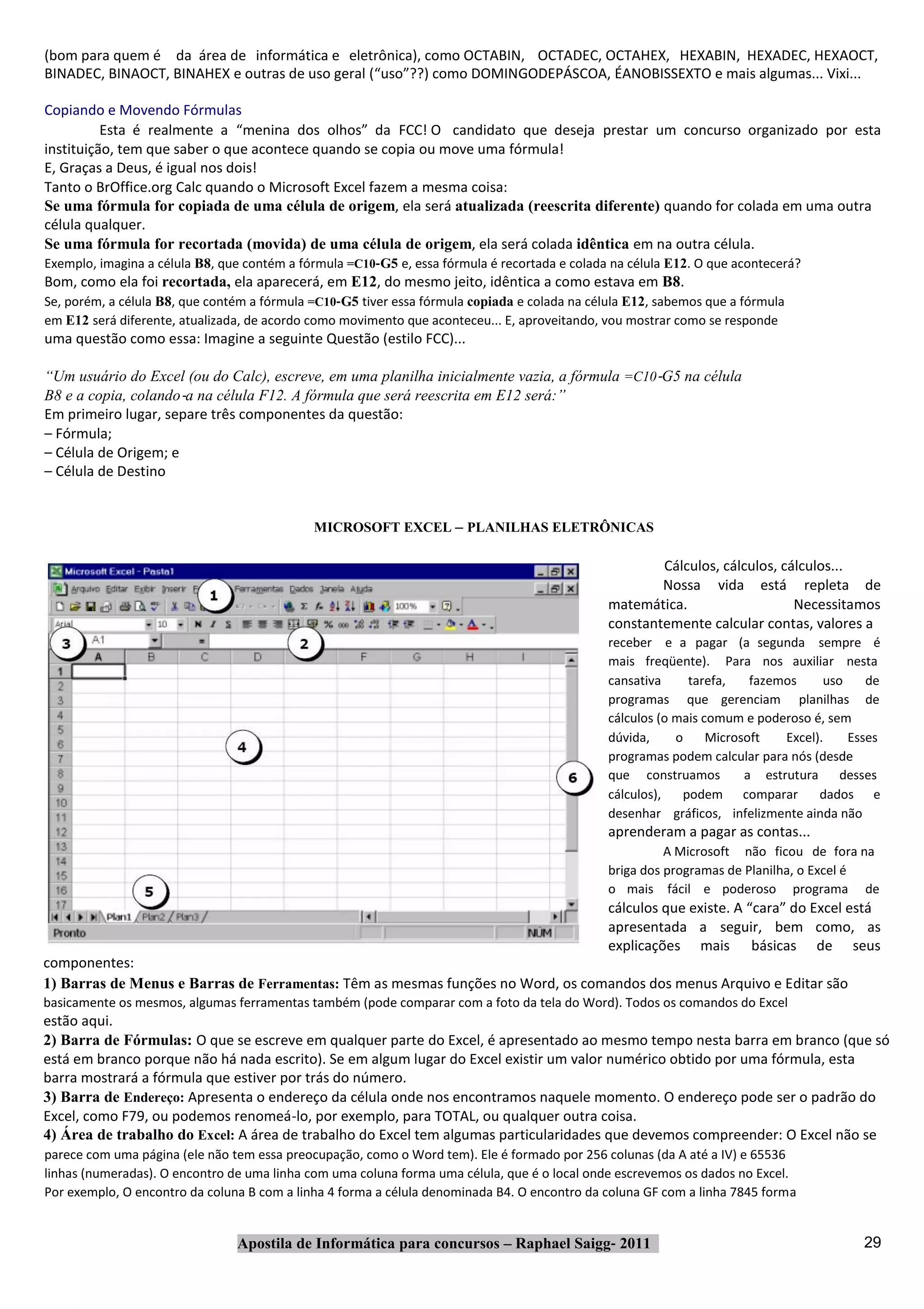 (bom para quem é da área de informática e eletrônica), como OCTABIN, OCTADEC, OCTAHEX, HEXABIN, HEXADEC, HEXAOCT,
BINADEC, BINAOCT, BINAHEX e outras de uso geral (“uso”??) como DOMINGODEPÁSCOA, ÉANOBISSEXTO e mais algumas... Vixi...

Copiando e Movendo Fórmulas
          Esta é realmente a “menina dos olhos” da FCC! O candidato que deseja prestar um concurso organizado por esta
instituição, tem que saber o que acontece quando se copia ou move uma fórmula!
E, Graças a Deus, é igual nos dois!
Tanto o BrOffice.org Calc quando o Microsoft Excel fazem a mesma coisa:
Se uma fórmula for copiada de uma célula de origem, ela será atualizada (reescrita diferente) quando for colada em uma outra
célula qualquer.
Se uma fórmula for recortada (movida) de uma célula de origem, ela será colada idêntica em na outra célula.
Exemplo, imagina a célula B8, que contém a fórmula =C10‐G5 e, essa fórmula é recortada e colada na célula E12. O que acontecerá?
Bom, como ela foi recortada, ela aparecerá, em E12, do mesmo jeito, idêntica a como estava em B8.
Se, porém, a célula B8, que contém a fórmula =C10‐G5 tiver essa fórmula copiada e colada na célula E12, sabemos que a fórmula
em E12 será diferente, atualizada, de acordo como movimento que aconteceu... E, aproveitando, vou mostrar como se responde
uma questão como essa: Imagine a seguinte Questão (estilo FCC)...

“Um usuário do Excel (ou do Calc), escreve, em uma planilha inicialmente vazia, a fórmula =C10‐G5 na célula
B8 e a copia, colando‐a na célula F12. A fórmula que será reescrita em E12 será:”
Em primeiro lugar, separe três componentes da questão:
– Fórmula;
– Célula de Origem; e
– Célula de Destino


                                             MICROSOFT EXCEL – PLANILHAS ELETRÔNICAS

                                                                                                       Cálculos, cálculos, cálculos...
                                                                                                       Nossa vida está repleta de
                                                                                               matemática.                   Necessitamos
                                                                                               constantemente calcular contas, valores a
                                                                                               receber e a pagar (a segunda sempre é
                                                                                               mais freqüente). Para nos auxiliar nesta
                                                                                               cansativa     tarefa,    fazemos     uso    de
                                                                                               programas que gerenciam planilhas de
                                                                                               cálculos (o mais comum e poderoso é, sem
                                                                                               dúvida,     o     Microsoft   Excel).    Esses
                                                                                               programas podem calcular para nós (desde
                                                                                               que construamos         a estrutura desses
                                                                                               cálculos),   podem comparar         dados e
                                                                                               desenhar gráficos, infelizmente ainda não
                                                                                               aprenderam a pagar as contas...
                                                                                                         A Microsoft não ficou de fora na
                                                                                               briga dos programas de Planilha, o Excel é
                                                                                               o mais fácil e poderoso programa de
                                                                                               cálculos que existe. A “cara” do Excel está
                                                                                               apresentada a seguir, bem como, as
                                                                                               explicações mais básicas de seus
componentes:
1) Barras de Menus e Barras de Ferramentas: Têm as mesmas funções no Word, os comandos dos menus Arquivo e Editar são
basicamente os mesmos, algumas ferramentas também (pode comparar com a foto da tela do Word). Todos os comandos do Excel
estão aqui.
2) Barra de Fórmulas: O que se escreve em qualquer parte do Excel, é apresentado ao mesmo tempo nesta barra em branco (que só
está em branco porque não há nada escrito). Se em algum lugar do Excel existir um valor numérico obtido por uma fórmula, esta
barra mostrará a fórmula que estiver por trás do número.
3) Barra de Endereço: Apresenta o endereço da célula onde nos encontramos naquele momento. O endereço pode ser o padrão do
Excel, como F79, ou podemos renomeá‐lo, por exemplo, para TOTAL, ou qualquer outra coisa.
4) Área de trabalho do Excel: A área de trabalho do Excel tem algumas particularidades que devemos compreender: O Excel não se
parece com uma página (ele não tem essa preocupação, como o Word tem). Ele é formado por 256 colunas (da A até a IV) e 65536
linhas (numeradas). O encontro de uma linha com uma coluna forma uma célula, que é o local onde escrevemos os dados no Excel.
Por exemplo, O encontro da coluna B com a linha 4 forma a célula denominada B4. O encontro da coluna GF com a linha 7845 forma


                                Apostila de Informática para concursos – Raphael Saigg‐ 2011                                              29
 