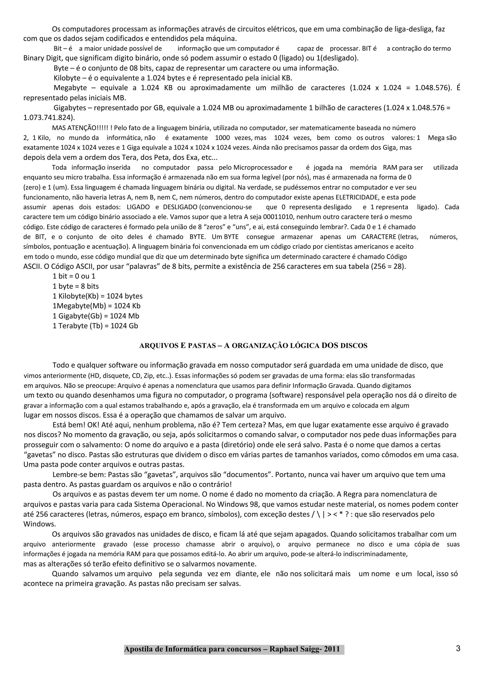 Os computadores processam as informações através de circuitos elétricos, que em uma combinação de liga‐desliga, faz
com que os dados sejam codificados e entendidos pela máquina.
         Bit – é a maior unidade possível de      informação que um computador é         capaz de processar. BIT é    a contração do termo
Binary Digit, que significam digito binário, onde só podem assumir o estado 0 (ligado) ou 1(desligado).
         Byte – é o conjunto de 08 bits, capaz de representar um caractere ou uma informação.
         Kilobyte – é o equivalente a 1.024 bytes e é representado pela inicial KB.
         Megabyte – equivale a 1.024 KB ou aproximadamente um milhão de caracteres (1.024 x 1.024 = 1.048.576). É
representado pelas iniciais MB.
         Gigabytes – representado por GB, equivale a 1.024 MB ou aproximadamente 1 bilhão de caracteres (1.024 x 1.048.576 =
1.073.741.824).
          MAS ATENÇÃO!!!!! ! Pelo fato de a linguagem binária, utilizada no computador, ser matematicamente baseada no número
2, 1 Kilo, no mundo da informática, não é exatamente 1000 vezes, mas 1024 vezes, bem como os outros valores: 1                     Mega são
exatamente 1024 x 1024 vezes e 1 Giga equivale a 1024 x 1024 x 1024 vezes. Ainda não precisamos passar da ordem dos Giga, mas
depois dela vem a ordem dos Tera, dos Peta, dos Exa, etc...
          Toda informação inserida no computador passa pelo Microprocessador e                 é jogada na memória RAM para ser utilizada
enquanto seu micro trabalha. Essa informação é armazenada não em sua forma legível (por nós), mas é armazenada na forma de 0
(zero) e 1 (um). Essa linguagem é chamada linguagem binária ou digital. Na verdade, se pudéssemos entrar no computador e ver seu
funcionamento, não haveria letras A, nem B, nem C, nem números, dentro do computador existe apenas ELETRICIDADE, e esta pode
assumir apenas dois estados: LIGADO e DESLIGADO (convencionou‐se                   que 0 representa desligado    e 1 representa ligado). Cada
caractere tem um código binário associado a ele. Vamos supor que a letra A seja 00011010, nenhum outro caractere terá o mesmo
código. Este código de caracteres é formado pela união de 8 “zeros” e “uns”, e ai, está conseguindo lembrar?. Cada 0 e 1 é chamado
de BIT, e o conjunto de oito deles é chamado BYTE. Um BYTE consegue armazenar apenas um CARACTERE (letras,                           números,
símbolos, pontuação e acentuação). A linguagem binária foi convencionada em um código criado por cientistas americanos e aceito
em todo o mundo, esse código mundial que diz que um determinado byte significa um determinado caractere é chamado Código
ASCII. O Código ASCII, por usar “palavras” de 8 bits, permite a existência de 256 caracteres em sua tabela (256 = 28).
         1 bit = 0 ou 1
         1 byte = 8 bits
         1 Kilobyte(Kb) = 1024 bytes
         1Megabyte(Mb) = 1024 Kb
         1 Gigabyte(Gb) = 1024 Mb
         1 Terabyte (Tb) = 1024 Gb

                                     ARQUIVOS E PASTAS – A ORGANIZAÇÃO LÓGICA DOS DISCOS

         Todo e qualquer software ou informação gravada em nosso computador será guardada em uma unidade de disco, que
vimos anteriormente (HD, disquete, CD, Zip, etc..). Essas informações só podem ser gravadas de uma forma: elas são transformadas
em arquivos. Não se preocupe: Arquivo é apenas a nomenclatura que usamos para definir Informação Gravada. Quando digitamos
um texto ou quando desenhamos uma figura no computador, o programa (software) responsável pela operação nos dá o direito de
gravar a informação com a qual estamos trabalhando e, após a gravação, ela é transformada em um arquivo e colocada em algum
lugar em nossos discos. Essa é a operação que chamamos de salvar um arquivo.
         Está bem! OK! Até aqui, nenhum problema, não é? Tem certeza? Mas, em que lugar exatamente esse arquivo é gravado
nos discos? No momento da gravação, ou seja, após solicitarmos o comando salvar, o computador nos pede duas informações para
prosseguir com o salvamento: O nome do arquivo e a pasta (diretório) onde ele será salvo. Pasta é o nome que damos a certas
“gavetas” no disco. Pastas são estruturas que dividem o disco em várias partes de tamanhos variados, como cômodos em uma casa.
Uma pasta pode conter arquivos e outras pastas.
         Lembre‐se bem: Pastas são “gavetas”, arquivos são “documentos”. Portanto, nunca vai haver um arquivo que tem uma
pasta dentro. As pastas guardam os arquivos e não o contrário!
         Os arquivos e as pastas devem ter um nome. O nome é dado no momento da criação. A Regra para nomenclatura de
arquivos e pastas varia para cada Sistema Operacional. No Windows 98, que vamos estudar neste material, os nomes podem conter
até 256 caracteres (letras, números, espaço em branco, símbolos), com exceção destes /  | > < * ? : que são reservados pelo
Windows.
         Os arquivos são gravados nas unidades de disco, e ficam lá até que sejam apagados. Quando solicitamos trabalhar com um
arquivo anteriormente gravado (esse processo chamasse abrir o arquivo), o arquivo permanece no disco e uma cópia de                     suas
informações é jogada na memória RAM para que possamos editá‐lo. Ao abrir um arquivo, pode‐se alterá‐lo indiscriminadamente,
mas as alterações só terão efeito definitivo se o salvarmos novamente.
        Quando salvamos um arquivo pela segunda vez em diante, ele não nos solicitará mais um nome e um local, isso só
acontece na primeira gravação. As pastas não precisam ser salvas.




                                Apostila de Informática para concursos – Raphael Saigg‐ 2011                                                 3
 
