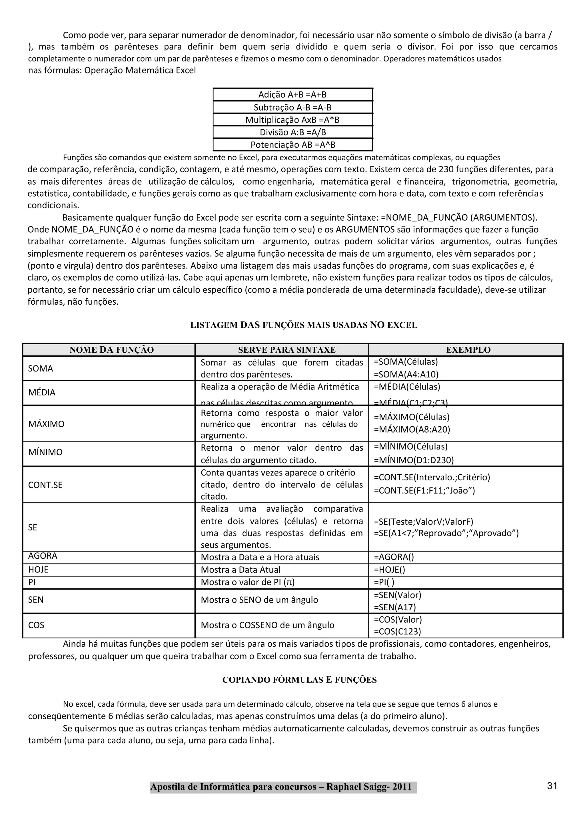 Como pode ver, para separar numerador de denominador, foi necessário usar não somente o símbolo de divisão (a barra /
), mas também os parênteses para definir bem quem seria dividido e quem seria o divisor. Foi por isso que cercamos
completamente o numerador com um par de parênteses e fizemos o mesmo com o denominador. Operadores matemáticos usados
nas fórmulas: Operação Matemática Excel

                                                              Adição A+B =A+B
                                                             Subtração A‐B =A‐B
                                                           Multiplicação AxB =A*B
                                                              Divisão A:B =A/B
                                                            Potenciação AB =A^B
          Funções são comandos que existem somente no Excel, para executarmos equações matemáticas complexas, ou equações
de comparação, referência, condição, contagem, e até mesmo, operações com texto. Existem cerca de 230 funções diferentes, para
as mais diferentes áreas de utilização de cálculos, como engenharia, matemática geral e financeira, trigonometria, geometria,
estatística, contabilidade, e funções gerais como as que trabalham exclusivamente com hora e data, com texto e com referências
condicionais.
          Basicamente qualquer função do Excel pode ser escrita com a seguinte Sintaxe: =NOME_DA_FUNÇÃO (ARGUMENTOS).
Onde NOME_DA_FUNÇÃO é o nome da mesma (cada função tem o seu) e os ARGUMENTOS são informações que fazer a função
trabalhar corretamente. Algumas funções solicitam um argumento, outras podem solicitar vários argumentos, outras funções
simplesmente requerem os parênteses vazios. Se alguma função necessita de mais de um argumento, eles vêm separados por ;
(ponto e vírgula) dentro dos parênteses. Abaixo uma listagem das mais usadas funções do programa, com suas explicações e, é
claro, os exemplos de como utilizá‐las. Cabe aqui apenas um lembrete, não existem funções para realizar todos os tipos de cálculos,
portanto, se for necessário criar um cálculo específico (como a média ponderada de uma determinada faculdade), deve‐se utilizar
fórmulas, não funções.

                                            LISTAGEM DAS FUNÇÕES MAIS USADAS NO EXCEL

           NOME DA FUNÇÃO                                SERVE PARA SINTAXE                                      EXEMPLO
                                               Somar as células que forem citadas            =SOMA(Células)
SOMA
                                               dentro dos parênteses.                        =SOMA(A4:A10)
                                               Realiza a operação de Média Aritmética        =MÉDIA(Células)
MÉDIA
                                               nas células descritas como argumento.         =MÉDIA(C1;C2;C3)
                                               Retorna como resposta o maior valor           =MÁXIMO(Células)
MÁXIMO                                         numérico que    encontrar nas células do
                                                                                             =MÁXIMO(A8:A20)
                                               argumento.
                                               Retorna o menor valor dentro das              =MÍNIMO(Células)
MÍNIMO
                                               células do argumento citado.                  =MÍNIMO(D1:D230)
                                               Conta quantas vezes aparece o critério        =CONT.SE(Intervalo.;Critério)
CONT.SE                                        citado, dentro do intervalo de células
                                                                                             =CONT.SE(F1:F11;”João”)
                                               citado.
                                               Realiza uma avaliação comparativa
                                               entre dois valores (células) e retorna        =SE(Teste;ValorV;ValorF)
SE
                                               uma das duas respostas definidas em           =SE(A1<7;”Reprovado”;“Aprovado”)
                                               seus argumentos.
AGORA                                          Mostra a Data e a Hora atuais        =AGORA()
HOJE                                           Mostra a Data Atual                  =HOJE()
PI                                             Mostra o valor de PI (π)             =PI( )
SEN                                       Mostra o SENO de um ângulo                =SEN(Valor)
                                                                                    =SEN(A17)
                                                                                    =COS(Valor)
COS                                       Mostra o COSSENO de um ângulo
                                                                                    =COS(C123)
        Ainda há muitas funções que podem ser úteis para os mais variados tipos de profissionais, como contadores, engenheiros,
professores, ou qualquer um que queira trabalhar com o Excel como sua ferramenta de trabalho.

                                                    COPIANDO FÓRMULAS E FUNÇÕES

          No excel, cada fórmula, deve ser usada para um determinado cálculo, observe na tela que se segue que temos 6 alunos e
conseqüentemente 6 médias serão calculadas, mas apenas construímos uma delas (a do primeiro aluno).
       Se quisermos que as outras crianças tenham médias automaticamente calculadas, devemos construir as outras funções
também (uma para cada aluno, ou seja, uma para cada linha).



                                 Apostila de Informática para concursos – Raphael Saigg‐ 2011                                     31
 