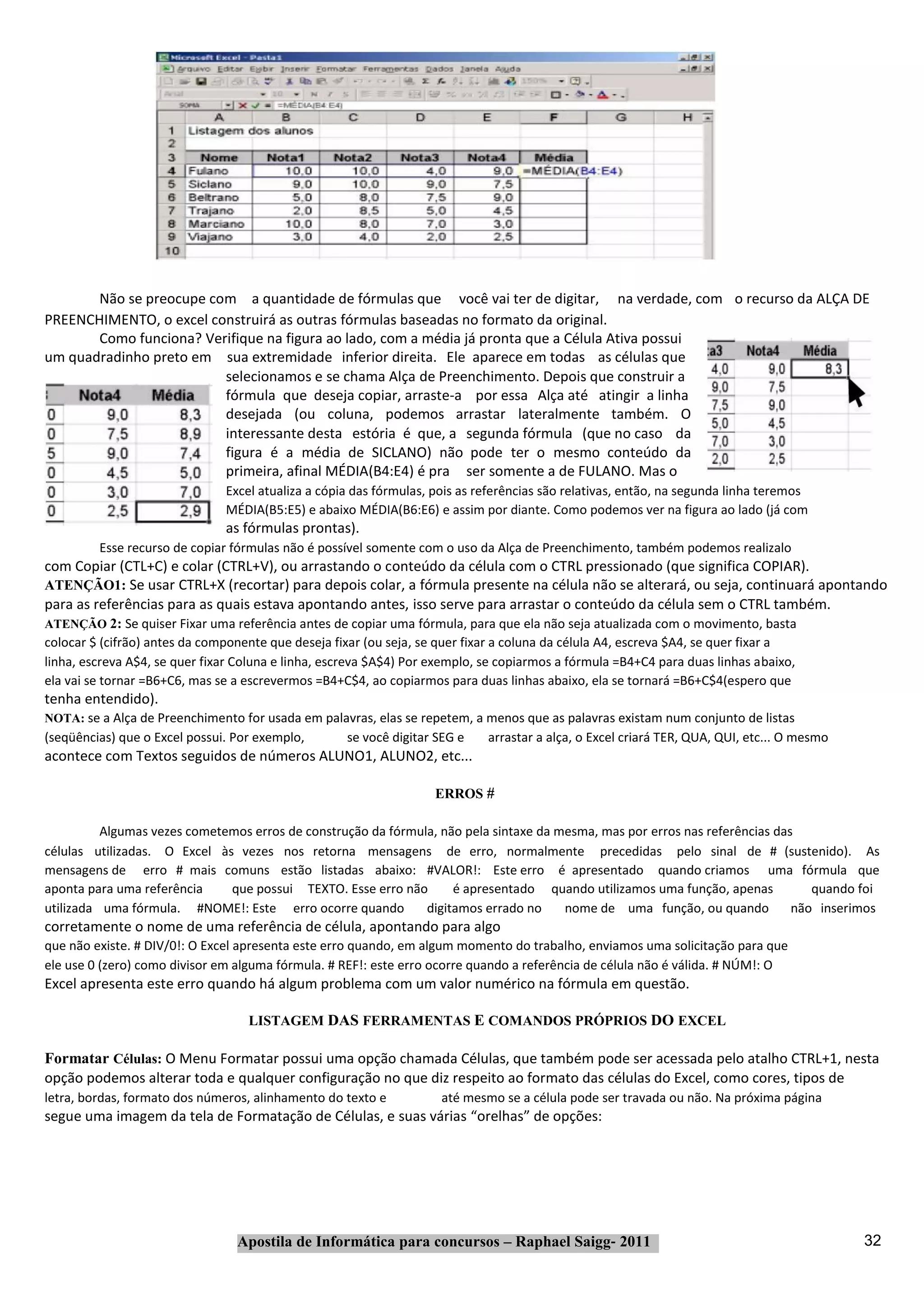Não se preocupe com a quantidade de fórmulas que você vai ter de digitar, na verdade, com o recurso da ALÇA DE
PREENCHIMENTO, o excel construirá as outras fórmulas baseadas no formato da original.
       Como funciona? Verifique na figura ao lado, com a média já pronta que a Célula Ativa possui
um quadradinho preto em sua extremidade inferior direita. Ele aparece em todas as células que
                         selecionamos e se chama Alça de Preenchimento. Depois que construir a
                         fórmula que deseja copiar, arraste‐a por essa Alça até atingir a linha
                         desejada (ou coluna, podemos arrastar lateralmente também. O
                         interessante desta estória é que, a segunda fórmula (que no caso da
                         figura é a média de SICLANO) não pode ter o mesmo conteúdo da
                         primeira, afinal MÉDIA(B4:E4) é pra ser somente a de FULANO. Mas o
                               Excel atualiza a cópia das fórmulas, pois as referências são relativas, então, na segunda linha teremos
                               MÉDIA(B5:E5) e abaixo MÉDIA(B6:E6) e assim por diante. Como podemos ver na figura ao lado (já com
                               as fórmulas prontas).
         Esse recurso de copiar fórmulas não é possível somente com o uso da Alça de Preenchimento, também podemos realizalo
com Copiar (CTL+C) e colar (CTRL+V), ou arrastando o conteúdo da célula com o CTRL pressionado (que significa COPIAR).
ATENÇÃO1: Se usar CTRL+X (recortar) para depois colar, a fórmula presente na célula não se alterará, ou seja, continuará apontando
para as referências para as quais estava apontando antes, isso serve para arrastar o conteúdo da célula sem o CTRL também.
ATENÇÃO 2: Se quiser Fixar uma referência antes de copiar uma fórmula, para que ela não seja atualizada com o movimento, basta
colocar $ (cifrão) antes da componente que deseja fixar (ou seja, se quer fixar a coluna da célula A4, escreva $A4, se quer fixar a
linha, escreva A$4, se quer fixar Coluna e linha, escreva $A$4) Por exemplo, se copiarmos a fórmula =B4+C4 para duas linhas abaixo,
ela vai se tornar =B6+C6, mas se a escrevermos =B4+C$4, ao copiarmos para duas linhas abaixo, ela se tornará =B6+C$4(espero que
tenha entendido).
NOTA: se a Alça de Preenchimento for usada em palavras, elas se repetem, a menos que as palavras existam num conjunto de listas
(seqüências) que o Excel possui. Por exemplo,       se você digitar SEG e    arrastar a alça, o Excel criará TER, QUA, QUI, etc... O mesmo
acontece com Textos seguidos de números ALUNO1, ALUNO2, etc...

                                                                    ERROS #

          Algumas vezes cometemos erros de construção da fórmula, não pela sintaxe da mesma, mas por erros nas referências das
células utilizadas. O Excel às vezes nos retorna mensagens de erro, normalmente precedidas pelo sinal de # (sustenido). As
mensagens de erro # mais comuns estão listadas abaixo: #VALOR!: Este erro é apresentado quando criamos uma fórmula que
aponta para uma referência    que possui TEXTO. Esse erro não       é apresentado quando utilizamos uma função, apenas           quando foi
utilizada uma fórmula. #NOME!: Este erro ocorre quando         digitamos errado no     nome de uma função, ou quando          não inserimos
corretamente o nome de uma referência de célula, apontando para algo
que não existe. # DIV/0!: O Excel apresenta este erro quando, em algum momento do trabalho, enviamos uma solicitação para que
ele use 0 (zero) como divisor em alguma fórmula. # REF!: este erro ocorre quando a referência de célula não é válida. # NÚM!: O
Excel apresenta este erro quando há algum problema com um valor numérico na fórmula em questão.

                                   LISTAGEM DAS FERRAMENTAS E COMANDOS PRÓPRIOS DO EXCEL

Formatar Células: O Menu Formatar possui uma opção chamada Células, que também pode ser acessada pelo atalho CTRL+1, nesta
opção podemos alterar toda e qualquer configuração no que diz respeito ao formato das células do Excel, como cores, tipos de
letra, bordas, formato dos números, alinhamento do texto e           até mesmo se a célula pode ser travada ou não. Na próxima página
segue uma imagem da tela de Formatação de Células, e suas várias “orelhas” de opções:




                                 Apostila de Informática para concursos – Raphael Saigg‐ 2011                                                32
 