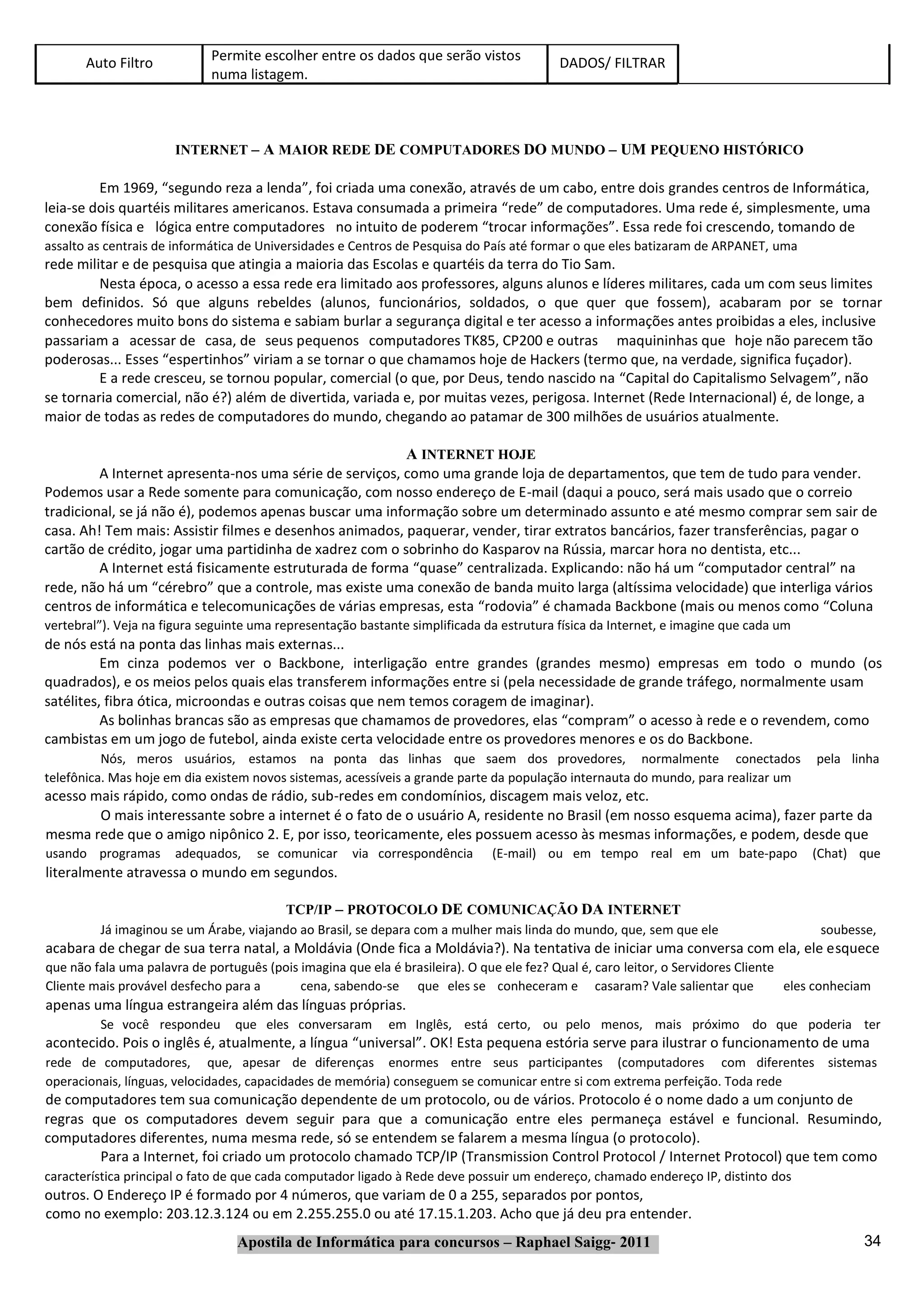 Auto Filtro           Permite escolher entre os dados que serão vistos             DADOS/ FILTRAR
                             numa listagem.



                      INTERNET – A MAIOR REDE DE COMPUTADORES DO MUNDO – UM PEQUENO HISTÓRICO

         Em 1969, “segundo reza a lenda”, foi criada uma conexão, através de um cabo, entre dois grandes centros de Informática,
leia‐se dois quartéis militares americanos. Estava consumada a primeira “rede” de computadores. Uma rede é, simplesmente, uma
conexão física e lógica entre computadores no intuito de poderem “trocar informações”. Essa rede foi crescendo, tomando de
assalto as centrais de informática de Universidades e Centros de Pesquisa do País até formar o que eles batizaram de ARPANET, uma
rede militar e de pesquisa que atingia a maioria das Escolas e quartéis da terra do Tio Sam.
         Nesta época, o acesso a essa rede era limitado aos professores, alguns alunos e líderes militares, cada um com seus limites
bem definidos. Só que alguns rebeldes (alunos, funcionários, soldados, o que quer que fossem), acabaram por se tornar
conhecedores muito bons do sistema e sabiam burlar a segurança digital e ter acesso a informações antes proibidas a eles, inclusive
passariam a acessar de casa, de seus pequenos computadores TK85, CP200 e outras maquininhas que hoje não parecem tão
poderosas... Esses “espertinhos” viriam a se tornar o que chamamos hoje de Hackers (termo que, na verdade, significa fuçador).
         E a rede cresceu, se tornou popular, comercial (o que, por Deus, tendo nascido na “Capital do Capitalismo Selvagem”, não
se tornaria comercial, não é?) além de divertida, variada e, por muitas vezes, perigosa. Internet (Rede Internacional) é, de longe, a
maior de todas as redes de computadores do mundo, chegando ao patamar de 300 milhões de usuários atualmente.

                                                         A INTERNET HOJE
         A Internet apresenta‐nos uma série de serviços, como uma grande loja de departamentos, que tem de tudo para vender.
Podemos usar a Rede somente para comunicação, com nosso endereço de E‐mail (daqui a pouco, será mais usado que o correio
tradicional, se já não é), podemos apenas buscar uma informação sobre um determinado assunto e até mesmo comprar sem sair de
casa. Ah! Tem mais: Assistir filmes e desenhos animados, paquerar, vender, tirar extratos bancários, fazer transferências, pagar o
cartão de crédito, jogar uma partidinha de xadrez com o sobrinho do Kasparov na Rússia, marcar hora no dentista, etc...
         A Internet está fisicamente estruturada de forma “quase” centralizada. Explicando: não há um “computador central” na
rede, não há um “cérebro” que a controle, mas existe uma conexão de banda muito larga (altíssima velocidade) que interliga vários
centros de informática e telecomunicações de várias empresas, esta “rodovia” é chamada Backbone (mais ou menos como “Coluna
vertebral”). Veja na figura seguinte uma representação bastante simplificada da estrutura física da Internet, e imagine que cada um
de nós está na ponta das linhas mais externas...
          Em cinza podemos ver o Backbone, interligação entre grandes (grandes mesmo) empresas em todo o mundo (os
quadrados), e os meios pelos quais elas transferem informações entre si (pela necessidade de grande tráfego, normalmente usam
satélites, fibra ótica, microondas e outras coisas que nem temos coragem de imaginar).
          As bolinhas brancas são as empresas que chamamos de provedores, elas “compram” o acesso à rede e o revendem, como
cambistas em um jogo de futebol, ainda existe certa velocidade entre os provedores menores e os do Backbone.
          Nós, meros usuários, estamos na ponta das linhas que saem dos provedores, normalmente conectados                              pela linha
telefônica. Mas hoje em dia existem novos sistemas, acessíveis a grande parte da população internauta do mundo, para realizar um
acesso mais rápido, como ondas de rádio, sub‐redes em condomínios, discagem mais veloz, etc.
        O mais interessante sobre a internet é o fato de o usuário A, residente no Brasil (em nosso esquema acima), fazer parte da
mesma rede que o amigo nipônico 2. E, por isso, teoricamente, eles possuem acesso às mesmas informações, e podem, desde que
usando programas      adequados,     se comunicar     via correspondência      (E‐mail) ou em tempo real em um bate‐papo               (Chat) que
literalmente atravessa o mundo em segundos.

                                        TCP/IP – PROTOCOLO DE COMUNICAÇÃO DA INTERNET
         Já imaginou se um Árabe, viajando ao Brasil, se depara com a mulher mais linda do mundo, que, sem que ele                       soubesse,
acabara de chegar de sua terra natal, a Moldávia (Onde fica a Moldávia?). Na tentativa de iniciar uma conversa com ela, ele esquece
que não fala uma palavra de português (pois imagina que ela é brasileira). O que ele fez? Qual é, caro leitor, o Servidores Cliente
Cliente mais provável desfecho para a       cena, sabendo‐se que eles se conheceram e casaram? Vale salientar que                   eles conheciam
apenas uma língua estrangeira além das línguas próprias.
         Se você respondeu       que eles conversaram       em Inglês, está certo, ou pelo menos, mais próximo do que poderia ter
acontecido. Pois o inglês é, atualmente, a língua “universal”. OK! Esta pequena estória serve para ilustrar o funcionamento de uma
rede de computadores, que, apesar de diferenças enormes entre seus participantes (computadores com diferentes sistemas
operacionais, línguas, velocidades, capacidades de memória) conseguem se comunicar entre si com extrema perfeição. Toda rede
de computadores tem sua comunicação dependente de um protocolo, ou de vários. Protocolo é o nome dado a um conjunto de
regras que os computadores devem seguir para que a comunicação entre eles permaneça estável e funcional. Resumindo,
computadores diferentes, numa mesma rede, só se entendem se falarem a mesma língua (o protocolo).
        Para a Internet, foi criado um protocolo chamado TCP/IP (Transmission Control Protocol / Internet Protocol) que tem como
característica principal o fato de que cada computador ligado à Rede deve possuir um endereço, chamado endereço IP, distinto dos
outros. O Endereço IP é formado por 4 números, que variam de 0 a 255, separados por pontos,
como no exemplo: 203.12.3.124 ou em 2.255.255.0 ou até 17.15.1.203. Acho que já deu pra entender.
                                 Apostila de Informática para concursos – Raphael Saigg‐ 2011                                                   34
 