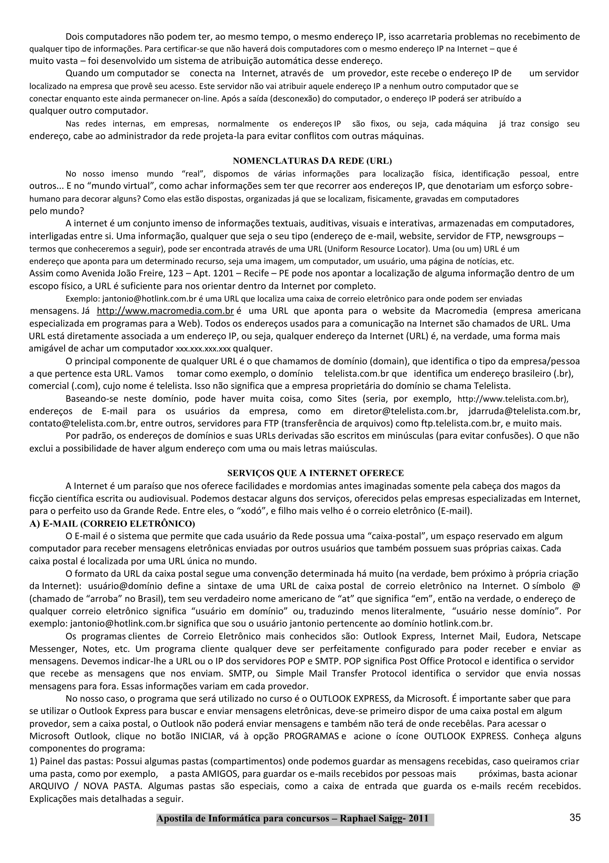 Dois computadores não podem ter, ao mesmo tempo, o mesmo endereço IP, isso acarretaria problemas no recebimento de
qualquer tipo de informações. Para certificar‐se que não haverá dois computadores com o mesmo endereço IP na Internet – que é
muito vasta – foi desenvolvido um sistema de atribuição automática desse endereço.
        Quando um computador se conecta na Internet, através de um provedor, este recebe o endereço IP de                         um servidor
localizado na empresa que provê seu acesso. Este servidor não vai atribuir aquele endereço IP a nenhum outro computador que se
conectar enquanto este ainda permanecer on‐line. Após a saída (desconexão) do computador, o endereço IP poderá ser atribuído a
qualquer outro computador.
         Nas redes internas, em empresas, normalmente           os endereços IP   são fixos, ou seja, cada máquina      já traz consigo seu
endereço, cabe ao administrador da rede projeta‐la para evitar conflitos com outras máquinas.

                                            NOMENCLATURAS DA REDE (URL)
         No nosso imenso mundo “real”, dispomos de várias informações para localização física, identificação                    pessoal, entre
outros... E no “mundo virtual”, como achar informações sem ter que recorrer aos endereços IP, que denotariam um esforço sobre‐
humano para decorar alguns? Como elas estão dispostas, organizadas já que se localizam, fisicamente, gravadas em computadores
pelo mundo?
         A internet é um conjunto imenso de informações textuais, auditivas, visuais e interativas, armazenadas em computadores,
interligadas entre si. Uma informação, qualquer que seja o seu tipo (endereço de e‐mail, website, servidor de FTP, newsgroups –
termos que conheceremos a seguir), pode ser encontrada através de uma URL (Uniform Resource Locator). Uma (ou um) URL é um
endereço que aponta para um determinado recurso, seja uma imagem, um computador, um usuário, uma página de notícias, etc.
Assim como Avenida João Freire, 123 – Apt. 1201 – Recife – PE pode nos apontar a localização de alguma informação dentro de um
escopo físico, a URL é suficiente para nos orientar dentro da Internet por completo.
         Exemplo: jantonio@hotlink.com.br é uma URL que localiza uma caixa de correio eletrônico para onde podem ser enviadas
mensagens. Já http://www.macromedia.com.br é uma URL que aponta para o website da Macromedia (empresa americana
especializada em programas para a Web). Todos os endereços usados para a comunicação na Internet são chamados de URL. Uma
URL está diretamente associada a um endereço IP, ou seja, qualquer endereço da Internet (URL) é, na verdade, uma forma mais
amigável de achar um computador xxx.xxx.xxx.xxx qualquer.
          O principal componente de qualquer URL é o que chamamos de domínio (domain), que identifica o tipo da empresa/pessoa
a que pertence esta URL. Vamos tomar como exemplo, o domínio telelista.com.br que identifica um endereço brasileiro (.br),
comercial (.com), cujo nome é telelista. Isso não significa que a empresa proprietária do domínio se chama Telelista.
          Baseando‐se neste domínio, pode haver muita coisa, como Sites (seria, por exemplo, http://www.telelista.com.br),
endereços de E‐mail para os usuários da empresa, como em diretor@telelista.com.br, jdarruda@telelista.com.br,
contato@telelista.com.br, entre outros, servidores para FTP (transferência de arquivos) como ftp.telelista.com.br, e muito mais.
          Por padrão, os endereços de domínios e suas URLs derivadas são escritos em minúsculas (para evitar confusões). O que não
exclui a possibilidade de haver algum endereço com uma ou mais letras maiúsculas.

                                                 SERVIÇOS QUE A INTERNET OFERECE
          A Internet é um paraíso que nos oferece facilidades e mordomias antes imaginadas somente pela cabeça dos magos da
ficção científica escrita ou audiovisual. Podemos destacar alguns dos serviços, oferecidos pelas empresas especializadas em Internet,
para o perfeito uso da Grande Rede. Entre eles, o “xodó”, e filho mais velho é o correio eletrônico (E‐mail).
A) E‐MAIL (CORREIO ELETRÔNICO)
          O E‐mail é o sistema que permite que cada usuário da Rede possua uma “caixa‐postal”, um espaço reservado em algum
computador para receber mensagens eletrônicas enviadas por outros usuários que também possuem suas próprias caixas. Cada
caixa postal é localizada por uma URL única no mundo.
          O formato da URL da caixa postal segue uma convenção determinada há muito (na verdade, bem próximo à própria criação
da Internet): usuário@domínio define a sintaxe de uma URL de caixa postal de correio eletrônico na Internet. O símbolo @
(chamado de “arroba” no Brasil), tem seu verdadeiro nome americano de “at” que significa “em”, então na verdade, o endereço de
qualquer correio eletrônico significa “usuário em domínio” ou, traduzindo menos literalmente, “usuário nesse domínio”. Por
exemplo: jantonio@hotlink.com.br significa que sou o usuário jantonio pertencente ao domínio hotlink.com.br.
          Os programas clientes de Correio Eletrônico mais conhecidos são: Outlook Express, Internet Mail, Eudora, Netscape
Messenger, Notes, etc. Um programa cliente qualquer deve ser perfeitamente configurado para poder receber e enviar as
mensagens. Devemos indicar‐lhe a URL ou o IP dos servidores POP e SMTP. POP significa Post Office Protocol e identifica o servidor
que recebe as mensagens que nos enviam. SMTP, ou Simple Mail Transfer Protocol identifica o servidor que envia nossas
mensagens para fora. Essas informações variam em cada provedor.
          No nosso caso, o programa que será utilizado no curso é o OUTLOOK EXPRESS, da Microsoft. É importante saber que para
se utilizar o Outlook Express para buscar e enviar mensagens eletrônicas, deve‐se primeiro dispor de uma caixa postal em algum
provedor, sem a caixa postal, o Outlook não poderá enviar mensagens e também não terá de onde recebêlas. Para acessar o
Microsoft Outlook, clique no botão INICIAR, vá à opção PROGRAMAS e acione o ícone OUTLOOK EXPRESS. Conheça alguns
componentes do programa:
1) Painel das pastas: Possui algumas pastas (compartimentos) onde podemos guardar as mensagens recebidas, caso queiramos criar
uma pasta, como por exemplo, a pasta AMIGOS, para guardar os e‐mails recebidos por pessoas mais               próximas, basta acionar
ARQUIVO / NOVA PASTA. Algumas pastas são especiais, como a caixa de entrada que guarda os e‐mails recém recebidos.
Explicações mais detalhadas a seguir.
                                Apostila de Informática para concursos – Raphael Saigg‐ 2011                                               35
 