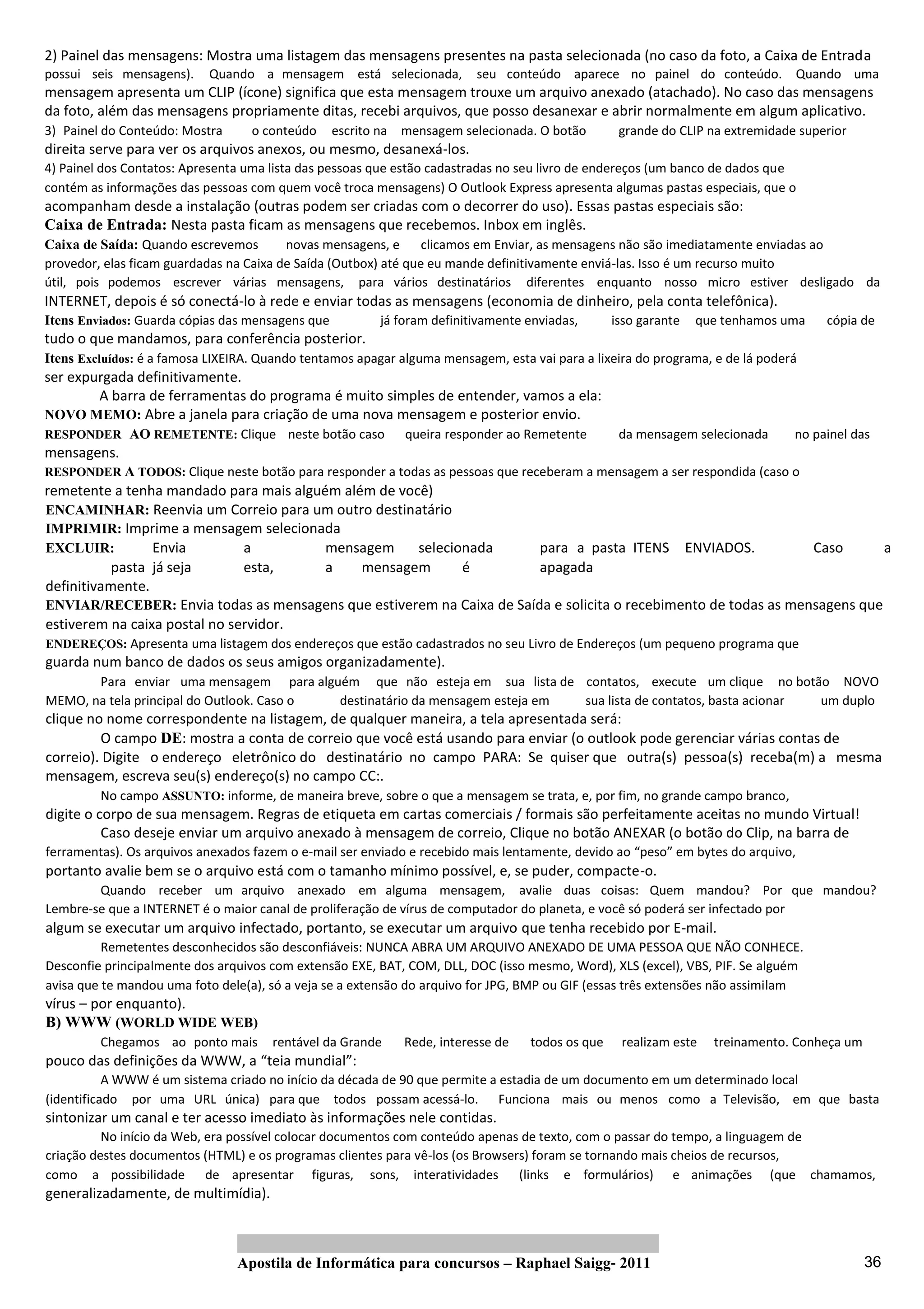2) Painel das mensagens: Mostra uma listagem das mensagens presentes na pasta selecionada (no caso da foto, a Caixa de Entrada
possui seis mensagens).     Quando a mensagem está selecionada,          seu conteúdo aparece no painel do conteúdo. Quando uma
mensagem apresenta um CLIP (ícone) significa que esta mensagem trouxe um arquivo anexado (atachado). No caso das mensagens
da foto, além das mensagens propriamente ditas, recebi arquivos, que posso desanexar e abrir normalmente em algum aplicativo.
3) Painel do Conteúdo: Mostra      o conteúdo     escrito na mensagem selecionada. O botão        grande do CLIP na extremidade superior
direita serve para ver os arquivos anexos, ou mesmo, desanexá‐los.
4) Painel dos Contatos: Apresenta uma lista das pessoas que estão cadastradas no seu livro de endereços (um banco de dados que
contém as informações das pessoas com quem você troca mensagens) O Outlook Express apresenta algumas pastas especiais, que o
acompanham desde a instalação (outras podem ser criadas com o decorrer do uso). Essas pastas especiais são:
Caixa de Entrada: Nesta pasta ficam as mensagens que recebemos. Inbox em inglês.
Caixa de Saída: Quando escrevemos        novas mensagens, e      clicamos em Enviar, as mensagens não são imediatamente enviadas ao
provedor, elas ficam guardadas na Caixa de Saída (Outbox) até que eu mande definitivamente enviá‐las. Isso é um recurso muito
útil, pois podemos escrever várias mensagens, para vários destinatários diferentes enquanto nosso micro estiver desligado da
INTERNET, depois é só conectá‐lo à rede e enviar todas as mensagens (economia de dinheiro, pela conta telefônica).
Itens Enviados: Guarda cópias das mensagens que          já foram definitivamente enviadas,      isso garante   que tenhamos uma    cópia de
tudo o que mandamos, para conferência posterior.
Itens Excluídos: é a famosa LIXEIRA. Quando tentamos apagar alguma mensagem, esta vai para a lixeira do programa, e de lá poderá
ser expurgada definitivamente.
        A barra de ferramentas do programa é muito simples de entender, vamos a ela:
NOVO MEMO: Abre a janela para criação de uma nova mensagem e posterior envio.
RESPONDER AO REMETENTE: Clique neste botão caso              queira responder ao Remetente        da mensagem selecionada      no painel das
mensagens.
RESPONDER A TODOS: Clique neste botão para responder a todas as pessoas que receberam a mensagem a ser respondida (caso o
remetente a tenha mandado para mais alguém além de você)
ENCAMINHAR: Reenvia um Correio para um outro destinatário
IMPRIMIR: Imprime a mensagem selecionada
EXCLUIR:         Envia         a         mensagem     selecionada      para a pasta ITENS ENVIADOS.              Caso       a
           pasta já seja       esta,     a    mensagem       é         apagada
definitivamente.
ENVIAR/RECEBER: Envia todas as mensagens que estiverem na Caixa de Saída e solicita o recebimento de todas as mensagens que
estiverem na caixa postal no servidor.
ENDEREÇOS: Apresenta uma listagem dos endereços que estão cadastrados no seu Livro de Endereços (um pequeno programa que
guarda num banco de dados os seus amigos organizadamente).
       Para enviar uma mensagem para alguém que não esteja em sua lista de contatos, execute um clique no botão NOVO
MEMO, na tela principal do Outlook. Caso o destinatário da mensagem esteja em sua lista de contatos, basta acionar um duplo
clique no nome correspondente na listagem, de qualquer maneira, a tela apresentada será:
         O campo DE: mostra a conta de correio que você está usando para enviar (o outlook pode gerenciar várias contas de
correio). Digite o endereço eletrônico do destinatário no campo PARA: Se quiser que outra(s) pessoa(s) receba(m) a mesma
mensagem, escreva seu(s) endereço(s) no campo CC:.
         No campo ASSUNTO: informe, de maneira breve, sobre o que a mensagem se trata, e, por fim, no grande campo branco,
digite o corpo de sua mensagem. Regras de etiqueta em cartas comerciais / formais são perfeitamente aceitas no mundo Virtual!
          Caso deseje enviar um arquivo anexado à mensagem de correio, Clique no botão ANEXAR (o botão do Clip, na barra de
ferramentas). Os arquivos anexados fazem o e‐mail ser enviado e recebido mais lentamente, devido ao “peso” em bytes do arquivo,
portanto avalie bem se o arquivo está com o tamanho mínimo possível, e, se puder, compacte‐o.
        Quando receber um arquivo anexado em alguma mensagem, avalie duas coisas: Quem mandou? Por que mandou?
Lembre‐se que a INTERNET é o maior canal de proliferação de vírus de computador do planeta, e você só poderá ser infectado por
algum se executar um arquivo infectado, portanto, se executar um arquivo que tenha recebido por E‐mail.
          Remetentes desconhecidos são desconfiáveis: NUNCA ABRA UM ARQUIVO ANEXADO DE UMA PESSOA QUE NÃO CONHECE.
Desconfie principalmente dos arquivos com extensão EXE, BAT, COM, DLL, DOC (isso mesmo, Word), XLS (excel), VBS, PIF. Se alguém
avisa que te mandou uma foto dele(a), só a veja se a extensão do arquivo for JPG, BMP ou GIF (essas três extensões não assimilam
vírus – por enquanto).
B) WWW (WORLD WIDE WEB)
         Chegamos ao ponto mais       rentável da Grande     Rede, interesse de   todos os que    realizam este   treinamento. Conheça um
pouco das definições da WWW, a “teia mundial”:
           A WWW é um sistema criado no início da década de 90 que permite a estadia de um documento em um determinado local
(identificado por uma URL única) para que todos possam acessá‐lo. Funciona mais ou menos como a Televisão, em que basta
sintonizar um canal e ter acesso imediato às informações nele contidas.
          No início da Web, era possível colocar documentos com conteúdo apenas de texto, com o passar do tempo, a linguagem de
criação destes documentos (HTML) e os programas clientes para vê‐los (os Browsers) foram se tornando mais cheios de recursos,
como a possibilidade de apresentar figuras, sons, interatividades (links e formulários) e animações (que chamamos,
generalizadamente, de multimídia).



                                Apostila de Informática para concursos – Raphael Saigg‐ 2011                                                36
 
