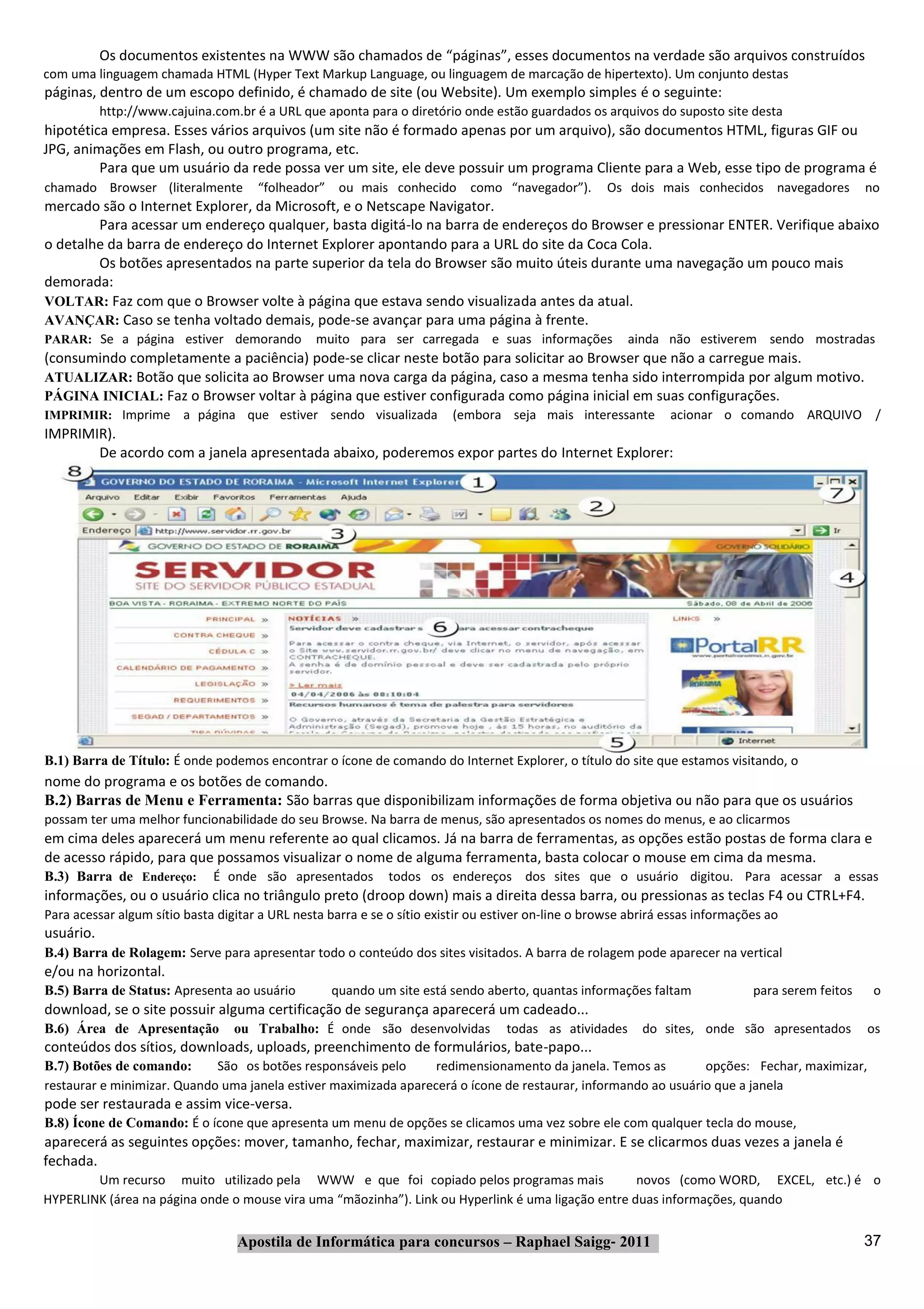 Os documentos existentes na WWW são chamados de “páginas”, esses documentos na verdade são arquivos construídos
com uma linguagem chamada HTML (Hyper Text Markup Language, ou linguagem de marcação de hipertexto). Um conjunto destas
páginas, dentro de um escopo definido, é chamado de site (ou Website). Um exemplo simples é o seguinte:
           http://www.cajuina.com.br é a URL que aponta para o diretório onde estão guardados os arquivos do suposto site desta
hipotética empresa. Esses vários arquivos (um site não é formado apenas por um arquivo), são documentos HTML, figuras GIF ou
JPG, animações em Flash, ou outro programa, etc.
         Para que um usuário da rede possa ver um site, ele deve possuir um programa Cliente para a Web, esse tipo de programa é
chamado Browser (literalmente         “folheador” ou mais conhecido como “navegador”).                Os dois mais conhecidos navegadores           no
mercado são o Internet Explorer, da Microsoft, e o Netscape Navigator.
        Para acessar um endereço qualquer, basta digitá‐lo na barra de endereços do Browser e pressionar ENTER. Verifique abaixo
o detalhe da barra de endereço do Internet Explorer apontando para a URL do site da Coca Cola.
        Os botões apresentados na parte superior da tela do Browser são muito úteis durante uma navegação um pouco mais
demorada:
VOLTAR: Faz com que o Browser volte à página que estava sendo visualizada antes da atual.
AVANÇAR: Caso se tenha voltado demais, pode‐se avançar para uma página à frente.
PARAR: Se a página estiver demorando             muito para ser carregada e suas informações             ainda não estiverem sendo mostradas
(consumindo completamente a paciência) pode‐se clicar neste botão para solicitar ao Browser que não a carregue mais.
ATUALIZAR: Botão que solicita ao Browser uma nova carga da página, caso a mesma tenha sido interrompida por algum motivo.
PÁGINA INICIAL: Faz o Browser voltar à página que estiver configurada como página inicial em suas configurações.
IMPRIMIR: Imprime        a página que estiver sendo visualizada           (embora seja mais interessante         acionar o comando ARQUIVO /
IMPRIMIR).
       De acordo com a janela apresentada abaixo, poderemos expor partes do Internet Explorer:




B.1) Barra de Título: É onde podemos encontrar o ícone de comando do Internet Explorer, o título do site que estamos visitando, o
nome do programa e os botões de comando.
B.2) Barras de Menu e Ferramenta: São barras que disponibilizam informações de forma objetiva ou não para que os usuários
possam ter uma melhor funcionabilidade do seu Browse. Na barra de menus, são apresentados os nomes do menus, e ao clicarmos
em cima deles aparecerá um menu referente ao qual clicamos. Já na barra de ferramentas, as opções estão postas de forma clara e
de acesso rápido, para que possamos visualizar o nome de alguma ferramenta, basta colocar o mouse em cima da mesma.
B.3) Barra de Endereço:       É onde são apresentados         todos os endereços dos sites que o usuário digitou. Para acessar a essas
informações, ou o usuário clica no triângulo preto (droop down) mais a direita dessa barra, ou pressionas as teclas F4 ou CTRL+F4.
Para acessar algum sítio basta digitar a URL nesta barra e se o sítio existir ou estiver on‐line o browse abrirá essas informações ao
usuário.
B.4) Barra de Rolagem: Serve para apresentar todo o conteúdo dos sites visitados. A barra de rolagem pode aparecer na vertical
e/ou na horizontal.
B.5) Barra de Status: Apresenta ao usuário          quando um site está sendo aberto, quantas informações faltam                para serem feitos    o
download, se o site possuir alguma certificação de segurança aparecerá um cadeado...
B.6) Área de Apresentação         ou Trabalho: É onde são desenvolvidas            todas as atividades      do sites, onde são apresentados         os
conteúdos dos sítios, downloads, uploads, preenchimento de formulários, bate‐papo...
B.7) Botões de comando:      São os botões responsáveis pelo      redimensionamento da janela. Temos as         opções: Fechar, maximizar,
restaurar e minimizar. Quando uma janela estiver maximizada aparecerá o ícone de restaurar, informando ao usuário que a janela
pode ser restaurada e assim vice‐versa.
B.8) Ícone de Comando: É o ícone que apresenta um menu de opções se clicamos uma vez sobre ele com qualquer tecla do mouse,
aparecerá as seguintes opções: mover, tamanho, fechar, maximizar, restaurar e minimizar. E se clicarmos duas vezes a janela é
fechada.
        Um recurso muito utilizado pela WWW e que foi copiado pelos programas mais                  novos (como WORD, EXCEL, etc.) é o
HYPERLINK (área na página onde o mouse vira uma “mãozinha”). Link ou Hyperlink é uma ligação entre duas informações, quando


                                  Apostila de Informática para concursos – Raphael Saigg‐ 2011                                                      37
 