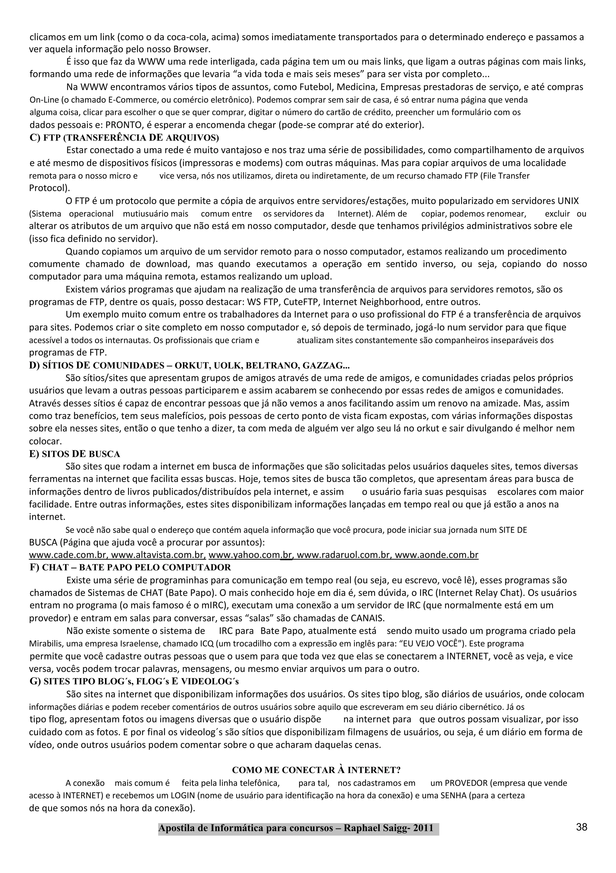 clicamos em um link (como o da coca‐cola, acima) somos imediatamente transportados para o determinado endereço e passamos a
ver aquela informação pelo nosso Browser.
        É isso que faz da WWW uma rede interligada, cada página tem um ou mais links, que ligam a outras páginas com mais links,
formando uma rede de informações que levaria “a vida toda e mais seis meses” para ser vista por completo...
        Na WWW encontramos vários tipos de assuntos, como Futebol, Medicina, Empresas prestadoras de serviço, e até compras
On‐Line (o chamado E‐Commerce, ou comércio eletrônico). Podemos comprar sem sair de casa, é só entrar numa página que venda
alguma coisa, clicar para escolher o que se quer comprar, digitar o número do cartão de crédito, preencher um formulário com os
dados pessoais e: PRONTO, é esperar a encomenda chegar (pode‐se comprar até do exterior).
C) FTP (TRANSFERÊNCIA DE ARQUIVOS)
        Estar conectado a uma rede é muito vantajoso e nos traz uma série de possibilidades, como compartilhamento de arquivos
e até mesmo de dispositivos físicos (impressoras e modems) com outras máquinas. Mas para copiar arquivos de uma localidade
remota para o nosso micro e        vice versa, nós nos utilizamos, direta ou indiretamente, de um recurso chamado FTP (File Transfer
Protocol).
        O FTP é um protocolo que permite a cópia de arquivos entre servidores/estações, muito popularizado em servidores UNIX
(Sistema operacional mutiusuário mais         comum entre        os servidores da   Internet). Além de   copiar, podemos renomear,     excluir ou
alterar os atributos de um arquivo que não está em nosso computador, desde que tenhamos privilégios administrativos sobre ele
(isso fica definido no servidor).
          Quando copiamos um arquivo de um servidor remoto para o nosso computador, estamos realizando um procedimento
comumente chamado de download, mas quando executamos a operação em sentido inverso, ou seja, copiando do nosso
computador para uma máquina remota, estamos realizando um upload.
          Existem vários programas que ajudam na realização de uma transferência de arquivos para servidores remotos, são os
programas de FTP, dentre os quais, posso destacar: WS FTP, CuteFTP, Internet Neighborhood, entre outros.
          Um exemplo muito comum entre os trabalhadores da Internet para o uso profissional do FTP é a transferência de arquivos
para sites. Podemos criar o site completo em nosso computador e, só depois de terminado, jogá‐lo num servidor para que fique
acessível a todos os internautas. Os profissionais que criam e           atualizam sites constantemente são companheiros inseparáveis dos
programas de FTP.
D) SÍTIOS DE COMUNIDADES – ORKUT, UOLK, BELTRANO, GAZZAG...
         São sítios/sites que apresentam grupos de amigos através de uma rede de amigos, e comunidades criadas pelos próprios
usuários que levam a outras pessoas participarem e assim acabarem se conhecendo por essas redes de amigos e comunidades.
Através desses sítios é capaz de encontrar pessoas que já não vemos a anos facilitando assim um renovo na amizade. Mas, assim
como traz benefícios, tem seus malefícios, pois pessoas de certo ponto de vista ficam expostas, com várias informações dispostas
sobre ela nesses sites, então o que tenho a dizer, ta com meda de alguém ver algo seu lá no orkut e sair divulgando é melhor nem
colocar.
E) SITOS DE BUSCA
         São sites que rodam a internet em busca de informações que são solicitadas pelos usuários daqueles sites, temos diversas
ferramentas na internet que facilita essas buscas. Hoje, temos sites de busca tão completos, que apresentam áreas para busca de
informações dentro de livros publicados/distribuídos pela internet, e assim     o usuário faria suas pesquisas escolares com maior
facilidade. Entre outras informações, estes sites disponibilizam informações lançadas em tempo real ou que já estão a anos na
internet.
         Se você não sabe qual o endereço que contém aquela informação que você procura, pode iniciar sua jornada num SITE DE
BUSCA (Página que ajuda você a procurar por assuntos):
www.cade.com.br, www.altavista.com.br, www.yahoo.com.br, www.radaruol.com.br, www.aonde.com.br
F) CHAT – BATE PAPO PELO COMPUTADOR
        Existe uma série de programinhas para comunicação em tempo real (ou seja, eu escrevo, você lê), esses programas são
chamados de Sistemas de CHAT (Bate Papo). O mais conhecido hoje em dia é, sem dúvida, o IRC (Internet Relay Chat). Os usuários
entram no programa (o mais famoso é o mIRC), executam uma conexão a um servidor de IRC (que normalmente está em um
provedor) e entram em salas para conversar, essas “salas” são chamadas de CANAIS.
        Não existe somente o sistema de IRC para Bate Papo, atualmente está sendo muito usado um programa criado pela
Mirabilis, uma empresa Israelense, chamado ICQ (um trocadilho com a expressão em inglês para: “EU VEJO VOCÊ”). Este programa
permite que você cadastre outras pessoas que o usem para que toda vez que elas se conectarem a INTERNET, você as veja, e vice
versa, vocês podem trocar palavras, mensagens, ou mesmo enviar arquivos um para o outro.
G) SITES TIPO BLOG´s, FLOG´s E VIDEOLOG´s
         São sites na internet que disponibilizam informações dos usuários. Os sites tipo blog, são diários de usuários, onde colocam
informações diárias e podem receber comentários de outros usuários sobre aquilo que escreveram em seu diário cibernético. Já os
tipo flog, apresentam fotos ou imagens diversas que o usuário dispõe         na internet para que outros possam visualizar, por isso
cuidado com as fotos. E por final os videolog´s são sítios que disponibilizam filmagens de usuários, ou seja, é um diário em forma de
vídeo, onde outros usuários podem comentar sobre o que acharam daquelas cenas.

                                                COMO ME CONECTAR À INTERNET?
          A conexão mais comum é feita pela linha telefônica,    para tal, nos cadastramos em      um PROVEDOR (empresa que vende
acesso à INTERNET) e recebemos um LOGIN (nome de usuário para identificação na hora da conexão) e uma SENHA (para a certeza
de que somos nós na hora da conexão).
                                  Apostila de Informática para concursos – Raphael Saigg‐ 2011                                                38
 