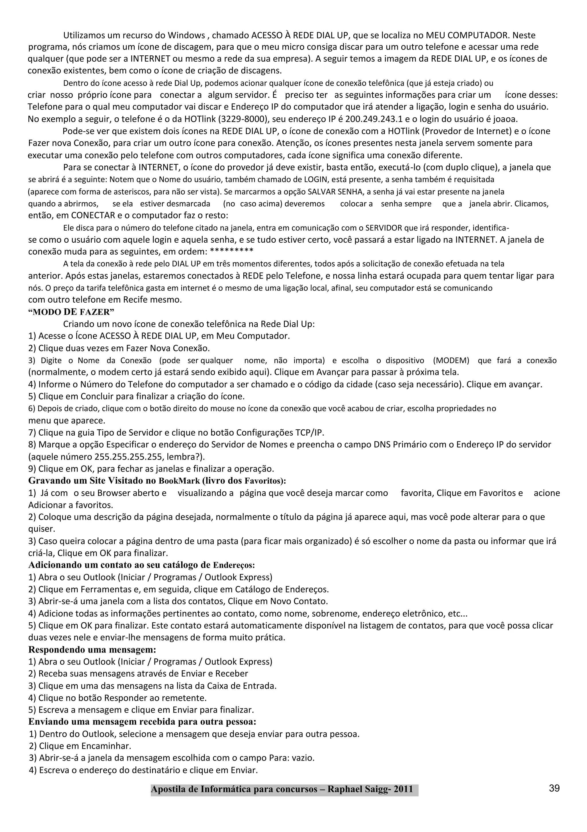 Utilizamos um recurso do Windows , chamado ACESSO À REDE DIAL UP, que se localiza no MEU COMPUTADOR. Neste
programa, nós criamos um ícone de discagem, para que o meu micro consiga discar para um outro telefone e acessar uma rede
qualquer (que pode ser a INTERNET ou mesmo a rede da sua empresa). A seguir temos a imagem da REDE DIAL UP, e os ícones de
conexão existentes, bem como o ícone de criação de discagens.
         Dentro do ícone acesso à rede Dial Up, podemos acionar qualquer ícone de conexão telefônica (que já esteja criado) ou
criar nosso próprio ícone para conectar a algum servidor. É preciso ter as seguintes informações para criar um ícone desses:
Telefone para o qual meu computador vai discar e Endereço IP do computador que irá atender a ligação, login e senha do usuário.
No exemplo a seguir, o telefone é o da HOTlink (3229‐8000), seu endereço IP é 200.249.243.1 e o login do usuário é joaoa.
         Pode‐se ver que existem dois ícones na REDE DIAL UP, o ícone de conexão com a HOTlink (Provedor de Internet) e o ícone
Fazer nova Conexão, para criar um outro ícone para conexão. Atenção, os ícones presentes nesta janela servem somente para
executar uma conexão pelo telefone com outros computadores, cada ícone significa uma conexão diferente.
         Para se conectar à INTERNET, o ícone do provedor já deve existir, basta então, executá‐lo (com duplo clique), a janela que
se abrirá é a seguinte: Notem que o Nome do usuário, também chamado de LOGIN, está presente, a senha também é requisitada
(aparece com forma de asteriscos, para não ser vista). Se marcarmos a opção SALVAR SENHA, a senha já vai estar presente na janela
quando a abrirmos,       se ela estiver desmarcada (no caso acima) deveremos        colocar a senha sempre que a janela abrir. Clicamos,
então, em CONECTAR e o computador faz o resto:
         Ele disca para o número do telefone citado na janela, entra em comunicação com o SERVIDOR que irá responder, identifica‐
se como o usuário com aquele login e aquela senha, e se tudo estiver certo, você passará a estar ligado na INTERNET. A janela de
conexão muda para as seguintes, em ordem: *********
         A tela da conexão à rede pelo DIAL UP em três momentos diferentes, todos após a solicitação de conexão efetuada na tela
anterior. Após estas janelas, estaremos conectados à REDE pelo Telefone, e nossa linha estará ocupada para quem tentar ligar para
nós. O preço da tarifa telefônica gasta em internet é o mesmo de uma ligação local, afinal, seu computador está se comunicando
com outro telefone em Recife mesmo.
“MODO DE FAZER”
         Criando um novo ícone de conexão telefônica na Rede Dial Up:
1) Acesse o Ícone ACESSO À REDE DIAL UP, em Meu Computador.
2) Clique duas vezes em Fazer Nova Conexão.
3) Digite o Nome da Conexão (pode ser qualquer            nome, não importa) e escolha o dispositivo (MODEM) que fará a conexão
(normalmente, o modem certo já estará sendo exibido aqui). Clique em Avançar para passar à próxima tela.
4) Informe o Número do Telefone do computador a ser chamado e o código da cidade (caso seja necessário). Clique em avançar.
5) Clique em Concluir para finalizar a criação do ícone.
6) Depois de criado, clique com o botão direito do mouse no ícone da conexão que você acabou de criar, escolha propriedades no
menu que aparece.
7) Clique na guia Tipo de Servidor e clique no botão Configurações TCP/IP.
8) Marque a opção Especificar o endereço do Servidor de Nomes e preencha o campo DNS Primário com o Endereço IP do servidor
(aquele número 255.255.255.255, lembra?).
9) Clique em OK, para fechar as janelas e finalizar a operação.
Gravando um Site Visitado no BookMark (livro dos Favoritos):
1) Já com o seu Browser aberto e visualizando a página que você deseja marcar como favorita, Clique em Favoritos e acione
Adicionar a favoritos.
2) Coloque uma descrição da página desejada, normalmente o título da página já aparece aqui, mas você pode alterar para o que
quiser.
3) Caso queira colocar a página dentro de uma pasta (para ficar mais organizado) é só escolher o nome da pasta ou informar que irá
criá‐la, Clique em OK para finalizar.
Adicionando um contato ao seu catálogo de Endereços:
1) Abra o seu Outlook (Iniciar / Programas / Outlook Express)
2) Clique em Ferramentas e, em seguida, clique em Catálogo de Endereços.
3) Abrir‐se‐á uma janela com a lista dos contatos, Clique em Novo Contato.
4) Adicione todas as informações pertinentes ao contato, como nome, sobrenome, endereço eletrônico, etc...
5) Clique em OK para finalizar. Este contato estará automaticamente disponível na listagem de contatos, para que você possa clicar
duas vezes nele e enviar‐lhe mensagens de forma muito prática.
Respondendo uma mensagem:
1) Abra o seu Outlook (Iniciar / Programas / Outlook Express)
2) Receba suas mensagens através de Enviar e Receber
3) Clique em uma das mensagens na lista da Caixa de Entrada.
4) Clique no botão Responder ao remetente.
5) Escreva a mensagem e clique em Enviar para finalizar.
Enviando uma mensagem recebida para outra pessoa:
1) Dentro do Outlook, selecione a mensagem que deseja enviar para outra pessoa.
2) Clique em Encaminhar.
3) Abrir‐se‐á a janela da mensagem escolhida com o campo Para: vazio.
4) Escreva o endereço do destinatário e clique em Enviar.
                                 Apostila de Informática para concursos – Raphael Saigg‐ 2011                                              39
 