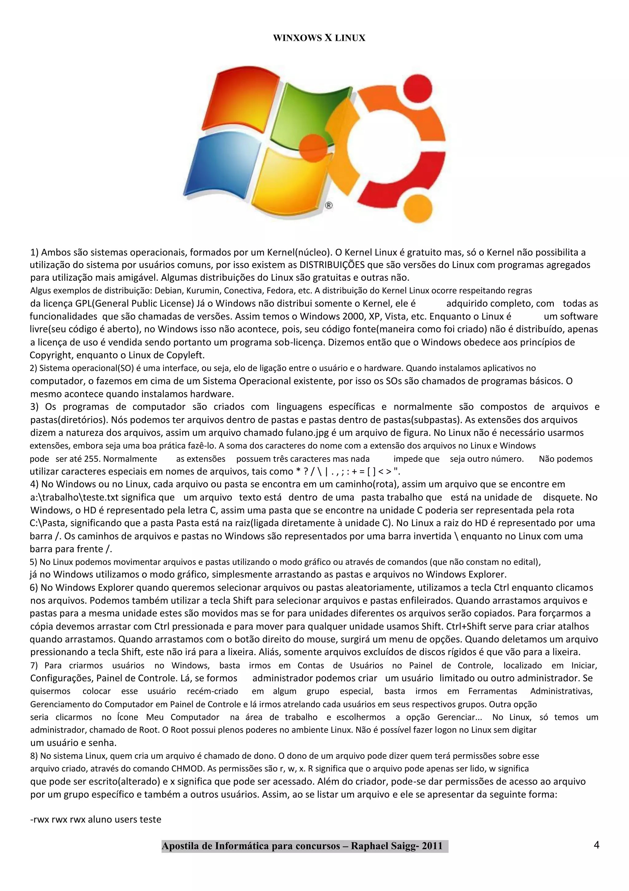 WINXOWS X LINUX




1) Ambos são sistemas operacionais, formados por um Kernel(núcleo). O Kernel Linux é gratuito mas, só o Kernel não possibilita a
utilização do sistema por usuários comuns, por isso existem as DISTRIBUIÇÕES que são versões do Linux com programas agregados
para utilização mais amigável. Algumas distribuições do Linux são gratuitas e outras não.
Algus exemplos de distribuição: Debian, Kurumin, Conectiva, Fedora, etc. A distribuição do Kernel Linux ocorre respeitando regras
da licença GPL(General Public License) Já o Windows não distribui somente o Kernel, ele é      adquirido completo, com todas as
funcionalidades que são chamadas de versões. Assim temos o Windows 2000, XP, Vista, etc. Enquanto o Linux é            um software
livre(seu código é aberto), no Windows isso não acontece, pois, seu código fonte(maneira como foi criado) não é distribuído, apenas
a licença de uso é vendida sendo portanto um programa sob‐licença. Dizemos então que o Windows obedece aos princípios de
Copyright, enquanto o Linux de Copyleft.
2) Sistema operacional(SO) é uma interface, ou seja, elo de ligação entre o usuário e o hardware. Quando instalamos aplicativos no
computador, o fazemos em cima de um Sistema Operacional existente, por isso os SOs são chamados de programas básicos. O
mesmo acontece quando instalamos hardware.
3) Os programas de computador são criados com linguagens específicas e normalmente são compostos de arquivos e
pastas(diretórios). Nós podemos ter arquivos dentro de pastas e pastas dentro de pastas(subpastas). As extensões dos arquivos
dizem a natureza dos arquivos, assim um arquivo chamado fulano.jpg é um arquivo de figura. No Linux não é necessário usarmos
extensões, embora seja uma boa prática fazê‐lo. A soma dos caracteres do nome com a extensão dos arquivos no Linux e Windows
pode ser até 255. Normalmente       as extensões possuem três caracteres mas nada         impede que seja outro número.      Não podemos
utilizar caracteres especiais em nomes de arquivos, tais como * ? /  | . , ; : + = [ ] < > ".
4) No Windows ou no Linux, cada arquivo ou pasta se encontra em um caminho(rota), assim um arquivo que se encontre em
a:trabalhoteste.txt significa que um arquivo texto está dentro de uma pasta trabalho que está na unidade de disquete. No
Windows, o HD é representado pela letra C, assim uma pasta que se encontre na unidade C poderia ser representada pela rota
C:Pasta, significando que a pasta Pasta está na raiz(ligada diretamente à unidade C). No Linux a raiz do HD é representado por uma
barra /. Os caminhos de arquivos e pastas no Windows são representados por uma barra invertida  enquanto no Linux com uma
barra para frente /.
5) No Linux podemos movimentar arquivos e pastas utilizando o modo gráfico ou através de comandos (que não constam no edital),
já no Windows utilizamos o modo gráfico, simplesmente arrastando as pastas e arquivos no Windows Explorer.
6) No Windows Explorer quando queremos selecionar arquivos ou pastas aleatoriamente, utilizamos a tecla Ctrl enquanto clicamos
nos arquivos. Podemos também utilizar a tecla Shift para selecionar arquivos e pastas enfileirados. Quando arrastamos arquivos e
pastas para a mesma unidade estes são movidos mas se for para unidades diferentes os arquivos serão copiados. Para forçarmos a
cópia devemos arrastar com Ctrl pressionada e para mover para qualquer unidade usamos Shift. Ctrl+Shift serve para criar atalhos
quando arrastamos. Quando arrastamos com o botão direito do mouse, surgirá um menu de opções. Quando deletamos um arquivo
pressionando a tecla Shift, este não irá para a lixeira. Aliás, somente arquivos excluídos de discos rígidos é que vão para a lixeira.
7) Para criarmos usuários       no Windows, basta irmos em Contas de Usuários no Painel de Controle,                     localizado em Iniciar,
Configurações, Painel de Controle. Lá, se formos         administrador podemos criar um usuário limitado ou outro administrador. Se
quisermos colocar esse usuário recém‐criado em algum grupo especial, basta irmos em Ferramentas Administrativas,
Gerenciamento do Computador em Painel de Controle e lá irmos atrelando cada usuários em seus respectivos grupos. Outra opção
seria clicarmos no Ícone Meu Computador na área de trabalho e escolhermos a opção Gerenciar... No Linux, só temos um
administrador, chamado de Root. O Root possui plenos poderes no ambiente Linux. Não é possível fazer logon no Linux sem digitar
um usuário e senha.
8) No sistema Linux, quem cria um arquivo é chamado de dono. O dono de um arquivo pode dizer quem terá permissões sobre esse
arquivo criado, através do comando CHMOD. As permissões são r, w, x. R significa que o arquivo pode apenas ser lido, w significa
que pode ser escrito(alterado) e x significa que pode ser acessado. Além do criador, pode‐se dar permissões de acesso ao arquivo
por um grupo específico e também a outros usuários. Assim, ao se listar um arquivo e ele se apresentar da seguinte forma:

‐rwx rwx rwx aluno users teste

                                 Apostila de Informática para concursos – Raphael Saigg‐ 2011                                                 4
 