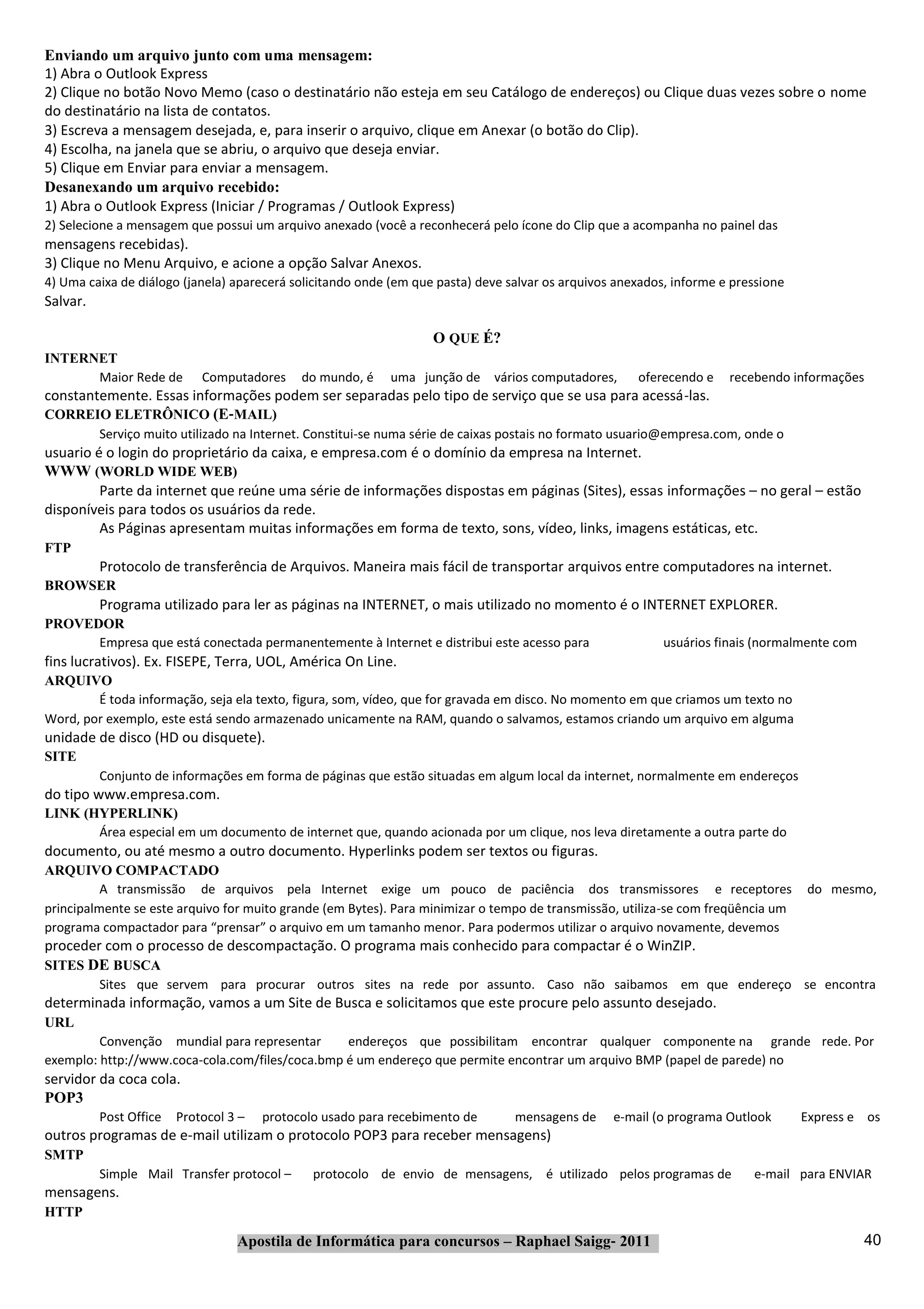 Enviando um arquivo junto com uma mensagem:
1) Abra o Outlook Express
2) Clique no botão Novo Memo (caso o destinatário não esteja em seu Catálogo de endereços) ou Clique duas vezes sobre o nome
do destinatário na lista de contatos.
3) Escreva a mensagem desejada, e, para inserir o arquivo, clique em Anexar (o botão do Clip).
4) Escolha, na janela que se abriu, o arquivo que deseja enviar.
5) Clique em Enviar para enviar a mensagem.
Desanexando um arquivo recebido:
1) Abra o Outlook Express (Iniciar / Programas / Outlook Express)
2) Selecione a mensagem que possui um arquivo anexado (você a reconhecerá pelo ícone do Clip que a acompanha no painel das
mensagens recebidas).
3) Clique no Menu Arquivo, e acione a opção Salvar Anexos.
4) Uma caixa de diálogo (janela) aparecerá solicitando onde (em que pasta) deve salvar os arquivos anexados, informe e pressione
Salvar.

                                                                   O QUE É?
INTERNET
      Maior Rede de         Computadores     do mundo, é   uma junção de vários computadores,         oferecendo e    recebendo informações
constantemente. Essas informações podem ser separadas pelo tipo de serviço que se usa para acessá‐las.
CORREIO ELETRÔNICO (E‐MAIL)
          Serviço muito utilizado na Internet. Constitui‐se numa série de caixas postais no formato usuario@empresa.com, onde o
usuario é o login do proprietário da caixa, e empresa.com é o domínio da empresa na Internet.
WWW (WORLD WIDE WEB)
         Parte da internet que reúne uma série de informações dispostas em páginas (Sites), essas informações – no geral – estão
disponíveis para todos os usuários da rede.
         As Páginas apresentam muitas informações em forma de texto, sons, vídeo, links, imagens estáticas, etc.
FTP
          Protocolo de transferência de Arquivos. Maneira mais fácil de transportar arquivos entre computadores na internet.
BROWSER
          Programa utilizado para ler as páginas na INTERNET, o mais utilizado no momento é o INTERNET EXPLORER.
PROVEDOR
      Empresa que está conectada permanentemente à Internet e distribui este acesso para                   usuários finais (normalmente com
fins lucrativos). Ex. FISEPE, Terra, UOL, América On Line.
ARQUIVO
        É toda informação, seja ela texto, figura, som, vídeo, que for gravada em disco. No momento em que criamos um texto no
Word, por exemplo, este está sendo armazenado unicamente na RAM, quando o salvamos, estamos criando um arquivo em alguma
unidade de disco (HD ou disquete).
SITE
          Conjunto de informações em forma de páginas que estão situadas em algum local da internet, normalmente em endereços
do tipo www.empresa.com.
LINK (HYPERLINK)
       Área especial em um documento de internet que, quando acionada por um clique, nos leva diretamente a outra parte do
documento, ou até mesmo a outro documento. Hyperlinks podem ser textos ou figuras.
ARQUIVO COMPACTADO
          A transmissão de arquivos pela Internet exige um pouco de paciência dos transmissores e receptores                       do mesmo,
principalmente se este arquivo for muito grande (em Bytes). Para minimizar o tempo de transmissão, utiliza‐se com freqüência um
programa compactador para “prensar” o arquivo em um tamanho menor. Para podermos utilizar o arquivo novamente, devemos
proceder com o processo de descompactação. O programa mais conhecido para compactar é o WinZIP.
SITES DE BUSCA
          Sites que servem para procurar outros sites na rede por assunto. Caso não saibamos em que endereço se encontra
determinada informação, vamos a um Site de Busca e solicitamos que este procure pelo assunto desejado.
URL
         Convenção mundial para representar      endereços que possibilitam encontrar qualquer componente na grande rede. Por
exemplo: http://www.coca‐cola.com/files/coca.bmp é um endereço que permite encontrar um arquivo BMP (papel de parede) no
servidor da coca cola.
POP3
          Post Office   Protocol 3 –   protocolo usado para recebimento de       mensagens de     e‐mail (o programa Outlook       Express e os
outros programas de e‐mail utilizam o protocolo POP3 para receber mensagens)
SMTP
          Simple Mail Transfer protocol –      protocolo de envio de mensagens, é utilizado pelos programas de            e‐mail para ENVIAR
mensagens.
HTTP

                                  Apostila de Informática para concursos – Raphael Saigg‐ 2011                                                40
 