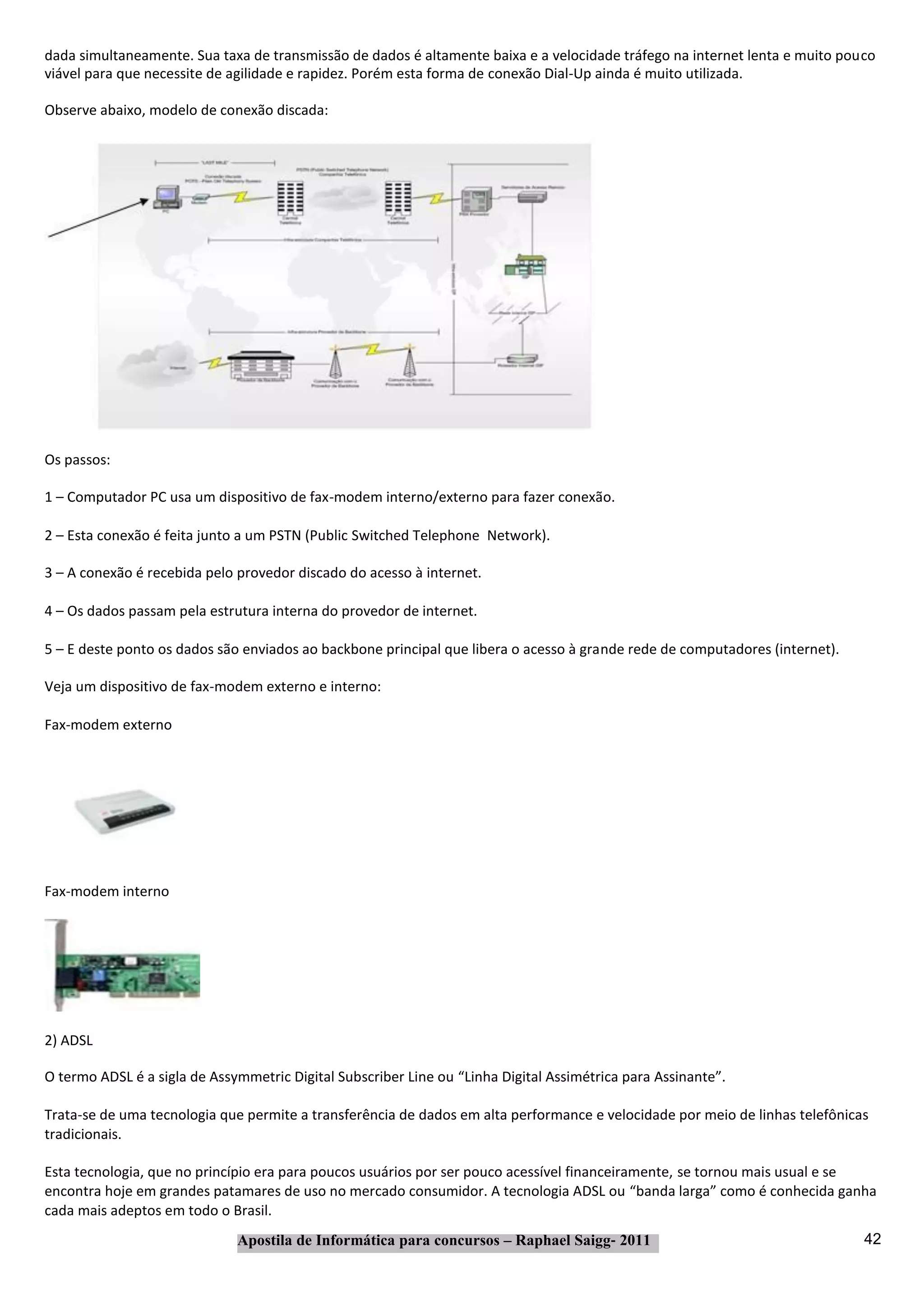 dada simultaneamente. Sua taxa de transmissão de dados é altamente baixa e a velocidade tráfego na internet lenta e muito pouco
viável para que necessite de agilidade e rapidez. Porém esta forma de conexão Dial‐Up ainda é muito utilizada.

Observe abaixo, modelo de conexão discada:




Os passos:

1 – Computador PC usa um dispositivo de fax‐modem interno/externo para fazer conexão.

2 – Esta conexão é feita junto a um PSTN (Public Switched Telephone Network).

3 – A conexão é recebida pelo provedor discado do acesso à internet.

4 – Os dados passam pela estrutura interna do provedor de internet.

5 – E deste ponto os dados são enviados ao backbone principal que libera o acesso à grande rede de computadores (internet).

Veja um dispositivo de fax‐modem externo e interno:

Fax‐modem externo




Fax‐modem interno




2) ADSL

O termo ADSL é a sigla de Assymmetric Digital Subscriber Line ou “Linha Digital Assimétrica para Assinante”.

Trata‐se de uma tecnologia que permite a transferência de dados em alta performance e velocidade por meio de linhas telefônicas
tradicionais.

Esta tecnologia, que no princípio era para poucos usuários por ser pouco acessível financeiramente, se tornou mais usual e se
encontra hoje em grandes patamares de uso no mercado consumidor. A tecnologia ADSL ou “banda larga” como é conhecida ganha
cada mais adeptos em todo o Brasil.
                              Apostila de Informática para concursos – Raphael Saigg‐ 2011                                    42
 