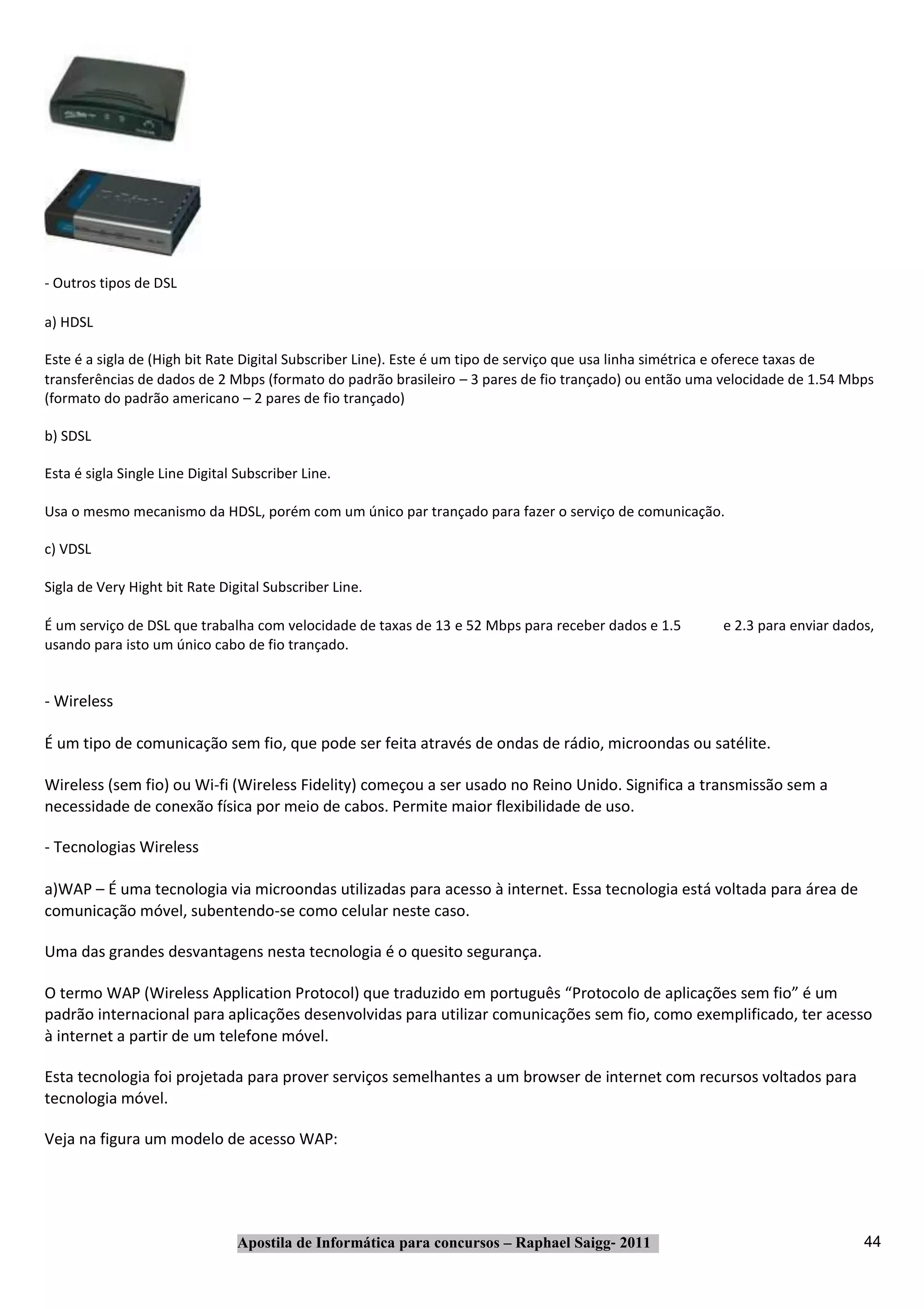 ‐ Outros tipos de DSL

a) HDSL

Este é a sigla de (High bit Rate Digital Subscriber Line). Este é um tipo de serviço que usa linha simétrica e oferece taxas de
transferências de dados de 2 Mbps (formato do padrão brasileiro – 3 pares de fio trançado) ou então uma velocidade de 1.54 Mbps
(formato do padrão americano – 2 pares de fio trançado)

b) SDSL

Esta é sigla Single Line Digital Subscriber Line.

Usa o mesmo mecanismo da HDSL, porém com um único par trançado para fazer o serviço de comunicação.

c) VDSL

Sigla de Very Hight bit Rate Digital Subscriber Line.

É um serviço de DSL que trabalha com velocidade de taxas de 13 e 52 Mbps para receber dados e 1.5      e 2.3 para enviar dados,
usando para isto um único cabo de fio trançado.


‐ Wireless

É um tipo de comunicação sem fio, que pode ser feita através de ondas de rádio, microondas ou satélite.

Wireless (sem fio) ou Wi‐fi (Wireless Fidelity) começou a ser usado no Reino Unido. Significa a transmissão sem a
necessidade de conexão física por meio de cabos. Permite maior flexibilidade de uso.

‐ Tecnologias Wireless

a)WAP – É uma tecnologia via microondas utilizadas para acesso à internet. Essa tecnologia está voltada para área de
comunicação móvel, subentendo‐se como celular neste caso.

Uma das grandes desvantagens nesta tecnologia é o quesito segurança.

O termo WAP (Wireless Application Protocol) que traduzido em português “Protocolo de aplicações sem fio” é um
padrão internacional para aplicações desenvolvidas para utilizar comunicações sem fio, como exemplificado, ter acesso
à internet a partir de um telefone móvel.

Esta tecnologia foi projetada para prover serviços semelhantes a um browser de internet com recursos voltados para
tecnologia móvel.

Veja na figura um modelo de acesso WAP:




                                Apostila de Informática para concursos – Raphael Saigg‐ 2011                                 44
 