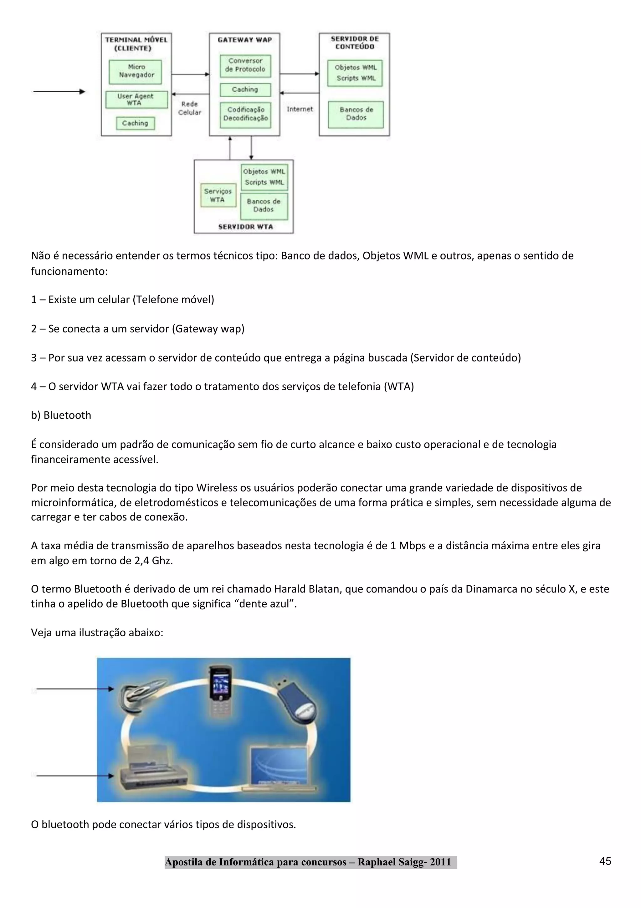 Não é necessário entender os termos técnicos tipo: Banco de dados, Objetos WML e outros, apenas o sentido de
funcionamento:

1 – Existe um celular (Telefone móvel)

2 – Se conecta a um servidor (Gateway wap)

3 – Por sua vez acessam o servidor de conteúdo que entrega a página buscada (Servidor de conteúdo)

4 – O servidor WTA vai fazer todo o tratamento dos serviços de telefonia (WTA)

b) Bluetooth

É considerado um padrão de comunicação sem fio de curto alcance e baixo custo operacional e de tecnologia
financeiramente acessível.

Por meio desta tecnologia do tipo Wireless os usuários poderão conectar uma grande variedade de dispositivos de
microinformática, de eletrodomésticos e telecomunicações de uma forma prática e simples, sem necessidade alguma de
carregar e ter cabos de conexão.

A taxa média de transmissão de aparelhos baseados nesta tecnologia é de 1 Mbps e a distância máxima entre eles gira
em algo em torno de 2,4 Ghz.

O termo Bluetooth é derivado de um rei chamado Harald Blatan, que comandou o país da Dinamarca no século X, e este
tinha o apelido de Bluetooth que significa “dente azul”.

Veja uma ilustração abaixo:




O bluetooth pode conectar vários tipos de dispositivos.


                              Apostila de Informática para concursos – Raphael Saigg‐ 2011                        45
 