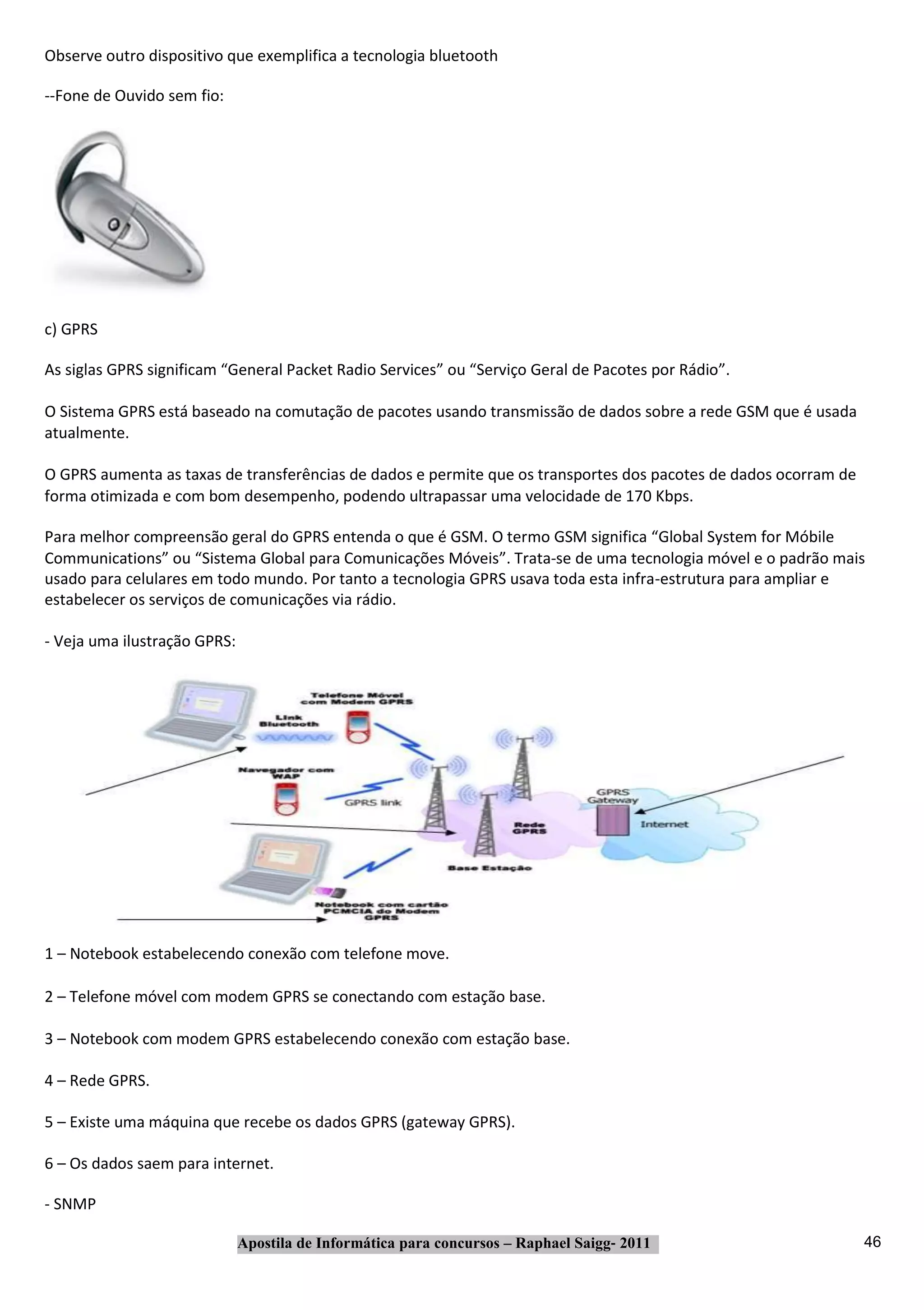 Observe outro dispositivo que exemplifica a tecnologia bluetooth

‐‐Fone de Ouvido sem fio:




c) GPRS

As siglas GPRS significam “General Packet Radio Services” ou “Serviço Geral de Pacotes por Rádio”.

O Sistema GPRS está baseado na comutação de pacotes usando transmissão de dados sobre a rede GSM que é usada
atualmente.

O GPRS aumenta as taxas de transferências de dados e permite que os transportes dos pacotes de dados ocorram de
forma otimizada e com bom desempenho, podendo ultrapassar uma velocidade de 170 Kbps.

Para melhor compreensão geral do GPRS entenda o que é GSM. O termo GSM significa “Global System for Móbile
Communications” ou “Sistema Global para Comunicações Móveis”. Trata‐se de uma tecnologia móvel e o padrão mais
usado para celulares em todo mundo. Por tanto a tecnologia GPRS usava toda esta infra‐estrutura para ampliar e
estabelecer os serviços de comunicações via rádio.

‐ Veja uma ilustração GPRS:




1 – Notebook estabelecendo conexão com telefone move.

2 – Telefone móvel com modem GPRS se conectando com estação base.

3 – Notebook com modem GPRS estabelecendo conexão com estação base.

4 – Rede GPRS.

5 – Existe uma máquina que recebe os dados GPRS (gateway GPRS).

6 – Os dados saem para internet.

‐ SNMP

                              Apostila de Informática para concursos – Raphael Saigg‐ 2011                        46
 