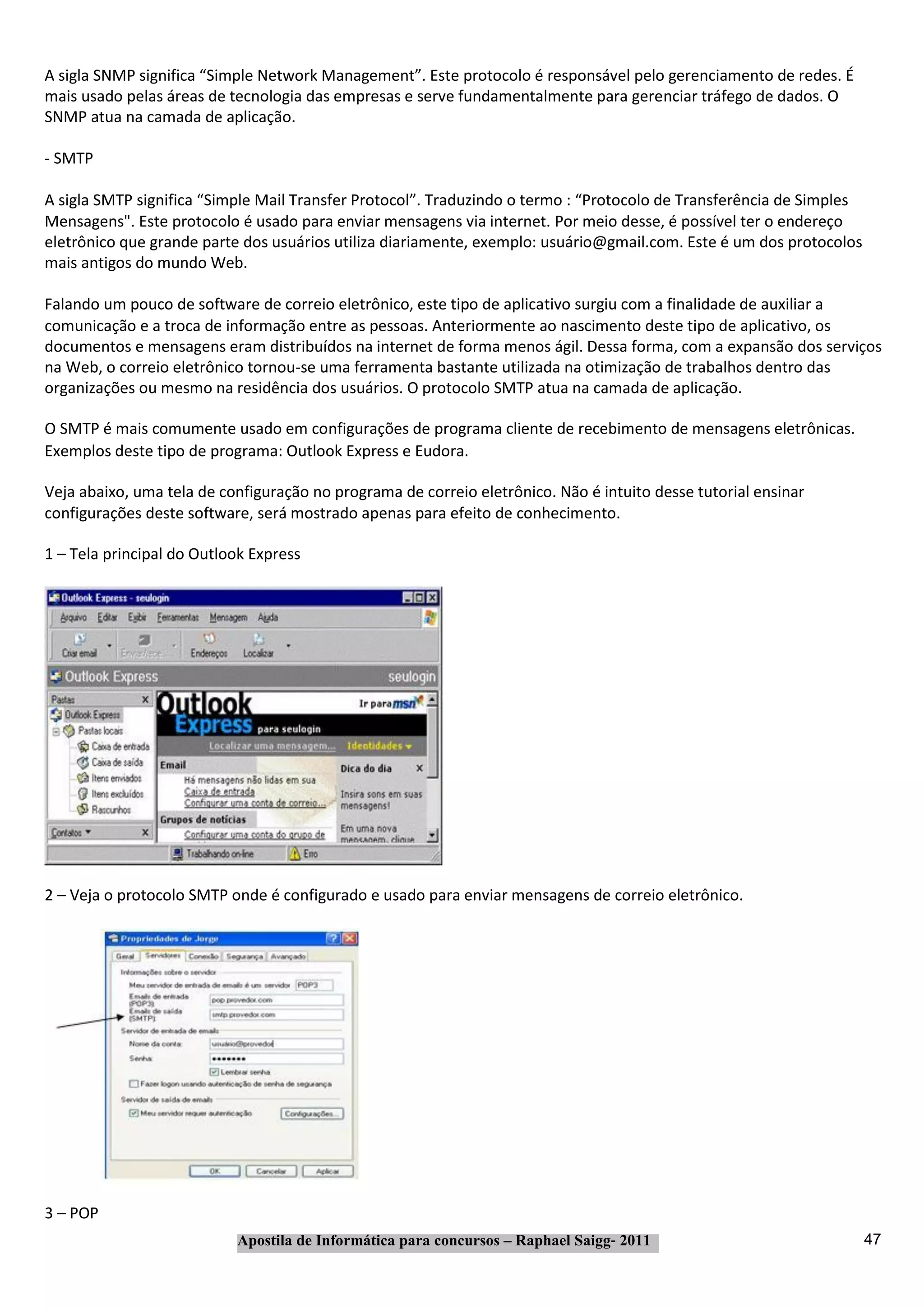 A sigla SNMP significa “Simple Network Management”. Este protocolo é responsável pelo gerenciamento de redes. É
mais usado pelas áreas de tecnologia das empresas e serve fundamentalmente para gerenciar tráfego de dados. O
SNMP atua na camada de aplicação.

‐ SMTP

A sigla SMTP significa “Simple Mail Transfer Protocol”. Traduzindo o termo : “Protocolo de Transferência de Simples
Mensagens". Este protocolo é usado para enviar mensagens via internet. Por meio desse, é possível ter o endereço
eletrônico que grande parte dos usuários utiliza diariamente, exemplo: usuário@gmail.com. Este é um dos protocolos
mais antigos do mundo Web.

Falando um pouco de software de correio eletrônico, este tipo de aplicativo surgiu com a finalidade de auxiliar a
comunicação e a troca de informação entre as pessoas. Anteriormente ao nascimento deste tipo de aplicativo, os
documentos e mensagens eram distribuídos na internet de forma menos ágil. Dessa forma, com a expansão dos serviços
na Web, o correio eletrônico tornou‐se uma ferramenta bastante utilizada na otimização de trabalhos dentro das
organizações ou mesmo na residência dos usuários. O protocolo SMTP atua na camada de aplicação.

O SMTP é mais comumente usado em configurações de programa cliente de recebimento de mensagens eletrônicas.
Exemplos deste tipo de programa: Outlook Express e Eudora.

Veja abaixo, uma tela de configuração no programa de correio eletrônico. Não é intuito desse tutorial ensinar
configurações deste software, será mostrado apenas para efeito de conhecimento.

1 – Tela principal do Outlook Express




2 – Veja o protocolo SMTP onde é configurado e usado para enviar mensagens de correio eletrônico.




3 – POP
                           Apostila de Informática para concursos – Raphael Saigg‐ 2011                               47
 