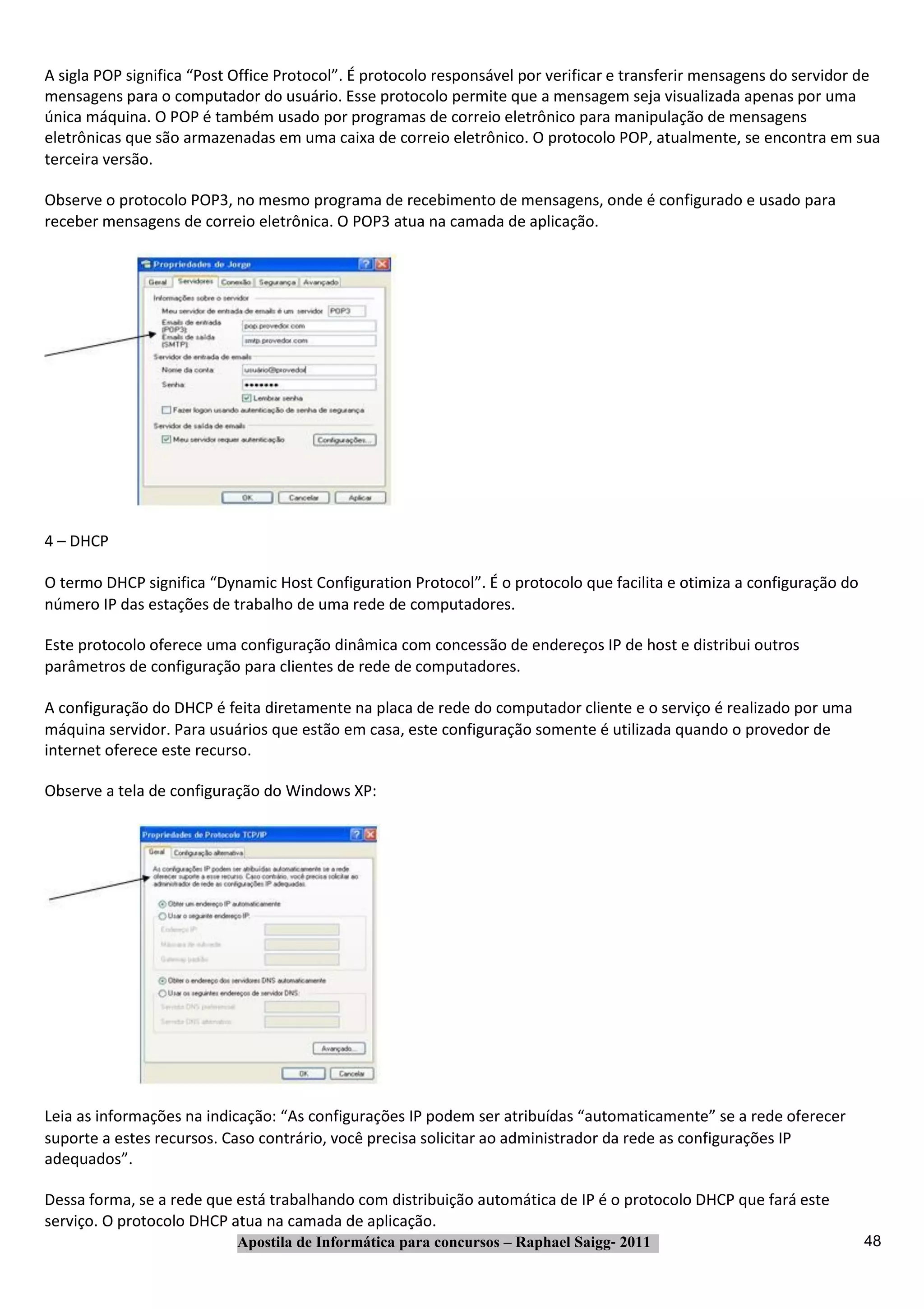 A sigla POP significa “Post Office Protocol”. É protocolo responsável por verificar e transferir mensagens do servidor de
mensagens para o computador do usuário. Esse protocolo permite que a mensagem seja visualizada apenas por uma
única máquina. O POP é também usado por programas de correio eletrônico para manipulação de mensagens
eletrônicas que são armazenadas em uma caixa de correio eletrônico. O protocolo POP, atualmente, se encontra em sua
terceira versão.

Observe o protocolo POP3, no mesmo programa de recebimento de mensagens, onde é configurado e usado para
receber mensagens de correio eletrônica. O POP3 atua na camada de aplicação.




4 – DHCP

O termo DHCP significa “Dynamic Host Configuration Protocol”. É o protocolo que facilita e otimiza a configuração do
número IP das estações de trabalho de uma rede de computadores.

Este protocolo oferece uma configuração dinâmica com concessão de endereços IP de host e distribui outros
parâmetros de configuração para clientes de rede de computadores.

A configuração do DHCP é feita diretamente na placa de rede do computador cliente e o serviço é realizado por uma
máquina servidor. Para usuários que estão em casa, este configuração somente é utilizada quando o provedor de
internet oferece este recurso.

Observe a tela de configuração do Windows XP:




Leia as informações na indicação: “As configurações IP podem ser atribuídas “automaticamente” se a rede oferecer
suporte a estes recursos. Caso contrário, você precisa solicitar ao administrador da rede as configurações IP
adequados”.

Dessa forma, se a rede que está trabalhando com distribuição automática de IP é o protocolo DHCP que fará este
serviço. O protocolo DHCP atua na camada de aplicação.
                           Apostila de Informática para concursos – Raphael Saigg‐ 2011                                48
 