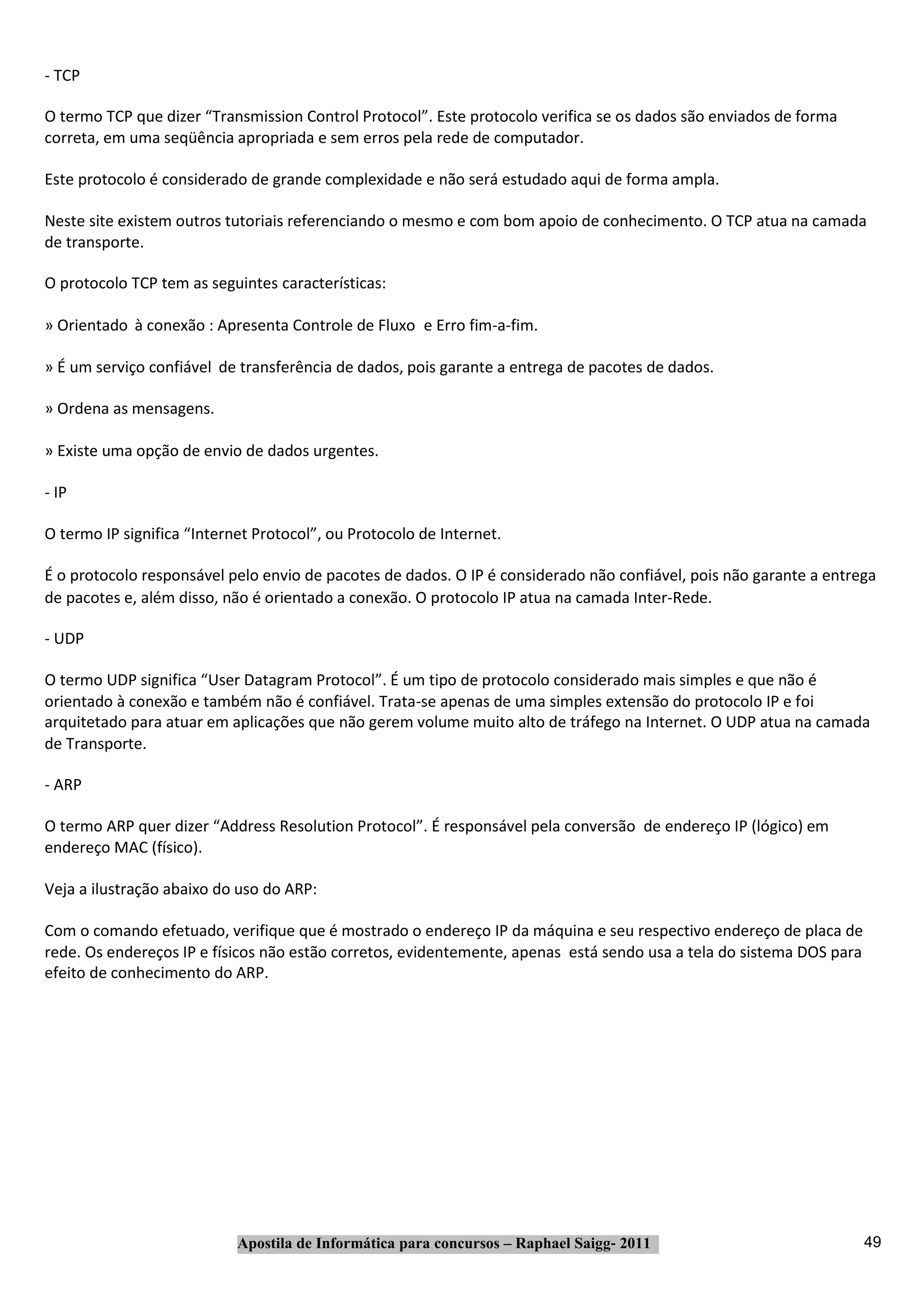 ‐ TCP

O termo TCP que dizer “Transmission Control Protocol”. Este protocolo verifica se os dados são enviados de forma
correta, em uma seqüência apropriada e sem erros pela rede de computador.

Este protocolo é considerado de grande complexidade e não será estudado aqui de forma ampla.

Neste site existem outros tutoriais referenciando o mesmo e com bom apoio de conhecimento. O TCP atua na camada
de transporte.

O protocolo TCP tem as seguintes características:

» Orientado à conexão : Apresenta Controle de Fluxo e Erro fim‐a‐fim.

» É um serviço confiável de transferência de dados, pois garante a entrega de pacotes de dados.

» Ordena as mensagens.

» Existe uma opção de envio de dados urgentes.

‐ IP

O termo IP significa “Internet Protocol”, ou Protocolo de Internet.

É o protocolo responsável pelo envio de pacotes de dados. O IP é considerado não confiável, pois não garante a entrega
de pacotes e, além disso, não é orientado a conexão. O protocolo IP atua na camada Inter‐Rede.

‐ UDP

O termo UDP significa “User Datagram Protocol”. É um tipo de protocolo considerado mais simples e que não é
orientado à conexão e também não é confiável. Trata‐se apenas de uma simples extensão do protocolo IP e foi
arquitetado para atuar em aplicações que não gerem volume muito alto de tráfego na Internet. O UDP atua na camada
de Transporte.

‐ ARP

O termo ARP quer dizer “Address Resolution Protocol”. É responsável pela conversão de endereço IP (lógico) em
endereço MAC (físico).

Veja a ilustração abaixo do uso do ARP:

Com o comando efetuado, verifique que é mostrado o endereço IP da máquina e seu respectivo endereço de placa de
rede. Os endereços IP e físicos não estão corretos, evidentemente, apenas está sendo usa a tela do sistema DOS para
efeito de conhecimento do ARP.




                            Apostila de Informática para concursos – Raphael Saigg‐ 2011                              49
 