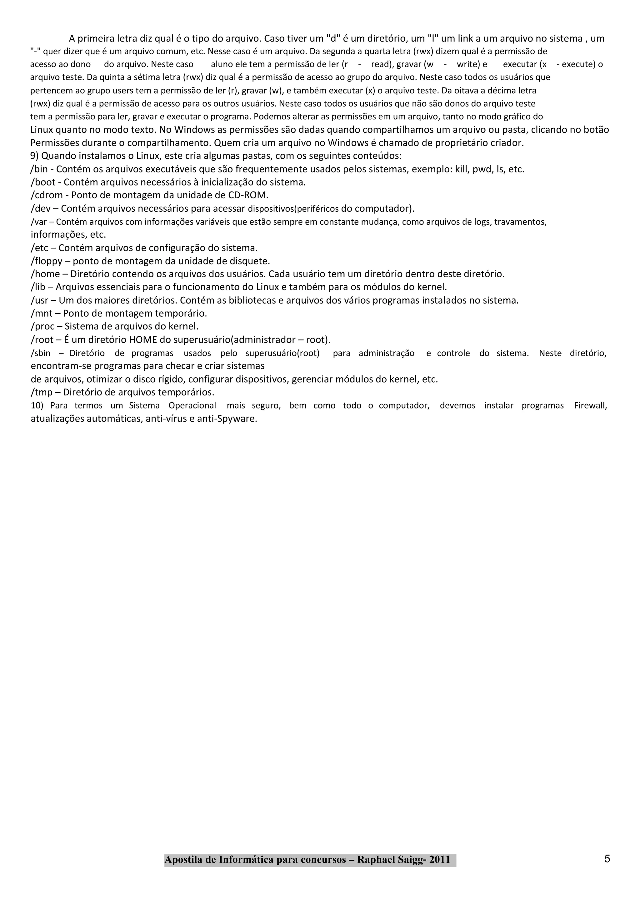 A primeira letra diz qual é o tipo do arquivo. Caso tiver um "d" é um diretório, um "l" um link a um arquivo no sistema , um
"‐" quer dizer que é um arquivo comum, etc. Nesse caso é um arquivo. Da segunda a quarta letra (rwx) dizem qual é a permissão de
acesso ao dono do arquivo. Neste caso          aluno ele tem a permissão de ler (r ‐ read), gravar (w ‐ write) e         executar (x ‐ execute) o
arquivo teste. Da quinta a sétima letra (rwx) diz qual é a permissão de acesso ao grupo do arquivo. Neste caso todos os usuários que
pertencem ao grupo users tem a permissão de ler (r), gravar (w), e também executar (x) o arquivo teste. Da oitava a décima letra
(rwx) diz qual é a permissão de acesso para os outros usuários. Neste caso todos os usuários que não são donos do arquivo teste
tem a permissão para ler, gravar e executar o programa. Podemos alterar as permissões em um arquivo, tanto no modo gráfico do
Linux quanto no modo texto. No Windows as permissões são dadas quando compartilhamos um arquivo ou pasta, clicando no botão
Permissões durante o compartilhamento. Quem cria um arquivo no Windows é chamado de proprietário criador.
9) Quando instalamos o Linux, este cria algumas pastas, com os seguintes conteúdos:
/bin ‐ Contém os arquivos executáveis que são frequentemente usados pelos sistemas, exemplo: kill, pwd, ls, etc.
/boot ‐ Contém arquivos necessários à inicialização do sistema.
/cdrom ‐ Ponto de montagem da unidade de CD‐ROM.
/dev – Contém arquivos necessários para acessar dispositivos(periféricos do computador).
/var – Contém arquivos com informações variáveis que estão sempre em constante mudança, como arquivos de logs, travamentos,
informações, etc.
/etc – Contém arquivos de configuração do sistema.
/floppy – ponto de montagem da unidade de disquete.
/home – Diretório contendo os arquivos dos usuários. Cada usuário tem um diretório dentro deste diretório.
/lib – Arquivos essenciais para o funcionamento do Linux e também para os módulos do kernel.
/usr – Um dos maiores diretórios. Contém as bibliotecas e arquivos dos vários programas instalados no sistema.
/mnt – Ponto de montagem temporário.
/proc – Sistema de arquivos do kernel.
/root – É um diretório HOME do superusuário(administrador – root).
/sbin – Diretório    de programas     usados pelo superusuário(root)        para administração      e controle do sistema.      Neste diretório,
encontram‐se programas para checar e criar sistemas
de arquivos, otimizar o disco rígido, configurar dispositivos, gerenciar módulos do kernel, etc.
/tmp – Diretório de arquivos temporários.
10) Para termos um Sistema Operacional           mais seguro, bem como todo o computador,              devemos instalar programas        Firewall,
atualizações automáticas, anti‐vírus e anti‐Spyware.




                                 Apostila de Informática para concursos – Raphael Saigg‐ 2011                                                       5
 