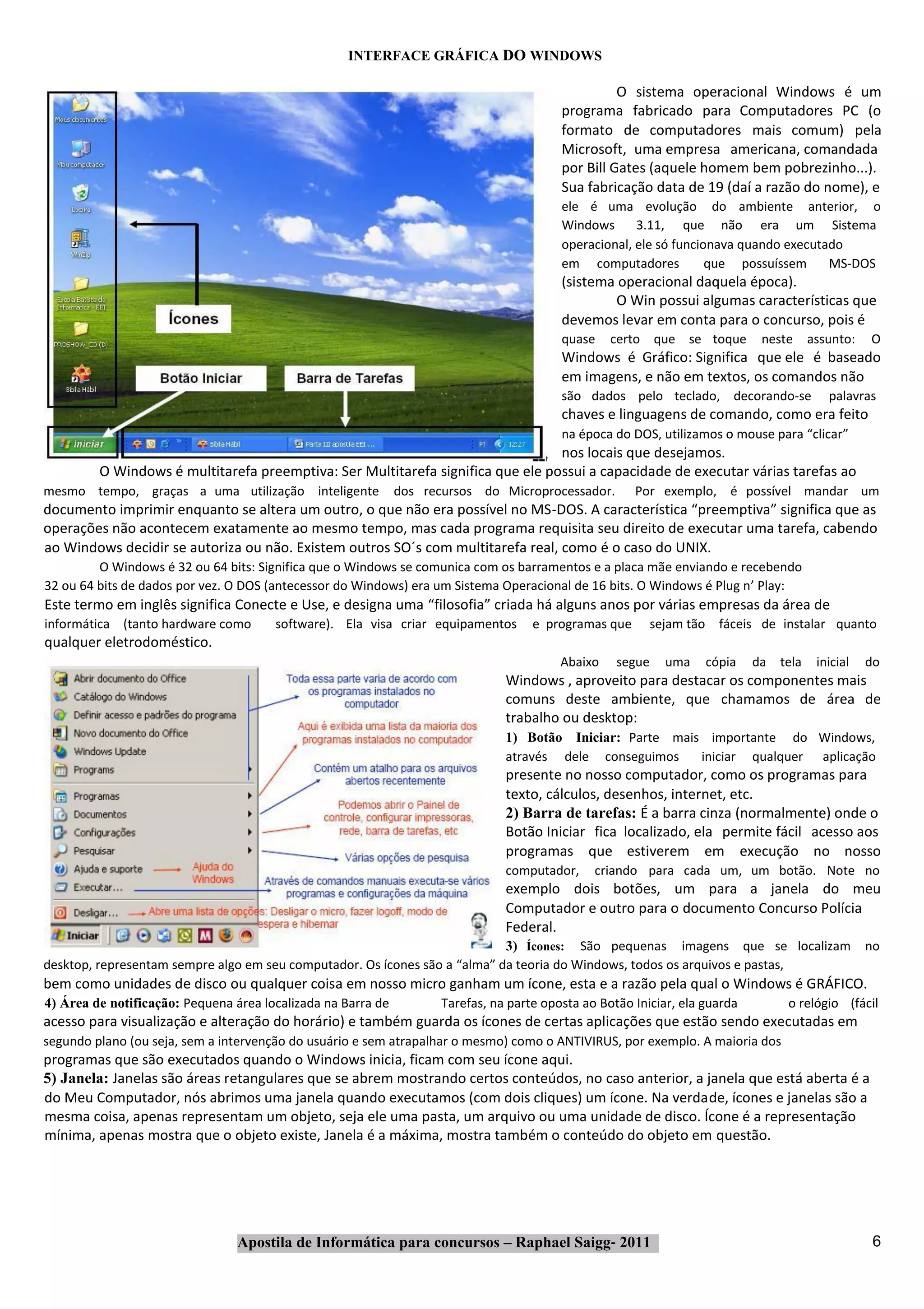 INTERFACE GRÁFICA DO WINDOWS

                                                                                                    O sistema operacional Windows é um
                                                                                          programa fabricado para Computadores PC (o
                                                                                          formato de computadores mais comum) pela
                                                                                          Microsoft, uma empresa americana, comandada
                                                                                          por Bill Gates (aquele homem bem pobrezinho...).
                                                                                          Sua fabricação data de 19 (daí a razão do nome), e
                                                                                          ele é uma evolução do ambiente anterior, o
                                                                                          Windows      3.11, que não era um Sistema
                                                                                          operacional, ele só funcionava quando executado
                                                                                          em computadores           que possuíssem     MS‐DOS
                                                                                          (sistema operacional daquela época).
                                                                                                  O Win possui algumas características que
                                                                                          devemos levar em conta para o concurso, pois é
                                                                                          quase    certo que se toque         neste      assunto:   O
                                                                                          Windows é Gráfico: Significa que ele é baseado
                                                                                          em imagens, e não em textos, os comandos não
                                                                                          são dados pelo teclado, decorando‐se              palavras
                                                                                          chaves e linguagens de comando, como era feito
                                                                                          na época do DOS, utilizamos o mouse para “clicar”
                                                                                 nos locais que desejamos.
         O Windows é multitarefa preemptiva: Ser Multitarefa significa que ele possui a capacidade de executar várias tarefas ao
mesmo tempo, graças a uma utilização inteligente              dos recursos do Microprocessador.        Por exemplo, é possível mandar um
documento imprimir enquanto se altera um outro, o que não era possível no MS‐DOS. A característica “preemptiva” significa que as
operações não acontecem exatamente ao mesmo tempo, mas cada programa requisita seu direito de executar uma tarefa, cabendo
ao Windows decidir se autoriza ou não. Existem outros SO´s com multitarefa real, como é o caso do UNIX.
         O Windows é 32 ou 64 bits: Significa que o Windows se comunica com os barramentos e a placa mãe enviando e recebendo
32 ou 64 bits de dados por vez. O DOS (antecessor do Windows) era um Sistema Operacional de 16 bits. O Windows é Plug n’ Play:
Este termo em inglês significa Conecte e Use, e designa uma “filosofia” criada há alguns anos por várias empresas da área de
informática (tanto hardware como       software). Ela visa criar equipamentos        e programas que      sejam tão fáceis de instalar quanto
qualquer eletrodoméstico.
                                                                                          Abaixo    segue    uma    cópia    da   tela    inicial   do
                                                                                Windows , aproveito para destacar os componentes mais
                                                                                comuns deste ambiente, que chamamos de área de
                                                                                trabalho ou desktop:
                                                                                1) Botão Iniciar: Parte mais importante do Windows,
                                                                                através dele conseguimos    iniciar qualquer aplicação
                                                                                presente no nosso computador, como os programas para
                                                                                texto, cálculos, desenhos, internet, etc.
                                                                                2) Barra de tarefas: É a barra cinza (normalmente) onde o
                                                                                Botão Iniciar fica localizado, ela permite fácil acesso aos
                                                                                programas que estiverem em execução no nosso
                                                                                computador,     criando para cada um, um botão. Note no
                                                                                exemplo dois botões, um para a janela do meu
                                                                                Computador e outro para o documento Concurso Polícia
                                                                                Federal.
                                                                            3) Ícones: São pequenas imagens que se localizam                        no
desktop, representam sempre algo em seu computador. Os ícones são a “alma” da teoria do Windows, todos os arquivos e pastas,
bem como unidades de disco ou qualquer coisa em nosso micro ganham um ícone, esta e a razão pela qual o Windows é GRÁFICO.
4) Área de notificação: Pequena área localizada na Barra de          Tarefas, na parte oposta ao Botão Iniciar, ela guarda         o relógio (fácil
acesso para visualização e alteração do horário) e também guarda os ícones de certas aplicações que estão sendo executadas em
segundo plano (ou seja, sem a intervenção do usuário e sem atrapalhar o mesmo) como o ANTIVIRUS, por exemplo. A maioria dos
programas que são executados quando o Windows inicia, ficam com seu ícone aqui.
5) Janela: Janelas são áreas retangulares que se abrem mostrando certos conteúdos, no caso anterior, a janela que está aberta é a
do Meu Computador, nós abrimos uma janela quando executamos (com dois cliques) um ícone. Na verdade, ícones e janelas são a
mesma coisa, apenas representam um objeto, seja ele uma pasta, um arquivo ou uma unidade de disco. Ícone é a representação
mínima, apenas mostra que o objeto existe, Janela é a máxima, mostra também o conteúdo do objeto em questão.




                                Apostila de Informática para concursos – Raphael Saigg‐ 2011                                                         6
 
