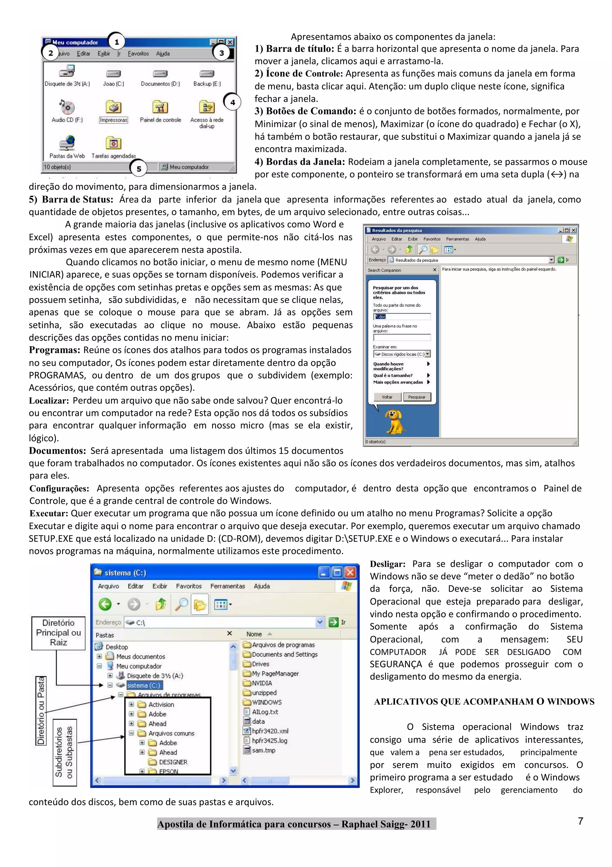 Apresentamos abaixo os componentes da janela:
                                                        1) Barra de título: É a barra horizontal que apresenta o nome da janela. Para
                                                        mover a janela, clicamos aqui e arrastamo‐la.
                                                        2) Ícone de Controle: Apresenta as funções mais comuns da janela em forma
                                                        de menu, basta clicar aqui. Atenção: um duplo clique neste ícone, significa
                                                        fechar a janela.
                                                        3) Botões de Comando: é o conjunto de botões formados, normalmente, por
                                                        Minimizar (o sinal de menos), Maximizar (o ícone do quadrado) e Fechar (o X),
                                                        há também o botão restaurar, que substitui o Maximizar quando a janela já se
                                                        encontra maximizada.
                                                        4) Bordas da Janela: Rodeiam a janela completamente, se passarmos o mouse
                                                        por este componente, o ponteiro se transformará em uma seta dupla (↔) na
direção do movimento, para dimensionarmos a janela.
5) Barra de Status: Área da parte inferior da janela que apresenta informações referentes ao estado atual da janela, como
quantidade de objetos presentes, o tamanho, em bytes, de um arquivo selecionado, entre outras coisas...
         A grande maioria das janelas (inclusive os aplicativos como Word e
Excel) apresenta estes componentes, o que permite‐nos não citá‐los nas
próximas vezes em que aparecerem nesta apostila.
         Quando clicamos no botão iniciar, o menu de mesmo nome (MENU
INICIAR) aparece, e suas opções se tornam disponíveis. Podemos verificar a
existência de opções com setinhas pretas e opções sem as mesmas: As que
possuem setinha, são subdivididas, e não necessitam que se clique nelas,
apenas que se coloque o mouse para que se abram. Já as opções sem
setinha, são executadas ao clique no mouse. Abaixo estão pequenas
descrições das opções contidas no menu iniciar:
Programas: Reúne os ícones dos atalhos para todos os programas instalados
no seu computador, Os ícones podem estar diretamente dentro da opção
PROGRAMAS, ou dentro de um dos grupos que o subdividem (exemplo:
Acessórios, que contém outras opções).
Localizar: Perdeu um arquivo que não sabe onde salvou? Quer encontrá‐lo
ou encontrar um computador na rede? Esta opção nos dá todos os subsídios
para encontrar qualquer informação em nosso micro (mas se ela existir,
lógico).
Documentos: Será apresentada uma listagem dos últimos 15 documentos
que foram trabalhados no computador. Os ícones existentes aqui não são os ícones dos verdadeiros documentos, mas sim, atalhos
para eles.
Configurações: Apresenta opções referentes aos ajustes do computador, é dentro desta opção que encontramos o Painel de
Controle, que é a grande central de controle do Windows.
Executar: Quer executar um programa que não possua um ícone definido ou um atalho no menu Programas? Solicite a opção
Executar e digite aqui o nome para encontrar o arquivo que deseja executar. Por exemplo, queremos executar um arquivo chamado
SETUP.EXE que está localizado na unidade D: (CD‐ROM), devemos digitar D:SETUP.EXE e o Windows o executará... Para instalar
novos programas na máquina, normalmente utilizamos este procedimento.
                                                                                    Desligar: Para se desligar o computador com o
                                                                                    Windows não se deve “meter o dedão” no botão
                                                                                    da força, não. Deve‐se solicitar ao Sistema
                                                                                    Operacional que esteja preparado para desligar,
                                                                                    vindo nesta opção e confirmando o procedimento.
                                                                                    Somente após a confirmação do Sistema
                                                                                    Operacional,     com     a     mensagem:        SEU
                                                                                  COMPUTADOR       JÁ PODE SER DESLIGADO           COM
                                                                                  SEGURANÇA é que podemos prosseguir com o
                                                                                  desligamento do mesmo da energia.

                                                                                   APLICATIVOS QUE ACOMPANHAM O WINDOWS

                                                                                          O Sistema operacional Windows traz
                                                                                  consigo uma série de aplicativos interessantes,
                                                                                  que valem a pena ser estudados,      principalmente
                                                                                  por serem muito exigidos em concursos. O
                                                                                  primeiro programa a ser estudado é o Windows
                                                                                  Explorer,   responsável   pelo   gerenciamento    do
conteúdo dos discos, bem como de suas pastas e arquivos.

                               Apostila de Informática para concursos – Raphael Saigg‐ 2011                                             7
 