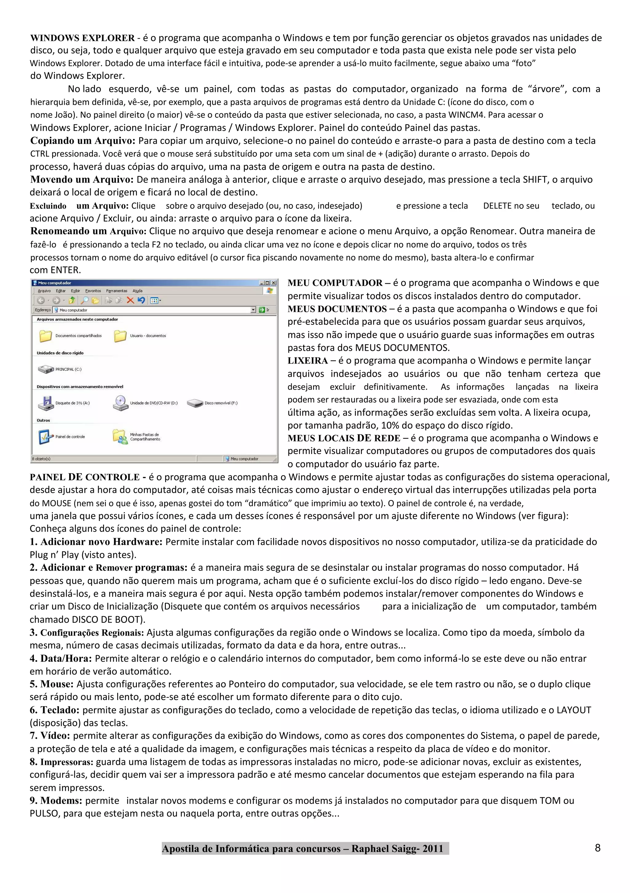 WINDOWS EXPLORER ‐ é o programa que acompanha o Windows e tem por função gerenciar os objetos gravados nas unidades de
disco, ou seja, todo e qualquer arquivo que esteja gravado em seu computador e toda pasta que exista nele pode ser vista pelo
Windows Explorer. Dotado de uma interface fácil e intuitiva, pode‐se aprender a usá‐lo muito facilmente, segue abaixo uma “foto”
do Windows Explorer.
       No lado esquerdo, vê‐se um painel, com todas as pastas do computador, organizado na forma de “árvore”, com a
hierarquia bem definida, vê‐se, por exemplo, que a pasta arquivos de programas está dentro da Unidade C: (ícone do disco, com o
nome João). No painel direito (o maior) vê‐se o conteúdo da pasta que estiver selecionada, no caso, a pasta WINCM4. Para acessar o
Windows Explorer, acione Iniciar / Programas / Windows Explorer. Painel do conteúdo Painel das pastas.
Copiando um Arquivo: Para copiar um arquivo, selecione‐o no painel do conteúdo e arraste‐o para a pasta de destino com a tecla
CTRL pressionada. Você verá que o mouse será substituído por uma seta com um sinal de + (adição) durante o arrasto. Depois do
processo, haverá duas cópias do arquivo, uma na pasta de origem e outra na pasta de destino.
Movendo um Arquivo: De maneira análoga à anterior, clique e arraste o arquivo desejado, mas pressione a tecla SHIFT, o arquivo
deixará o local de origem e ficará no local de destino.
Excluindo   um Arquivo: Clique    sobre o arquivo desejado (ou, no caso, indesejado)        e pressione a tecla    DELETE no seu     teclado, ou
acione Arquivo / Excluir, ou ainda: arraste o arquivo para o ícone da lixeira.
Renomeando um Arquivo: Clique no arquivo que deseja renomear e acione o menu Arquivo, a opção Renomear. Outra maneira de
fazê‐lo é pressionando a tecla F2 no teclado, ou ainda clicar uma vez no ícone e depois clicar no nome do arquivo, todos os três
processos tornam o nome do arquivo editável (o cursor fica piscando novamente no nome do mesmo), basta altera‐lo e confirmar
com ENTER.
                                                                 MEU COMPUTADOR – é o programa que acompanha o Windows e que
                                                                 permite visualizar todos os discos instalados dentro do computador.
                                                                 MEUS DOCUMENTOS – é a pasta que acompanha o Windows e que foi
                                                                 pré‐estabelecida para que os usuários possam guardar seus arquivos,
                                                                 mas isso não impede que o usuário guarde suas informações em outras
                                                                 pastas fora dos MEUS DOCUMENTOS.
                                                                 LIXEIRA – é o programa que acompanha o Windows e permite lançar
                                                                 arquivos indesejados ao usuários ou que não tenham certeza que
                                                                 desejam excluir definitivamente. As informações lançadas na lixeira
                                                                 podem ser restauradas ou a lixeira pode ser esvaziada, onde com esta
                                                           última ação, as informações serão excluídas sem volta. A lixeira ocupa,
                                                           por tamanha padrão, 10% do espaço do disco rígido.
                                                           MEUS LOCAIS DE REDE – é o programa que acompanha o Windows e
                                                           permite visualizar computadores ou grupos de computadores dos quais
                                                           o computador do usuário faz parte.
PAINEL DE CONTROLE ‐ é o programa que acompanha o Windows e permite ajustar todas as configurações do sistema operacional,
desde ajustar a hora do computador, até coisas mais técnicas como ajustar o endereço virtual das interrupções utilizadas pela porta
do MOUSE (nem sei o que é isso, apenas gostei do tom “dramático” que imprimiu ao texto). O painel de controle é, na verdade,
uma janela que possui vários ícones, e cada um desses ícones é responsável por um ajuste diferente no Windows (ver figura):
Conheça alguns dos ícones do painel de controle:
1. Adicionar novo Hardware: Permite instalar com facilidade novos dispositivos no nosso computador, utiliza‐se da praticidade do
Plug n’ Play (visto antes).
2. Adicionar e Remover programas: é a maneira mais segura de se desinstalar ou instalar programas do nosso computador. Há
pessoas que, quando não querem mais um programa, acham que é o suficiente excluí‐los do disco rígido – ledo engano. Deve‐se
desinstalá‐los, e a maneira mais segura é por aqui. Nesta opção também podemos instalar/remover componentes do Windows e
criar um Disco de Inicialização (Disquete que contém os arquivos necessários     para a inicialização de um computador, também
chamado DISCO DE BOOT).
3. Configurações Regionais: Ajusta algumas configurações da região onde o Windows se localiza. Como tipo da moeda, símbolo da
mesma, número de casas decimais utilizadas, formato da data e da hora, entre outras...
4. Data/Hora: Permite alterar o relógio e o calendário internos do computador, bem como informá‐lo se este deve ou não entrar
em horário de verão automático.
5. Mouse: Ajusta configurações referentes ao Ponteiro do computador, sua velocidade, se ele tem rastro ou não, se o duplo clique
será rápido ou mais lento, pode‐se até escolher um formato diferente para o dito cujo.
6. Teclado: permite ajustar as configurações do teclado, como a velocidade de repetição das teclas, o idioma utilizado e o LAYOUT
(disposição) das teclas.
7. Vídeo: permite alterar as configurações da exibição do Windows, como as cores dos componentes do Sistema, o papel de parede,
a proteção de tela e até a qualidade da imagem, e configurações mais técnicas a respeito da placa de vídeo e do monitor.
8. Impressoras: guarda uma listagem de todas as impressoras instaladas no micro, pode‐se adicionar novas, excluir as existentes,
configurá‐las, decidir quem vai ser a impressora padrão e até mesmo cancelar documentos que estejam esperando na fila para
serem impressos.
9. Modems: permite instalar novos modems e configurar os modems já instalados no computador para que disquem TOM ou
PULSO, para que estejam nesta ou naquela porta, entre outras opções...


                                 Apostila de Informática para concursos – Raphael Saigg‐ 2011                                                  8
 